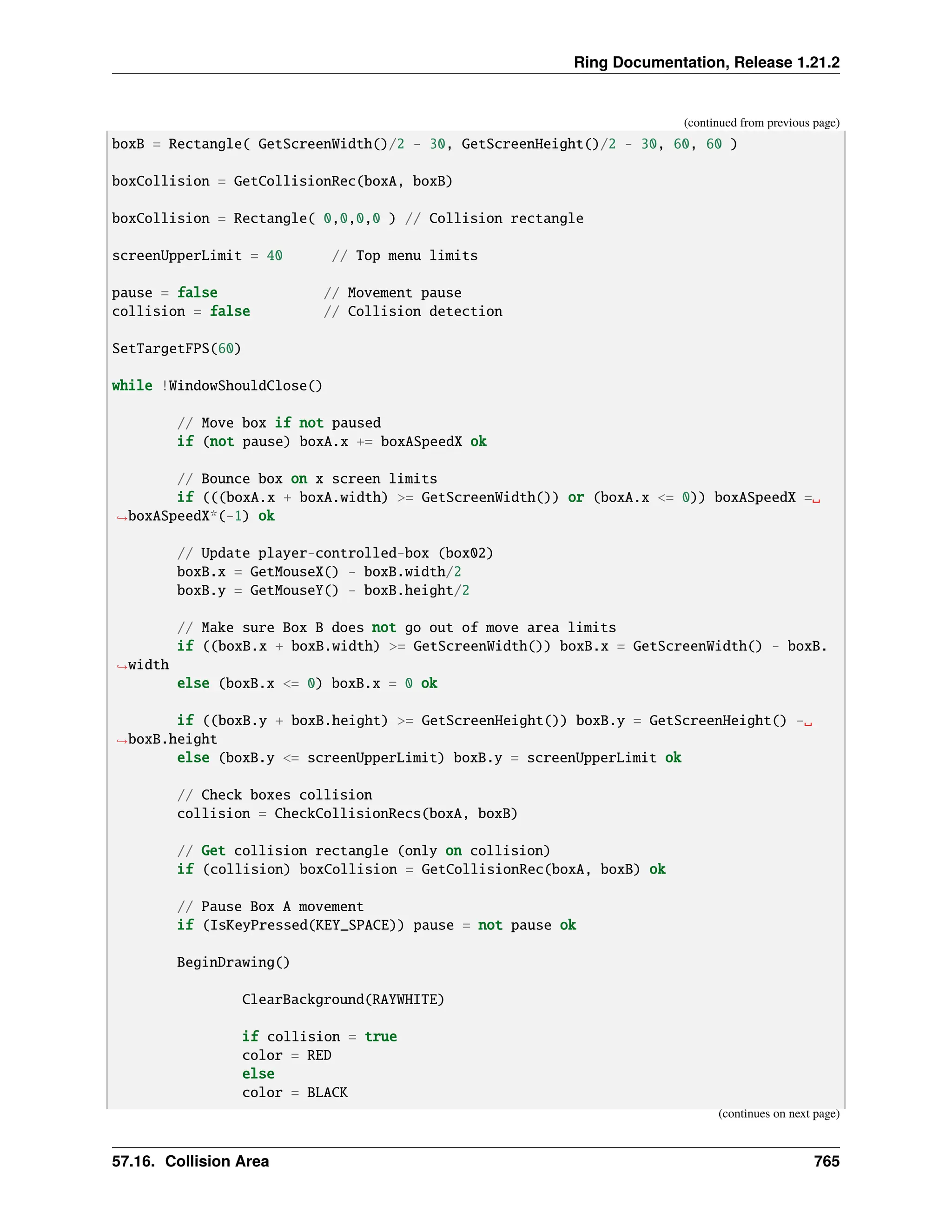 Ring Documentation, Release 1.21.2 (continued from previous page) boxB = Rectangle( GetScreenWidth()/2 - 30, GetScreenHeight()/2 - 30, 60, 60 ) boxCollision = GetCollisionRec(boxA, boxB) boxCollision = Rectangle( 0,0,0,0 ) // Collision rectangle screenUpperLimit = 40 // Top menu limits pause = false // Movement pause collision = false // Collision detection SetTargetFPS(60) while !WindowShouldClose() // Move box if not paused if (not pause) boxA.x += boxASpeedX ok // Bounce box on x screen limits if (((boxA.x + boxA.width) >= GetScreenWidth()) or (boxA.x <= 0)) boxASpeedX =␣ ˓ →boxASpeedX*(-1) ok // Update player-controlled-box (box02) boxB.x = GetMouseX() - boxB.width/2 boxB.y = GetMouseY() - boxB.height/2 // Make sure Box B does not go out of move area limits if ((boxB.x + boxB.width) >= GetScreenWidth()) boxB.x = GetScreenWidth() - boxB. ˓ →width else (boxB.x <= 0) boxB.x = 0 ok if ((boxB.y + boxB.height) >= GetScreenHeight()) boxB.y = GetScreenHeight() -␣ ˓ →boxB.height else (boxB.y <= screenUpperLimit) boxB.y = screenUpperLimit ok // Check boxes collision collision = CheckCollisionRecs(boxA, boxB) // Get collision rectangle (only on collision) if (collision) boxCollision = GetCollisionRec(boxA, boxB) ok // Pause Box A movement if (IsKeyPressed(KEY_SPACE)) pause = not pause ok BeginDrawing() ClearBackground(RAYWHITE) if collision = true color = RED else color = BLACK (continues on next page) 57.16. Collision Area 765 
