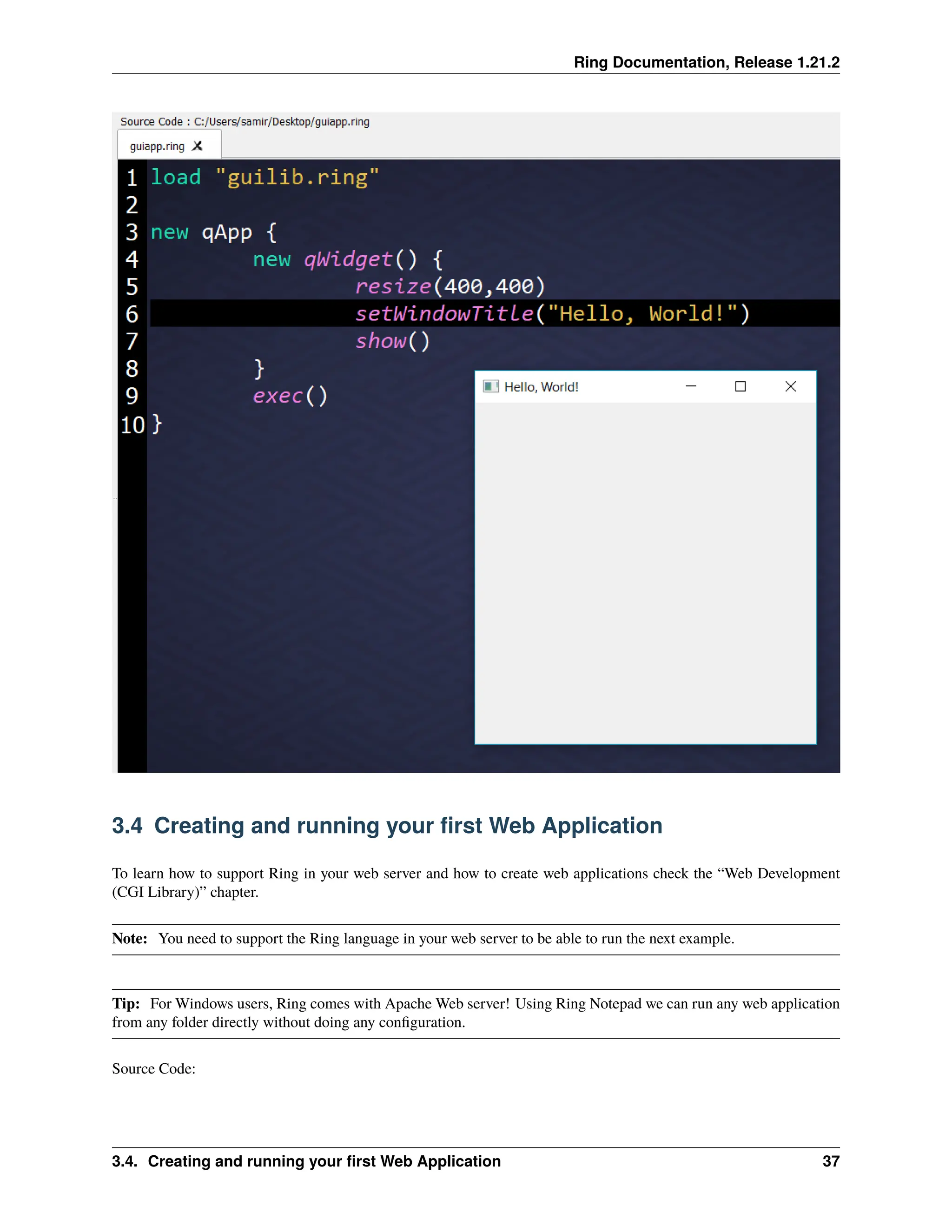 Ring Documentation, Release 1.21.2 3.4 Creating and running your first Web Application To learn how to support Ring in your web server and how to create web applications check the “Web Development (CGI Library)” chapter. Note: You need to support the Ring language in your web server to be able to run the next example. Tip: For Windows users, Ring comes with Apache Web server! Using Ring Notepad we can run any web application from any folder directly without doing any configuration. Source Code: 3.4. Creating and running your first Web Application 37 