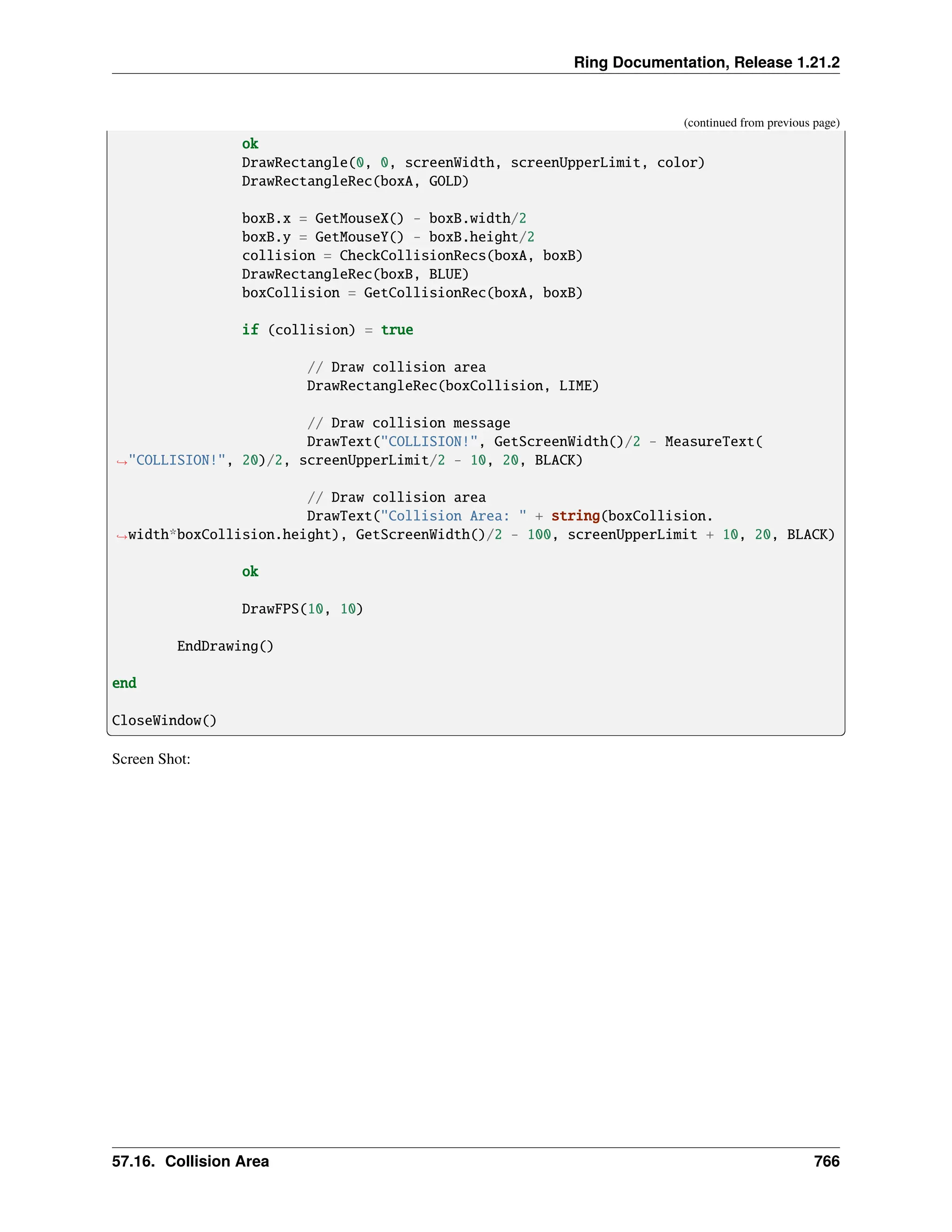 Ring Documentation, Release 1.21.2 (continued from previous page) ok DrawRectangle(0, 0, screenWidth, screenUpperLimit, color) DrawRectangleRec(boxA, GOLD) boxB.x = GetMouseX() - boxB.width/2 boxB.y = GetMouseY() - boxB.height/2 collision = CheckCollisionRecs(boxA, boxB) DrawRectangleRec(boxB, BLUE) boxCollision = GetCollisionRec(boxA, boxB) if (collision) = true // Draw collision area DrawRectangleRec(boxCollision, LIME) // Draw collision message DrawText("COLLISION!", GetScreenWidth()/2 - MeasureText( ˓ →"COLLISION!", 20)/2, screenUpperLimit/2 - 10, 20, BLACK) // Draw collision area DrawText("Collision Area: " + string(boxCollision. ˓ →width*boxCollision.height), GetScreenWidth()/2 - 100, screenUpperLimit + 10, 20, BLACK) ok DrawFPS(10, 10) EndDrawing() end CloseWindow() Screen Shot: 57.16. Collision Area 766 
