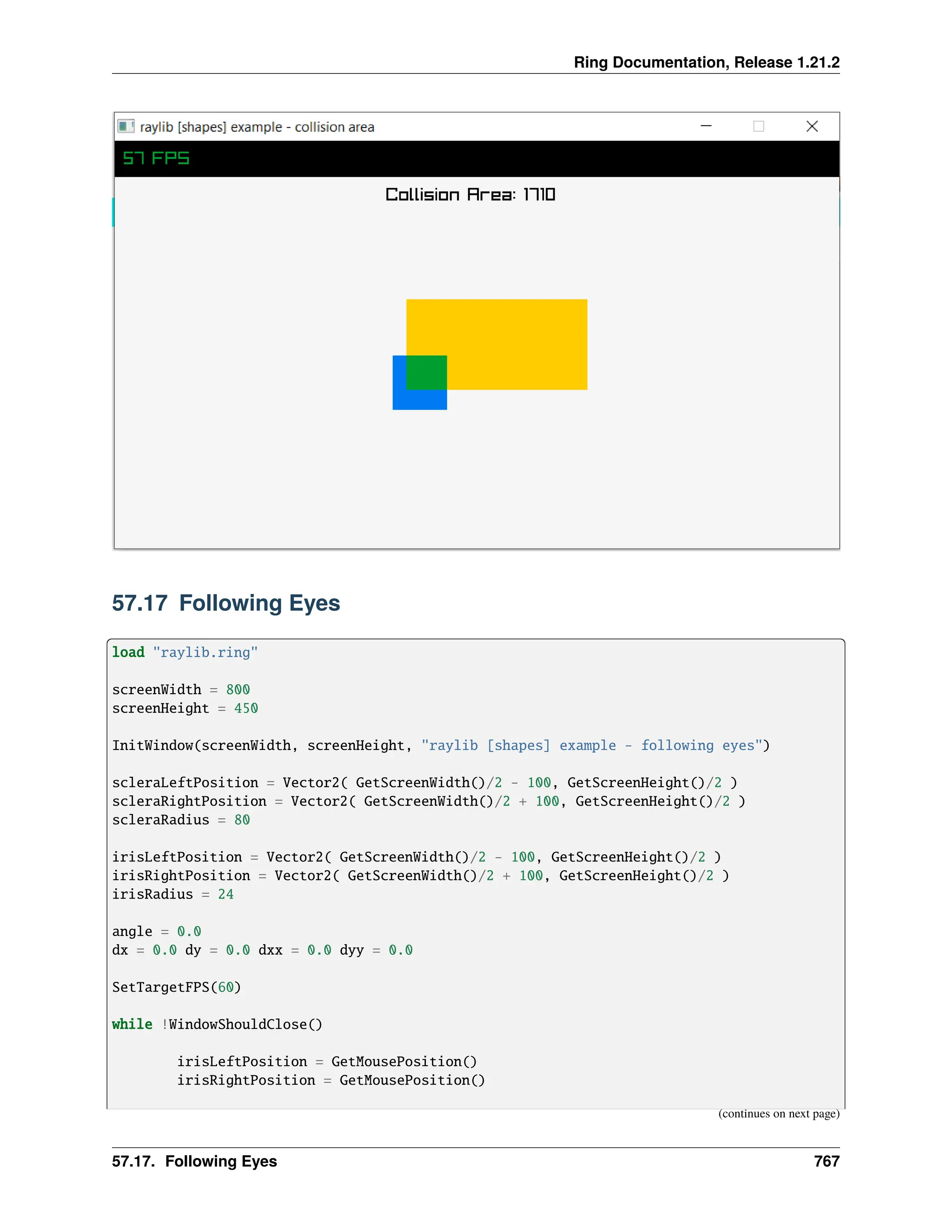 Ring Documentation, Release 1.21.2 57.17 Following Eyes load "raylib.ring" screenWidth = 800 screenHeight = 450 InitWindow(screenWidth, screenHeight, "raylib [shapes] example - following eyes") scleraLeftPosition = Vector2( GetScreenWidth()/2 - 100, GetScreenHeight()/2 ) scleraRightPosition = Vector2( GetScreenWidth()/2 + 100, GetScreenHeight()/2 ) scleraRadius = 80 irisLeftPosition = Vector2( GetScreenWidth()/2 - 100, GetScreenHeight()/2 ) irisRightPosition = Vector2( GetScreenWidth()/2 + 100, GetScreenHeight()/2 ) irisRadius = 24 angle = 0.0 dx = 0.0 dy = 0.0 dxx = 0.0 dyy = 0.0 SetTargetFPS(60) while !WindowShouldClose() irisLeftPosition = GetMousePosition() irisRightPosition = GetMousePosition() (continues on next page) 57.17. Following Eyes 767 