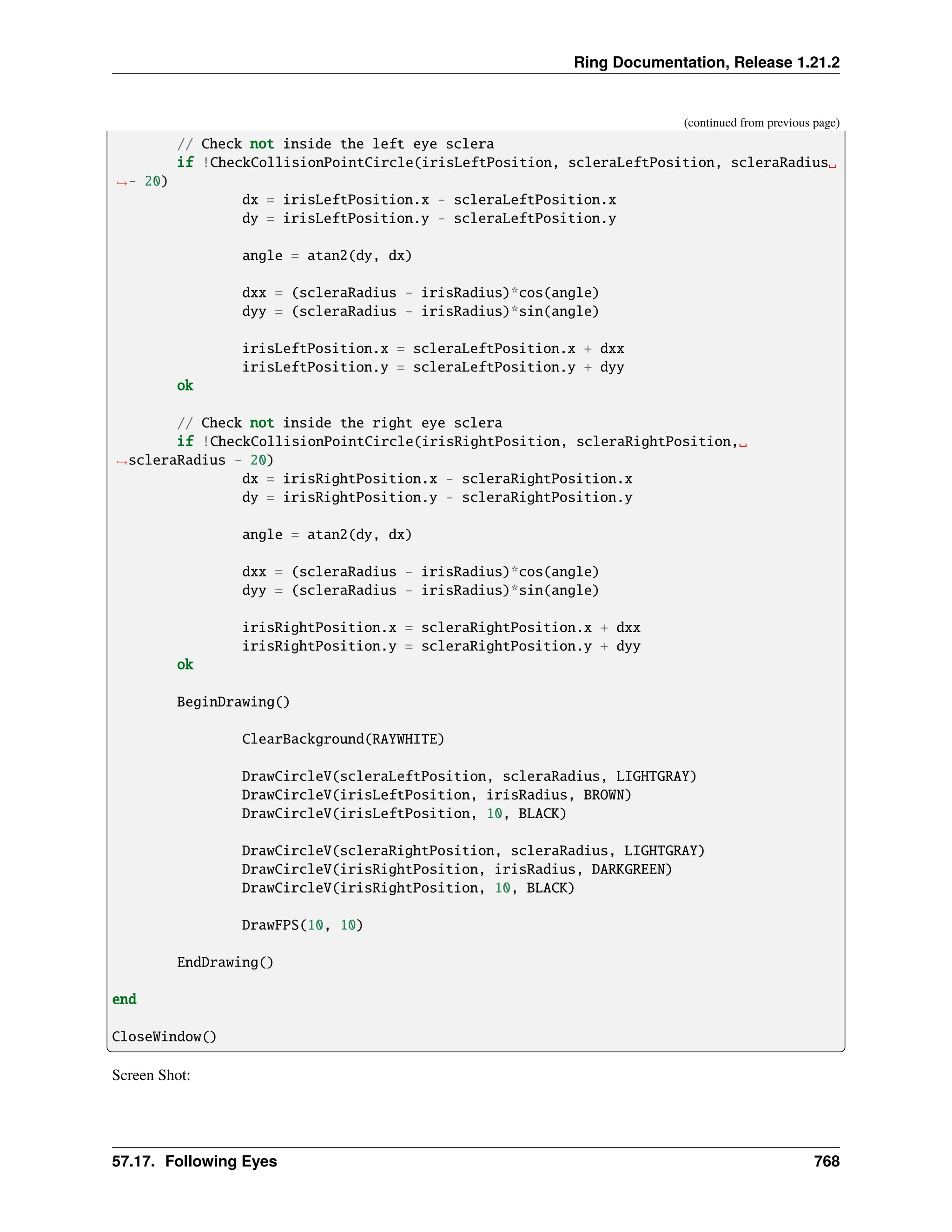 Ring Documentation, Release 1.21.2 (continued from previous page) // Check not inside the left eye sclera if !CheckCollisionPointCircle(irisLeftPosition, scleraLeftPosition, scleraRadius␣ ˓ →- 20) dx = irisLeftPosition.x - scleraLeftPosition.x dy = irisLeftPosition.y - scleraLeftPosition.y angle = atan2(dy, dx) dxx = (scleraRadius - irisRadius)*cos(angle) dyy = (scleraRadius - irisRadius)*sin(angle) irisLeftPosition.x = scleraLeftPosition.x + dxx irisLeftPosition.y = scleraLeftPosition.y + dyy ok // Check not inside the right eye sclera if !CheckCollisionPointCircle(irisRightPosition, scleraRightPosition,␣ ˓ →scleraRadius - 20) dx = irisRightPosition.x - scleraRightPosition.x dy = irisRightPosition.y - scleraRightPosition.y angle = atan2(dy, dx) dxx = (scleraRadius - irisRadius)*cos(angle) dyy = (scleraRadius - irisRadius)*sin(angle) irisRightPosition.x = scleraRightPosition.x + dxx irisRightPosition.y = scleraRightPosition.y + dyy ok BeginDrawing() ClearBackground(RAYWHITE) DrawCircleV(scleraLeftPosition, scleraRadius, LIGHTGRAY) DrawCircleV(irisLeftPosition, irisRadius, BROWN) DrawCircleV(irisLeftPosition, 10, BLACK) DrawCircleV(scleraRightPosition, scleraRadius, LIGHTGRAY) DrawCircleV(irisRightPosition, irisRadius, DARKGREEN) DrawCircleV(irisRightPosition, 10, BLACK) DrawFPS(10, 10) EndDrawing() end CloseWindow() Screen Shot: 57.17. Following Eyes 768 