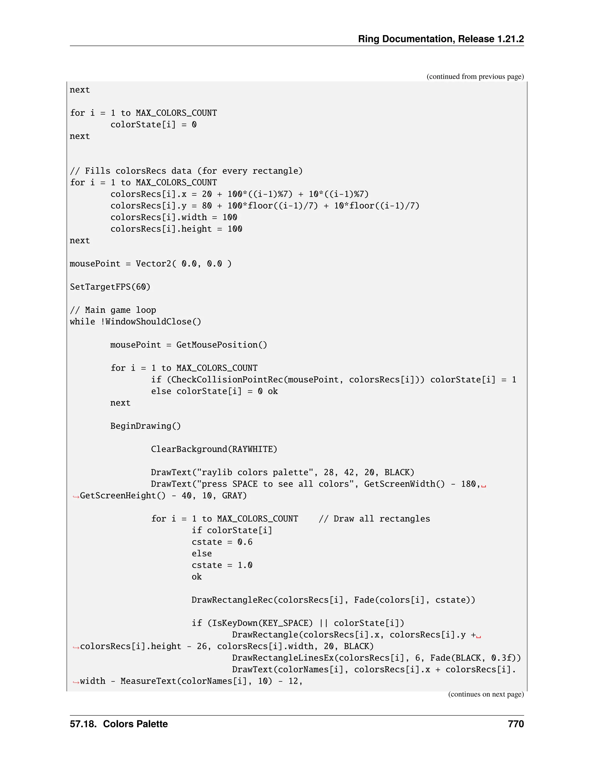Ring Documentation, Release 1.21.2 (continued from previous page) next for i = 1 to MAX_COLORS_COUNT colorState[i] = 0 next // Fills colorsRecs data (for every rectangle) for i = 1 to MAX_COLORS_COUNT colorsRecs[i].x = 20 + 100*((i-1)%7) + 10*((i-1)%7) colorsRecs[i].y = 80 + 100*floor((i-1)/7) + 10*floor((i-1)/7) colorsRecs[i].width = 100 colorsRecs[i].height = 100 next mousePoint = Vector2( 0.0, 0.0 ) SetTargetFPS(60) // Main game loop while !WindowShouldClose() mousePoint = GetMousePosition() for i = 1 to MAX_COLORS_COUNT if (CheckCollisionPointRec(mousePoint, colorsRecs[i])) colorState[i] = 1 else colorState[i] = 0 ok next BeginDrawing() ClearBackground(RAYWHITE) DrawText("raylib colors palette", 28, 42, 20, BLACK) DrawText("press SPACE to see all colors", GetScreenWidth() - 180,␣ ˓ →GetScreenHeight() - 40, 10, GRAY) for i = 1 to MAX_COLORS_COUNT // Draw all rectangles if colorState[i] cstate = 0.6 else cstate = 1.0 ok DrawRectangleRec(colorsRecs[i], Fade(colors[i], cstate)) if (IsKeyDown(KEY_SPACE) || colorState[i]) DrawRectangle(colorsRecs[i].x, colorsRecs[i].y +␣ ˓ →colorsRecs[i].height - 26, colorsRecs[i].width, 20, BLACK) DrawRectangleLinesEx(colorsRecs[i], 6, Fade(BLACK, 0.3f)) DrawText(colorNames[i], colorsRecs[i].x + colorsRecs[i]. ˓ →width - MeasureText(colorNames[i], 10) - 12, (continues on next page) 57.18. Colors Palette 770 