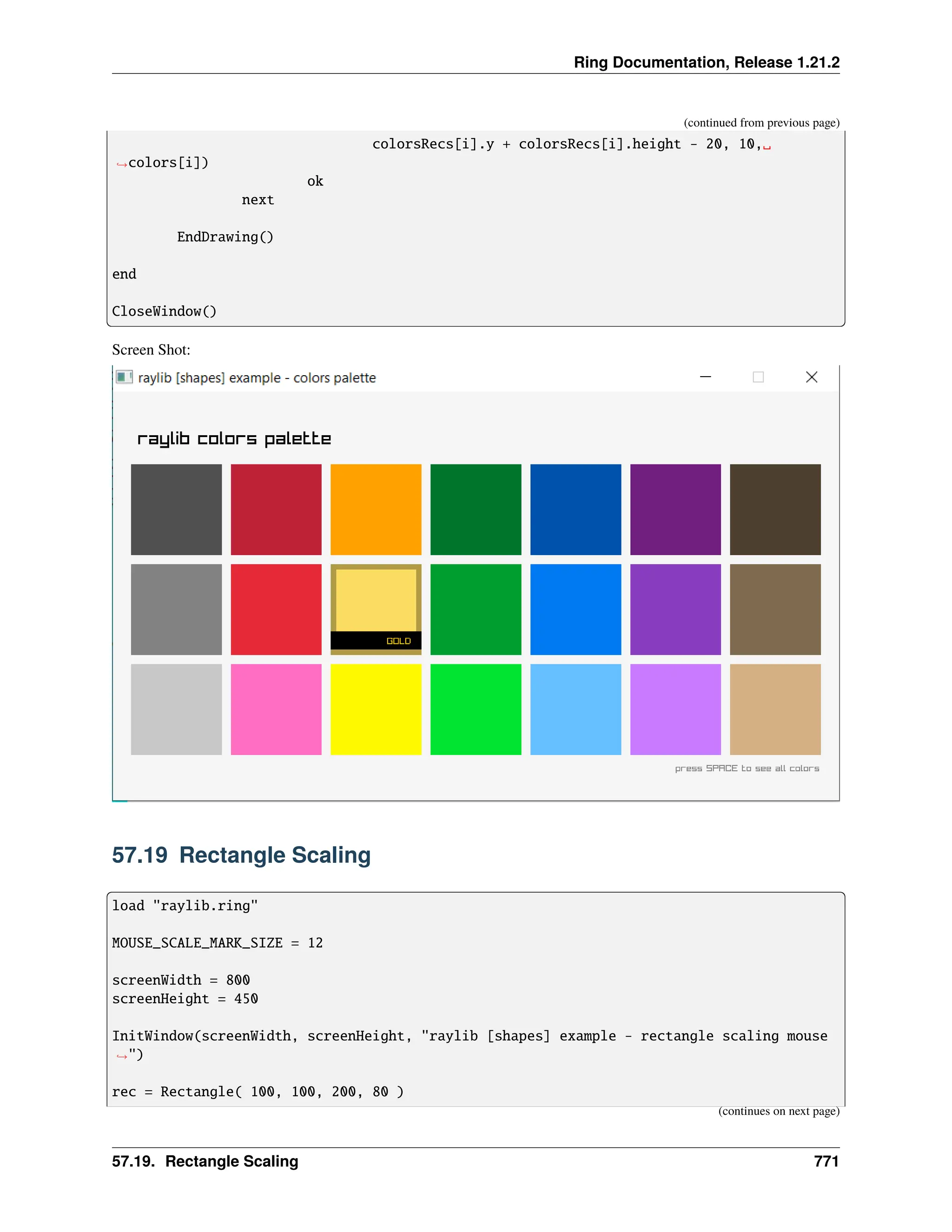 Ring Documentation, Release 1.21.2 (continued from previous page) colorsRecs[i].y + colorsRecs[i].height - 20, 10,␣ ˓ →colors[i]) ok next EndDrawing() end CloseWindow() Screen Shot: 57.19 Rectangle Scaling load "raylib.ring" MOUSE_SCALE_MARK_SIZE = 12 screenWidth = 800 screenHeight = 450 InitWindow(screenWidth, screenHeight, "raylib [shapes] example - rectangle scaling mouse ˓ →") rec = Rectangle( 100, 100, 200, 80 ) (continues on next page) 57.19. Rectangle Scaling 771 