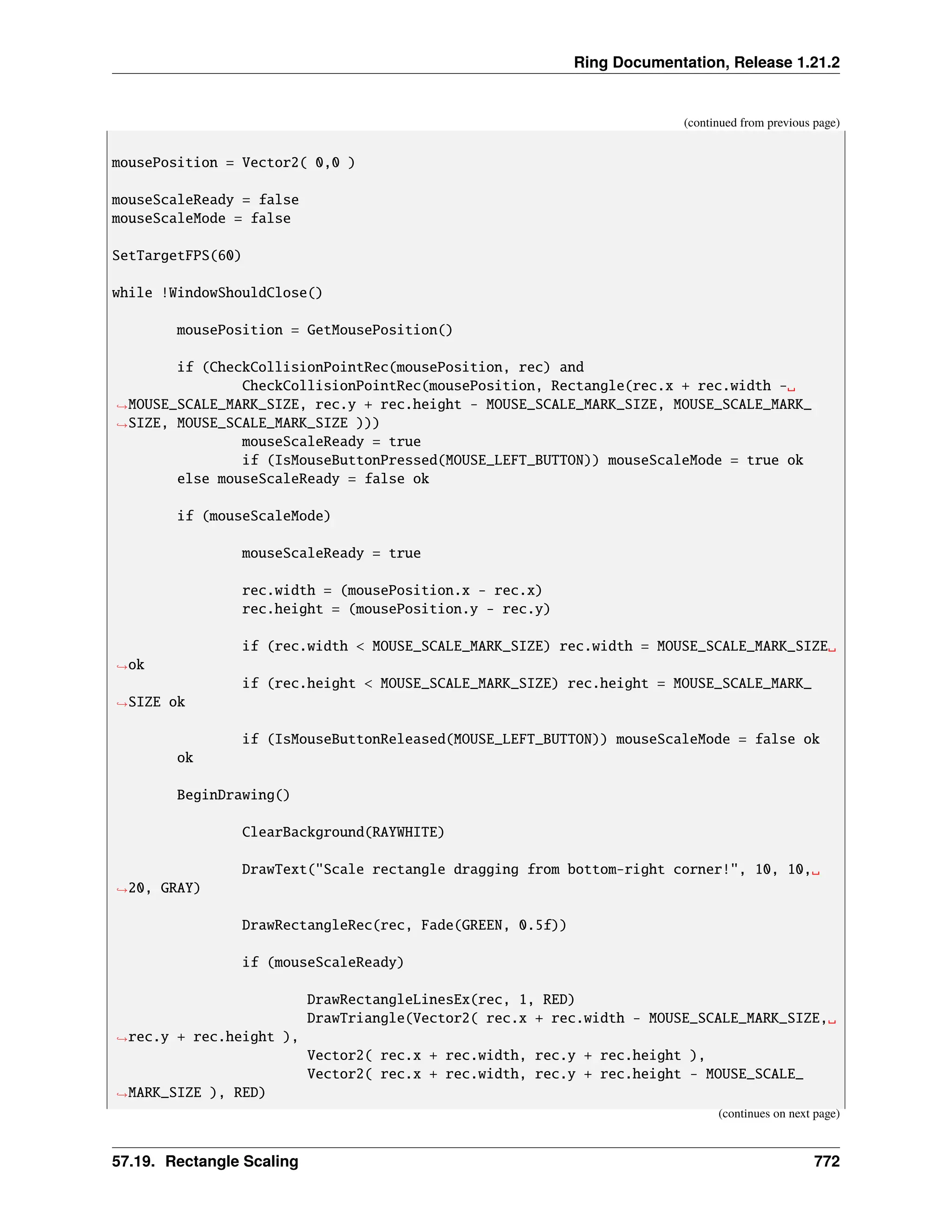 Ring Documentation, Release 1.21.2 (continued from previous page) mousePosition = Vector2( 0,0 ) mouseScaleReady = false mouseScaleMode = false SetTargetFPS(60) while !WindowShouldClose() mousePosition = GetMousePosition() if (CheckCollisionPointRec(mousePosition, rec) and CheckCollisionPointRec(mousePosition, Rectangle(rec.x + rec.width -␣ ˓ →MOUSE_SCALE_MARK_SIZE, rec.y + rec.height - MOUSE_SCALE_MARK_SIZE, MOUSE_SCALE_MARK_ ˓ →SIZE, MOUSE_SCALE_MARK_SIZE ))) mouseScaleReady = true if (IsMouseButtonPressed(MOUSE_LEFT_BUTTON)) mouseScaleMode = true ok else mouseScaleReady = false ok if (mouseScaleMode) mouseScaleReady = true rec.width = (mousePosition.x - rec.x) rec.height = (mousePosition.y - rec.y) if (rec.width < MOUSE_SCALE_MARK_SIZE) rec.width = MOUSE_SCALE_MARK_SIZE␣ ˓ →ok if (rec.height < MOUSE_SCALE_MARK_SIZE) rec.height = MOUSE_SCALE_MARK_ ˓ →SIZE ok if (IsMouseButtonReleased(MOUSE_LEFT_BUTTON)) mouseScaleMode = false ok ok BeginDrawing() ClearBackground(RAYWHITE) DrawText("Scale rectangle dragging from bottom-right corner!", 10, 10,␣ ˓ →20, GRAY) DrawRectangleRec(rec, Fade(GREEN, 0.5f)) if (mouseScaleReady) DrawRectangleLinesEx(rec, 1, RED) DrawTriangle(Vector2( rec.x + rec.width - MOUSE_SCALE_MARK_SIZE,␣ ˓ →rec.y + rec.height ), Vector2( rec.x + rec.width, rec.y + rec.height ), Vector2( rec.x + rec.width, rec.y + rec.height - MOUSE_SCALE_ ˓ →MARK_SIZE ), RED) (continues on next page) 57.19. Rectangle Scaling 772 