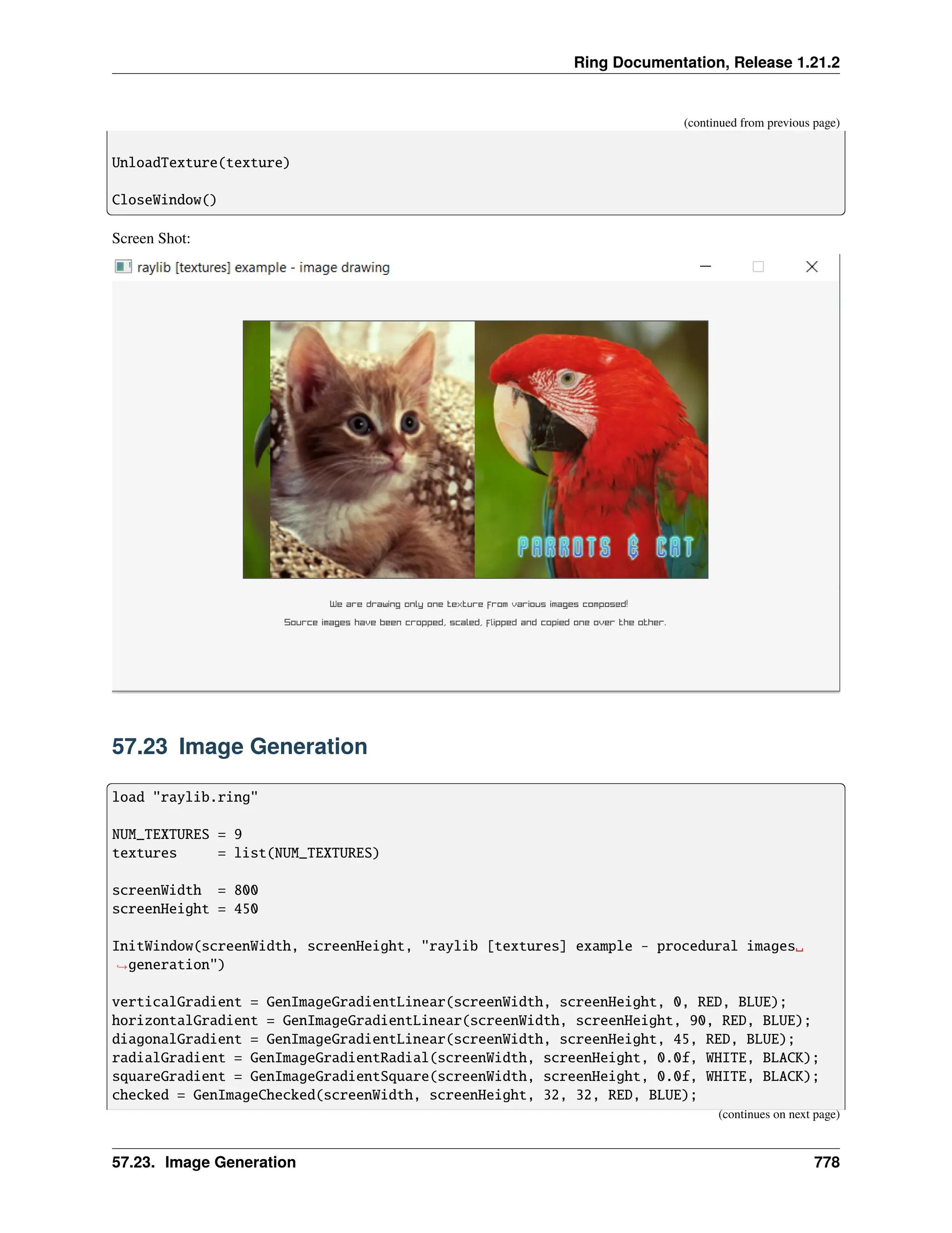 Ring Documentation, Release 1.21.2 (continued from previous page) UnloadTexture(texture) CloseWindow() Screen Shot: 57.23 Image Generation load "raylib.ring" NUM_TEXTURES = 9 textures = list(NUM_TEXTURES) screenWidth = 800 screenHeight = 450 InitWindow(screenWidth, screenHeight, "raylib [textures] example - procedural images␣ ˓ →generation") verticalGradient = GenImageGradientLinear(screenWidth, screenHeight, 0, RED, BLUE); horizontalGradient = GenImageGradientLinear(screenWidth, screenHeight, 90, RED, BLUE); diagonalGradient = GenImageGradientLinear(screenWidth, screenHeight, 45, RED, BLUE); radialGradient = GenImageGradientRadial(screenWidth, screenHeight, 0.0f, WHITE, BLACK); squareGradient = GenImageGradientSquare(screenWidth, screenHeight, 0.0f, WHITE, BLACK); checked = GenImageChecked(screenWidth, screenHeight, 32, 32, RED, BLUE); (continues on next page) 57.23. Image Generation 778 