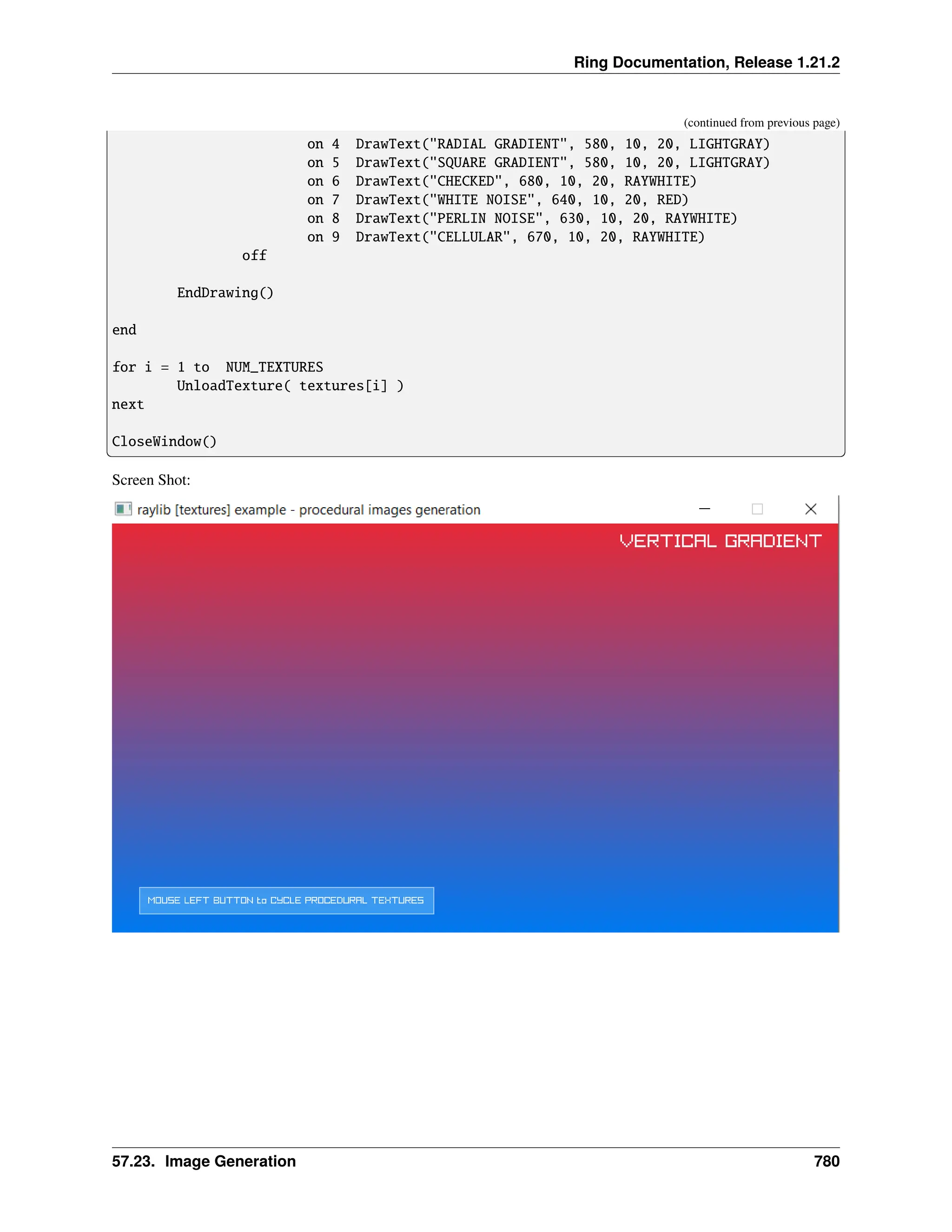Ring Documentation, Release 1.21.2 (continued from previous page) on 4 DrawText("RADIAL GRADIENT", 580, 10, 20, LIGHTGRAY) on 5 DrawText("SQUARE GRADIENT", 580, 10, 20, LIGHTGRAY) on 6 DrawText("CHECKED", 680, 10, 20, RAYWHITE) on 7 DrawText("WHITE NOISE", 640, 10, 20, RED) on 8 DrawText("PERLIN NOISE", 630, 10, 20, RAYWHITE) on 9 DrawText("CELLULAR", 670, 10, 20, RAYWHITE) off EndDrawing() end for i = 1 to NUM_TEXTURES UnloadTexture( textures[i] ) next CloseWindow() Screen Shot: 57.23. Image Generation 780 