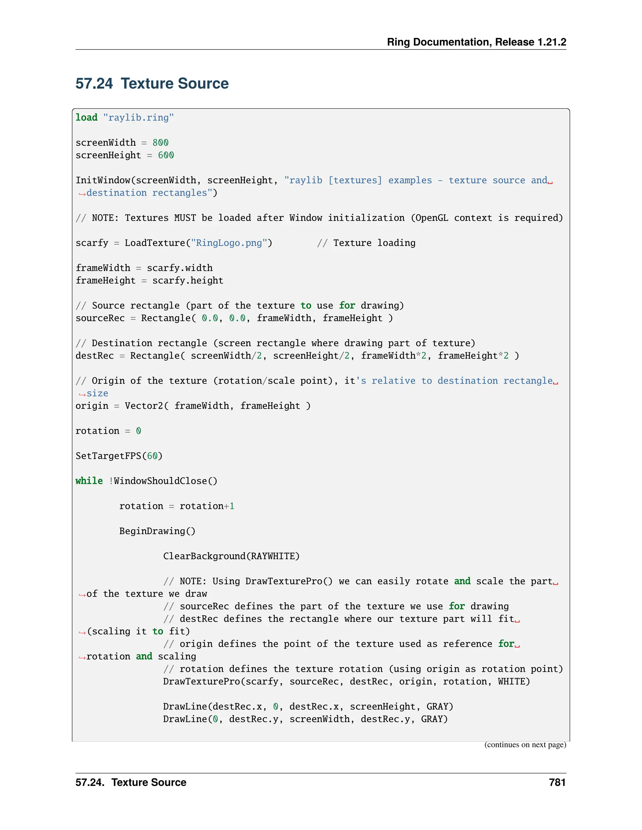 Ring Documentation, Release 1.21.2 57.24 Texture Source load "raylib.ring" screenWidth = 800 screenHeight = 600 InitWindow(screenWidth, screenHeight, "raylib [textures] examples - texture source and␣ ˓ →destination rectangles") // NOTE: Textures MUST be loaded after Window initialization (OpenGL context is required) scarfy = LoadTexture("RingLogo.png") // Texture loading frameWidth = scarfy.width frameHeight = scarfy.height // Source rectangle (part of the texture to use for drawing) sourceRec = Rectangle( 0.0, 0.0, frameWidth, frameHeight ) // Destination rectangle (screen rectangle where drawing part of texture) destRec = Rectangle( screenWidth/2, screenHeight/2, frameWidth*2, frameHeight*2 ) // Origin of the texture (rotation/scale point), it's relative to destination rectangle␣ ˓ →size origin = Vector2( frameWidth, frameHeight ) rotation = 0 SetTargetFPS(60) while !WindowShouldClose() rotation = rotation+1 BeginDrawing() ClearBackground(RAYWHITE) // NOTE: Using DrawTexturePro() we can easily rotate and scale the part␣ ˓ →of the texture we draw // sourceRec defines the part of the texture we use for drawing // destRec defines the rectangle where our texture part will fit␣ ˓ →(scaling it to fit) // origin defines the point of the texture used as reference for␣ ˓ →rotation and scaling // rotation defines the texture rotation (using origin as rotation point) DrawTexturePro(scarfy, sourceRec, destRec, origin, rotation, WHITE) DrawLine(destRec.x, 0, destRec.x, screenHeight, GRAY) DrawLine(0, destRec.y, screenWidth, destRec.y, GRAY) (continues on next page) 57.24. Texture Source 781 
