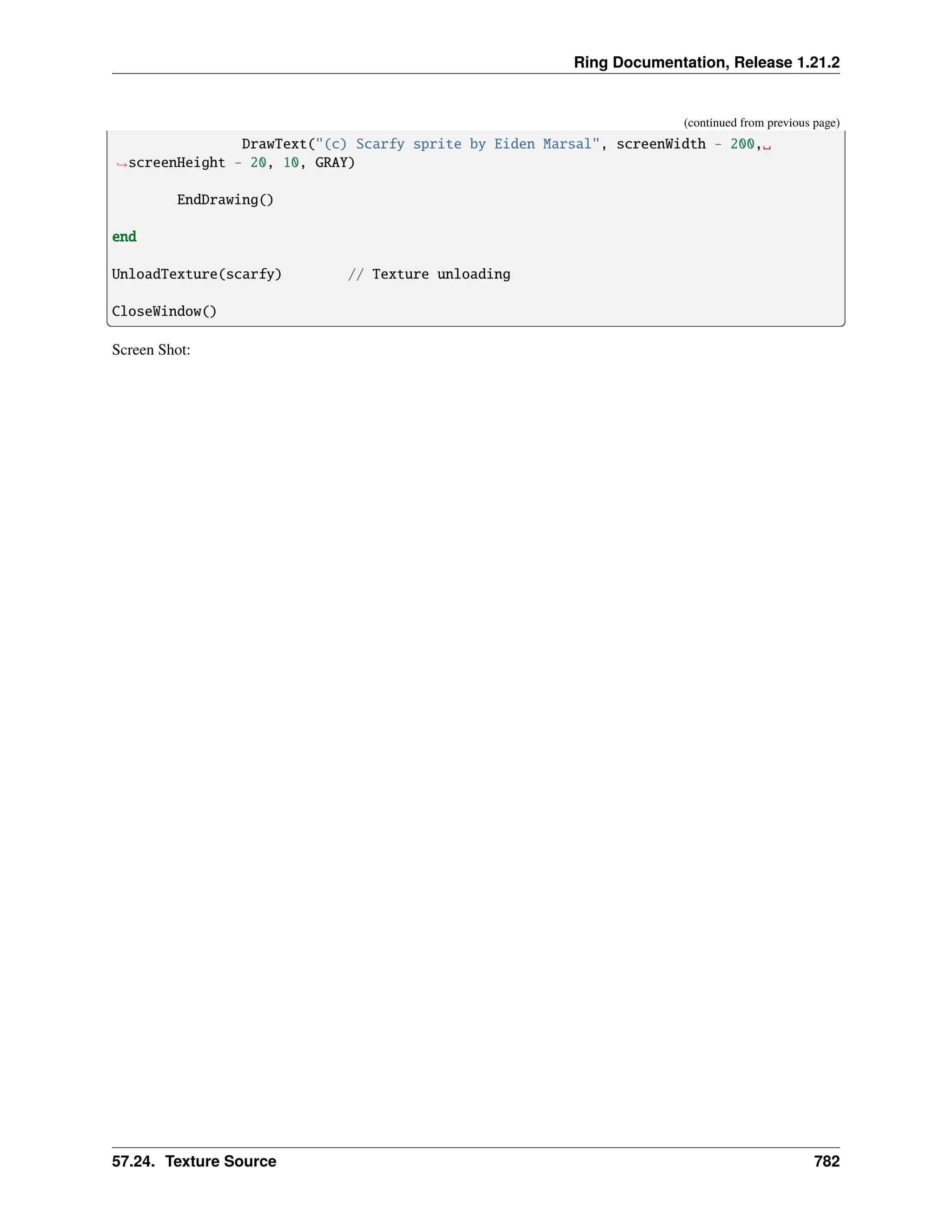 Ring Documentation, Release 1.21.2 (continued from previous page) DrawText("(c) Scarfy sprite by Eiden Marsal", screenWidth - 200,␣ ˓ →screenHeight - 20, 10, GRAY) EndDrawing() end UnloadTexture(scarfy) // Texture unloading CloseWindow() Screen Shot: 57.24. Texture Source 782 