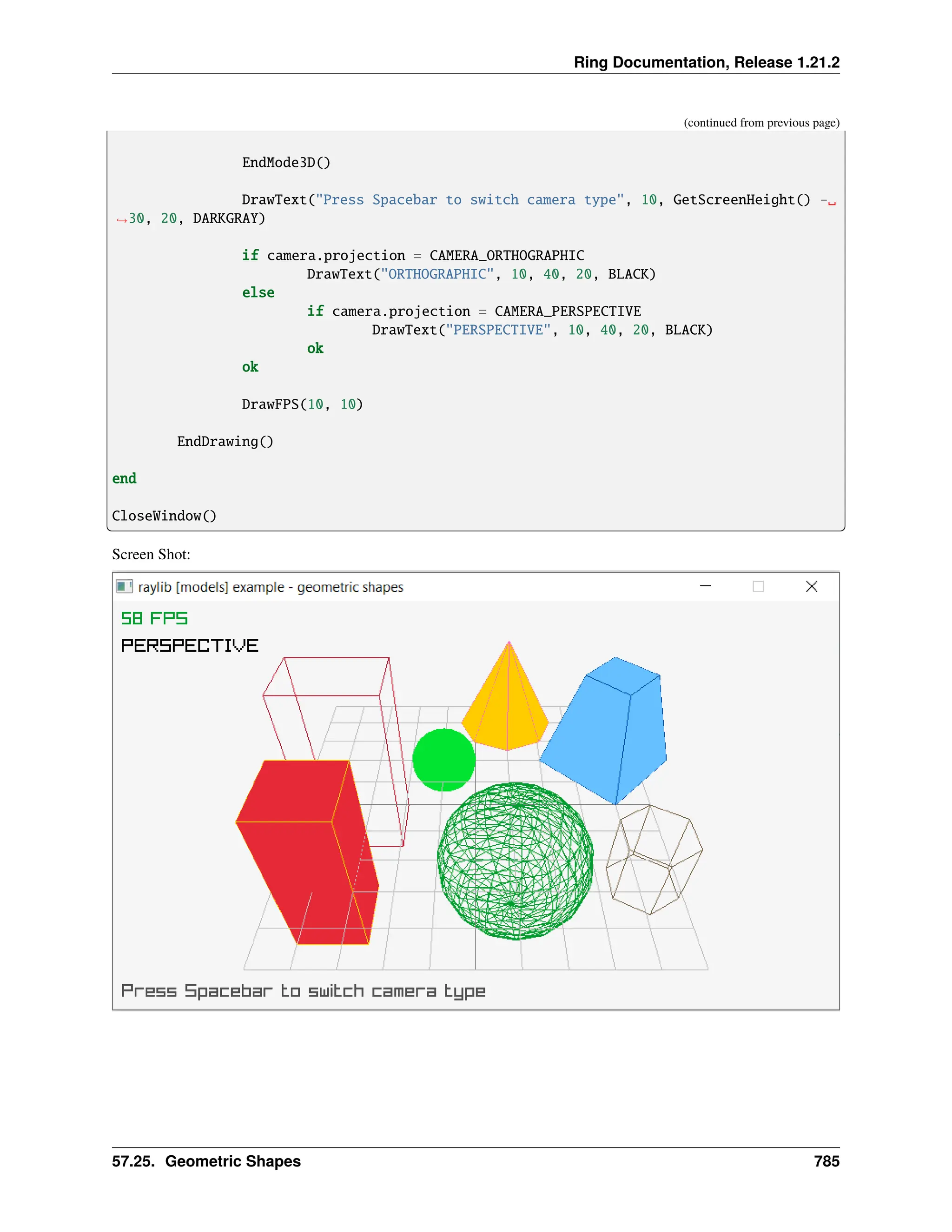 Ring Documentation, Release 1.21.2 (continued from previous page) EndMode3D() DrawText("Press Spacebar to switch camera type", 10, GetScreenHeight() -␣ ˓ →30, 20, DARKGRAY) if camera.projection = CAMERA_ORTHOGRAPHIC DrawText("ORTHOGRAPHIC", 10, 40, 20, BLACK) else if camera.projection = CAMERA_PERSPECTIVE DrawText("PERSPECTIVE", 10, 40, 20, BLACK) ok ok DrawFPS(10, 10) EndDrawing() end CloseWindow() Screen Shot: 57.25. Geometric Shapes 785 