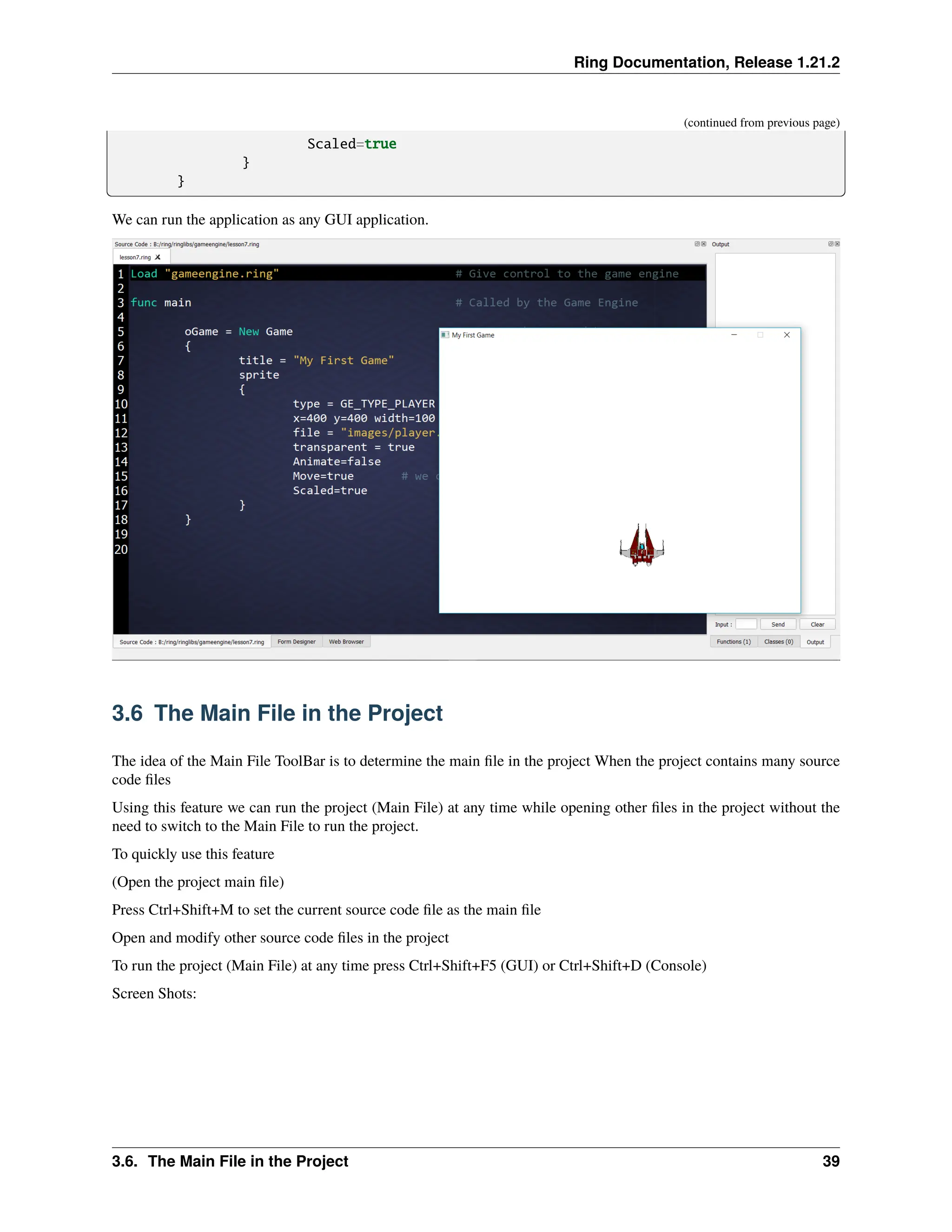 Ring Documentation, Release 1.21.2 (continued from previous page) Scaled=true } } We can run the application as any GUI application. 3.6 The Main File in the Project The idea of the Main File ToolBar is to determine the main file in the project When the project contains many source code files Using this feature we can run the project (Main File) at any time while opening other files in the project without the need to switch to the Main File to run the project. To quickly use this feature (Open the project main file) Press Ctrl+Shift+M to set the current source code file as the main file Open and modify other source code files in the project To run the project (Main File) at any time press Ctrl+Shift+F5 (GUI) or Ctrl+Shift+D (Console) Screen Shots: 3.6. The Main File in the Project 39 