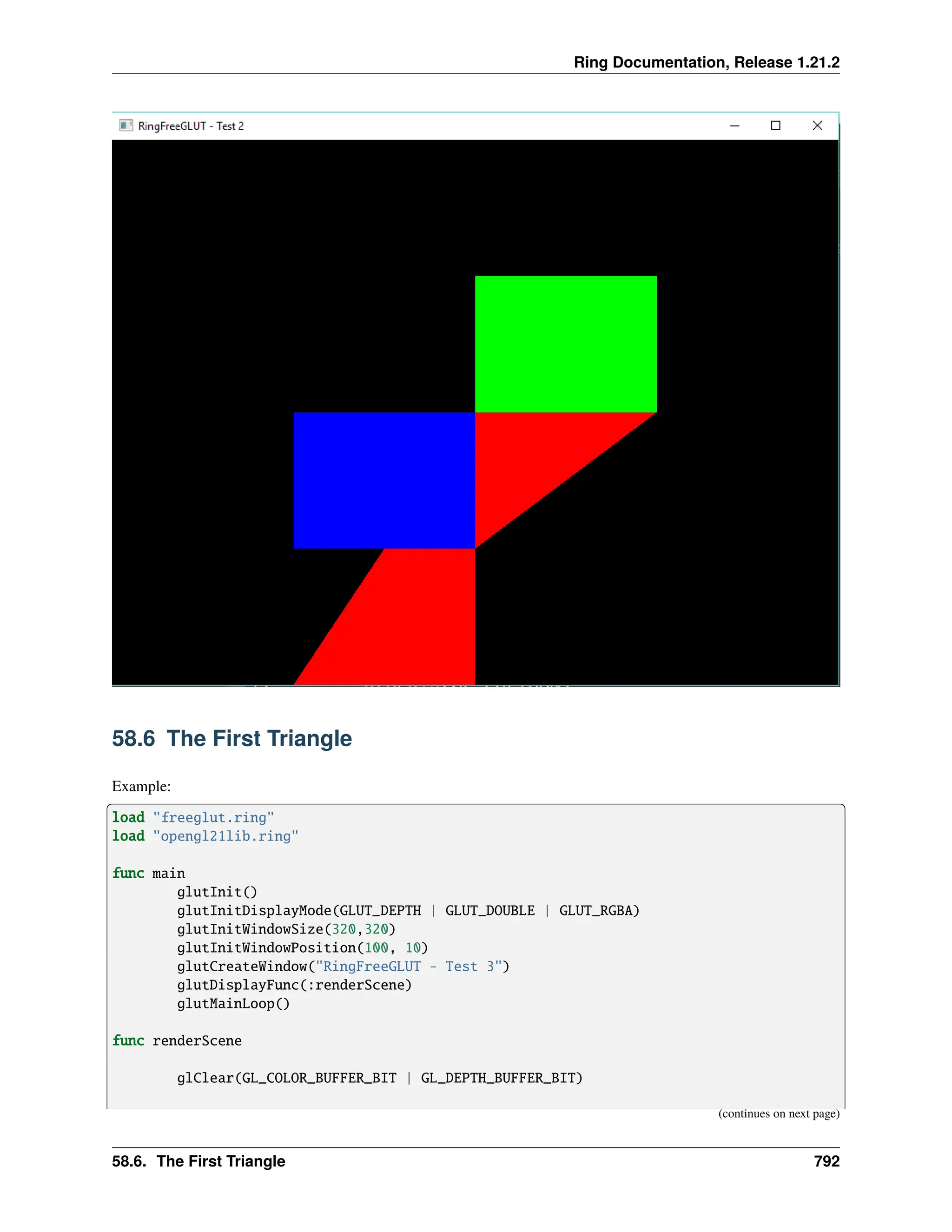 Ring Documentation, Release 1.21.2 58.6 The First Triangle Example: load "freeglut.ring" load "opengl21lib.ring" func main glutInit() glutInitDisplayMode(GLUT_DEPTH | GLUT_DOUBLE | GLUT_RGBA) glutInitWindowSize(320,320) glutInitWindowPosition(100, 10) glutCreateWindow("RingFreeGLUT - Test 3") glutDisplayFunc(:renderScene) glutMainLoop() func renderScene glClear(GL_COLOR_BUFFER_BIT | GL_DEPTH_BUFFER_BIT) (continues on next page) 58.6. The First Triangle 792 