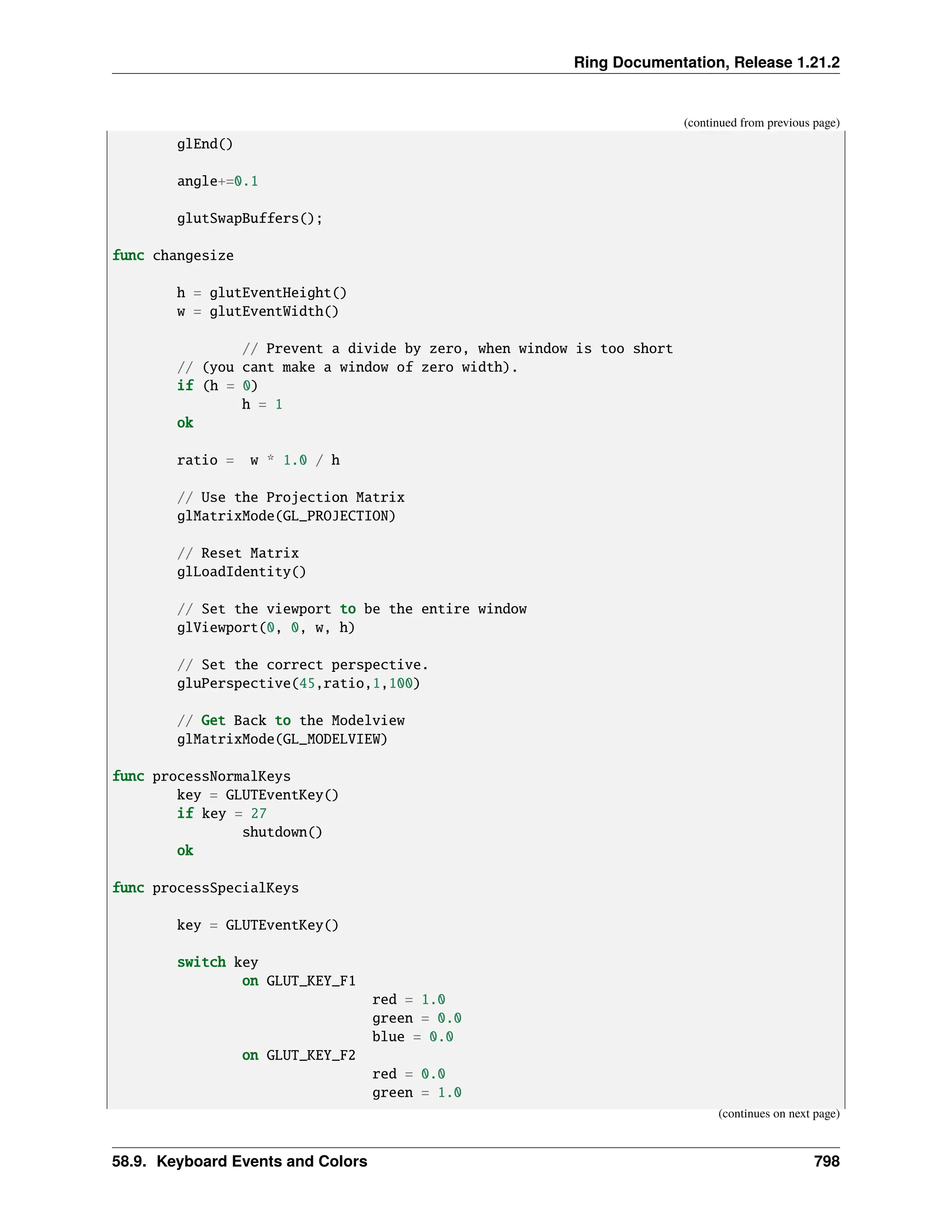 Ring Documentation, Release 1.21.2 (continued from previous page) glEnd() angle+=0.1 glutSwapBuffers(); func changesize h = glutEventHeight() w = glutEventWidth() // Prevent a divide by zero, when window is too short // (you cant make a window of zero width). if (h = 0) h = 1 ok ratio = w * 1.0 / h // Use the Projection Matrix glMatrixMode(GL_PROJECTION) // Reset Matrix glLoadIdentity() // Set the viewport to be the entire window glViewport(0, 0, w, h) // Set the correct perspective. gluPerspective(45,ratio,1,100) // Get Back to the Modelview glMatrixMode(GL_MODELVIEW) func processNormalKeys key = GLUTEventKey() if key = 27 shutdown() ok func processSpecialKeys key = GLUTEventKey() switch key on GLUT_KEY_F1 red = 1.0 green = 0.0 blue = 0.0 on GLUT_KEY_F2 red = 0.0 green = 1.0 (continues on next page) 58.9. Keyboard Events and Colors 798 