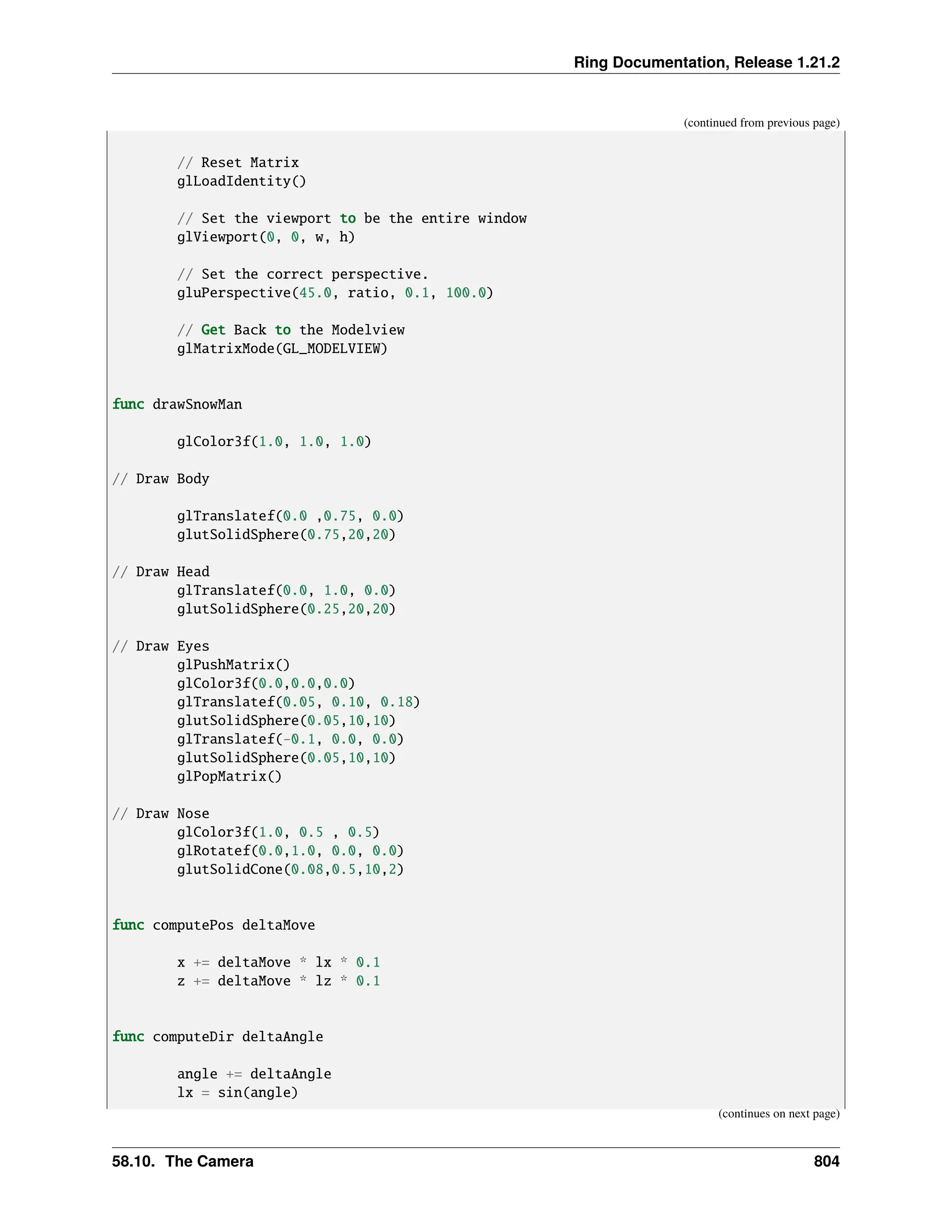 Ring Documentation, Release 1.21.2 (continued from previous page) // Reset Matrix glLoadIdentity() // Set the viewport to be the entire window glViewport(0, 0, w, h) // Set the correct perspective. gluPerspective(45.0, ratio, 0.1, 100.0) // Get Back to the Modelview glMatrixMode(GL_MODELVIEW) func drawSnowMan glColor3f(1.0, 1.0, 1.0) // Draw Body glTranslatef(0.0 ,0.75, 0.0) glutSolidSphere(0.75,20,20) // Draw Head glTranslatef(0.0, 1.0, 0.0) glutSolidSphere(0.25,20,20) // Draw Eyes glPushMatrix() glColor3f(0.0,0.0,0.0) glTranslatef(0.05, 0.10, 0.18) glutSolidSphere(0.05,10,10) glTranslatef(-0.1, 0.0, 0.0) glutSolidSphere(0.05,10,10) glPopMatrix() // Draw Nose glColor3f(1.0, 0.5 , 0.5) glRotatef(0.0,1.0, 0.0, 0.0) glutSolidCone(0.08,0.5,10,2) func computePos deltaMove x += deltaMove * lx * 0.1 z += deltaMove * lz * 0.1 func computeDir deltaAngle angle += deltaAngle lx = sin(angle) (continues on next page) 58.10. The Camera 804 