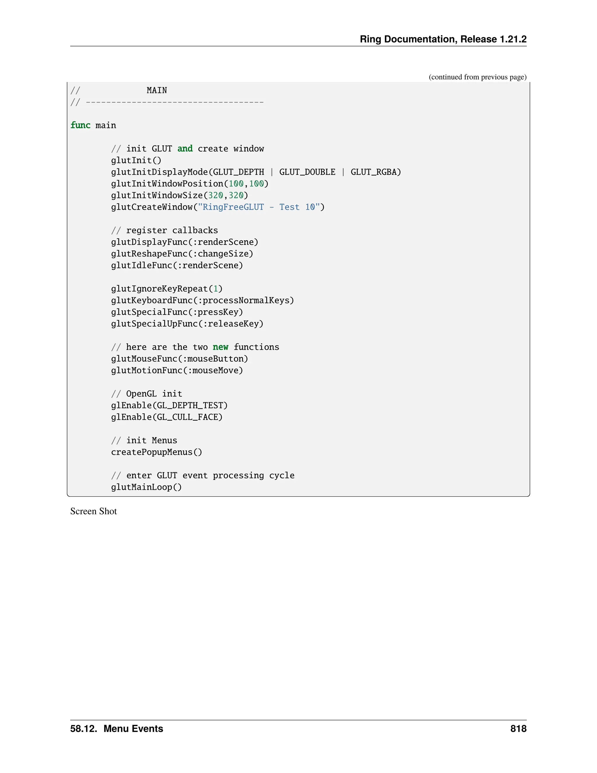 Ring Documentation, Release 1.21.2 (continued from previous page) // MAIN // ----------------------------------- func main // init GLUT and create window glutInit() glutInitDisplayMode(GLUT_DEPTH | GLUT_DOUBLE | GLUT_RGBA) glutInitWindowPosition(100,100) glutInitWindowSize(320,320) glutCreateWindow("RingFreeGLUT - Test 10") // register callbacks glutDisplayFunc(:renderScene) glutReshapeFunc(:changeSize) glutIdleFunc(:renderScene) glutIgnoreKeyRepeat(1) glutKeyboardFunc(:processNormalKeys) glutSpecialFunc(:pressKey) glutSpecialUpFunc(:releaseKey) // here are the two new functions glutMouseFunc(:mouseButton) glutMotionFunc(:mouseMove) // OpenGL init glEnable(GL_DEPTH_TEST) glEnable(GL_CULL_FACE) // init Menus createPopupMenus() // enter GLUT event processing cycle glutMainLoop() Screen Shot 58.12. Menu Events 818 