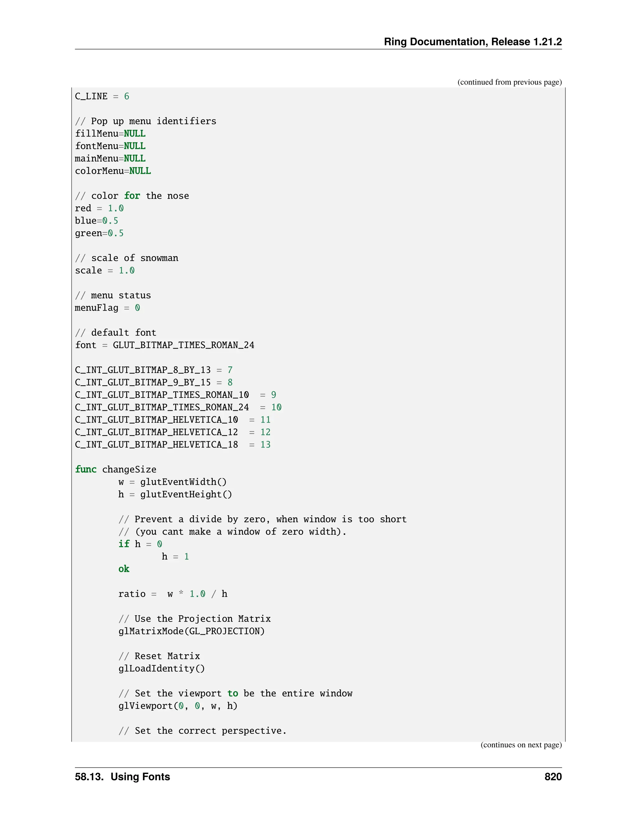 Ring Documentation, Release 1.21.2 (continued from previous page) C_LINE = 6 // Pop up menu identifiers fillMenu=NULL fontMenu=NULL mainMenu=NULL colorMenu=NULL // color for the nose red = 1.0 blue=0.5 green=0.5 // scale of snowman scale = 1.0 // menu status menuFlag = 0 // default font font = GLUT_BITMAP_TIMES_ROMAN_24 C_INT_GLUT_BITMAP_8_BY_13 = 7 C_INT_GLUT_BITMAP_9_BY_15 = 8 C_INT_GLUT_BITMAP_TIMES_ROMAN_10 = 9 C_INT_GLUT_BITMAP_TIMES_ROMAN_24 = 10 C_INT_GLUT_BITMAP_HELVETICA_10 = 11 C_INT_GLUT_BITMAP_HELVETICA_12 = 12 C_INT_GLUT_BITMAP_HELVETICA_18 = 13 func changeSize w = glutEventWidth() h = glutEventHeight() // Prevent a divide by zero, when window is too short // (you cant make a window of zero width). if h = 0 h = 1 ok ratio = w * 1.0 / h // Use the Projection Matrix glMatrixMode(GL_PROJECTION) // Reset Matrix glLoadIdentity() // Set the viewport to be the entire window glViewport(0, 0, w, h) // Set the correct perspective. (continues on next page) 58.13. Using Fonts 820 