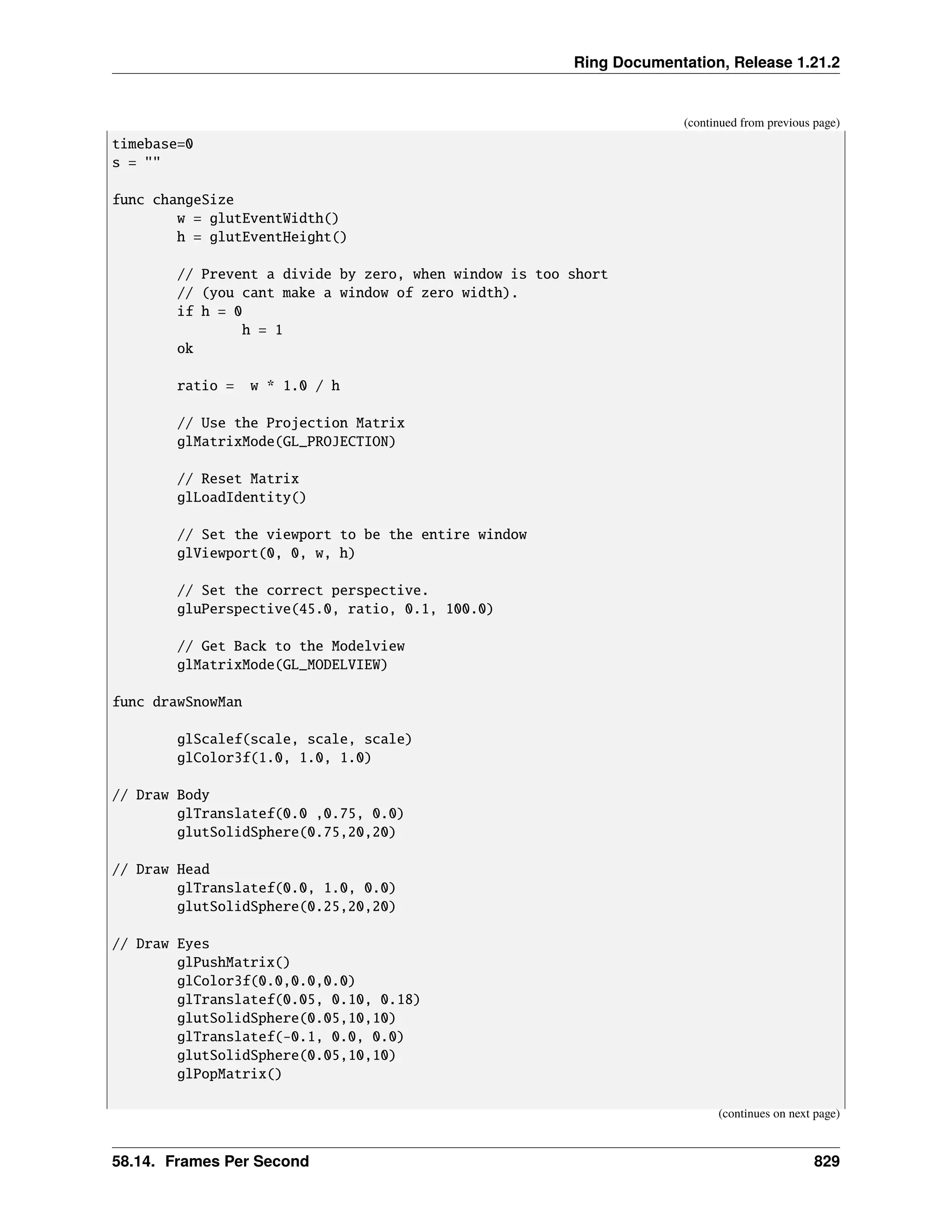 Ring Documentation, Release 1.21.2 (continued from previous page) timebase=0 s = "" func changeSize w = glutEventWidth() h = glutEventHeight() // Prevent a divide by zero, when window is too short // (you cant make a window of zero width). if h = 0 h = 1 ok ratio = w * 1.0 / h // Use the Projection Matrix glMatrixMode(GL_PROJECTION) // Reset Matrix glLoadIdentity() // Set the viewport to be the entire window glViewport(0, 0, w, h) // Set the correct perspective. gluPerspective(45.0, ratio, 0.1, 100.0) // Get Back to the Modelview glMatrixMode(GL_MODELVIEW) func drawSnowMan glScalef(scale, scale, scale) glColor3f(1.0, 1.0, 1.0) // Draw Body glTranslatef(0.0 ,0.75, 0.0) glutSolidSphere(0.75,20,20) // Draw Head glTranslatef(0.0, 1.0, 0.0) glutSolidSphere(0.25,20,20) // Draw Eyes glPushMatrix() glColor3f(0.0,0.0,0.0) glTranslatef(0.05, 0.10, 0.18) glutSolidSphere(0.05,10,10) glTranslatef(-0.1, 0.0, 0.0) glutSolidSphere(0.05,10,10) glPopMatrix() (continues on next page) 58.14. Frames Per Second 829 