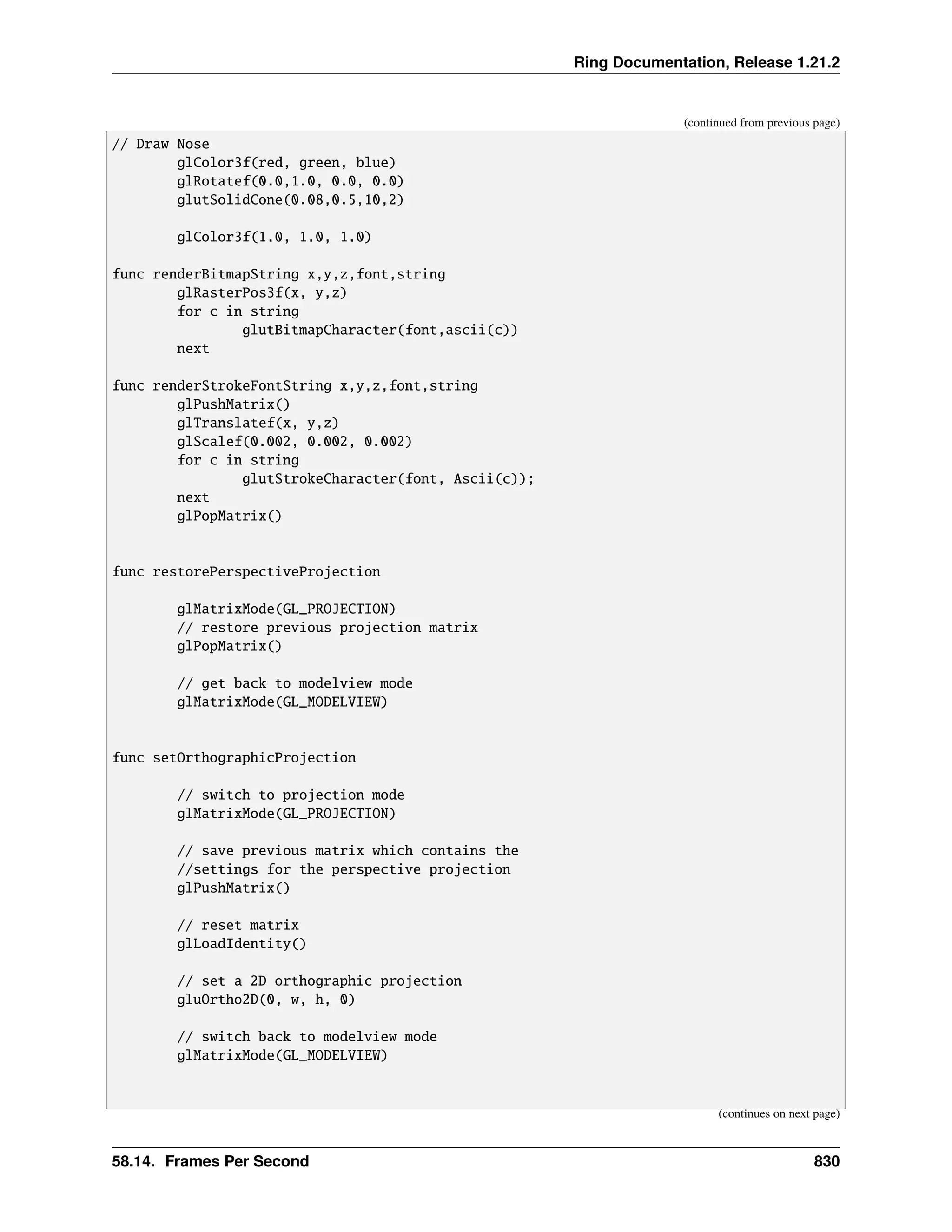 Ring Documentation, Release 1.21.2 (continued from previous page) // Draw Nose glColor3f(red, green, blue) glRotatef(0.0,1.0, 0.0, 0.0) glutSolidCone(0.08,0.5,10,2) glColor3f(1.0, 1.0, 1.0) func renderBitmapString x,y,z,font,string glRasterPos3f(x, y,z) for c in string glutBitmapCharacter(font,ascii(c)) next func renderStrokeFontString x,y,z,font,string glPushMatrix() glTranslatef(x, y,z) glScalef(0.002, 0.002, 0.002) for c in string glutStrokeCharacter(font, Ascii(c)); next glPopMatrix() func restorePerspectiveProjection glMatrixMode(GL_PROJECTION) // restore previous projection matrix glPopMatrix() // get back to modelview mode glMatrixMode(GL_MODELVIEW) func setOrthographicProjection // switch to projection mode glMatrixMode(GL_PROJECTION) // save previous matrix which contains the //settings for the perspective projection glPushMatrix() // reset matrix glLoadIdentity() // set a 2D orthographic projection gluOrtho2D(0, w, h, 0) // switch back to modelview mode glMatrixMode(GL_MODELVIEW) (continues on next page) 58.14. Frames Per Second 830 
