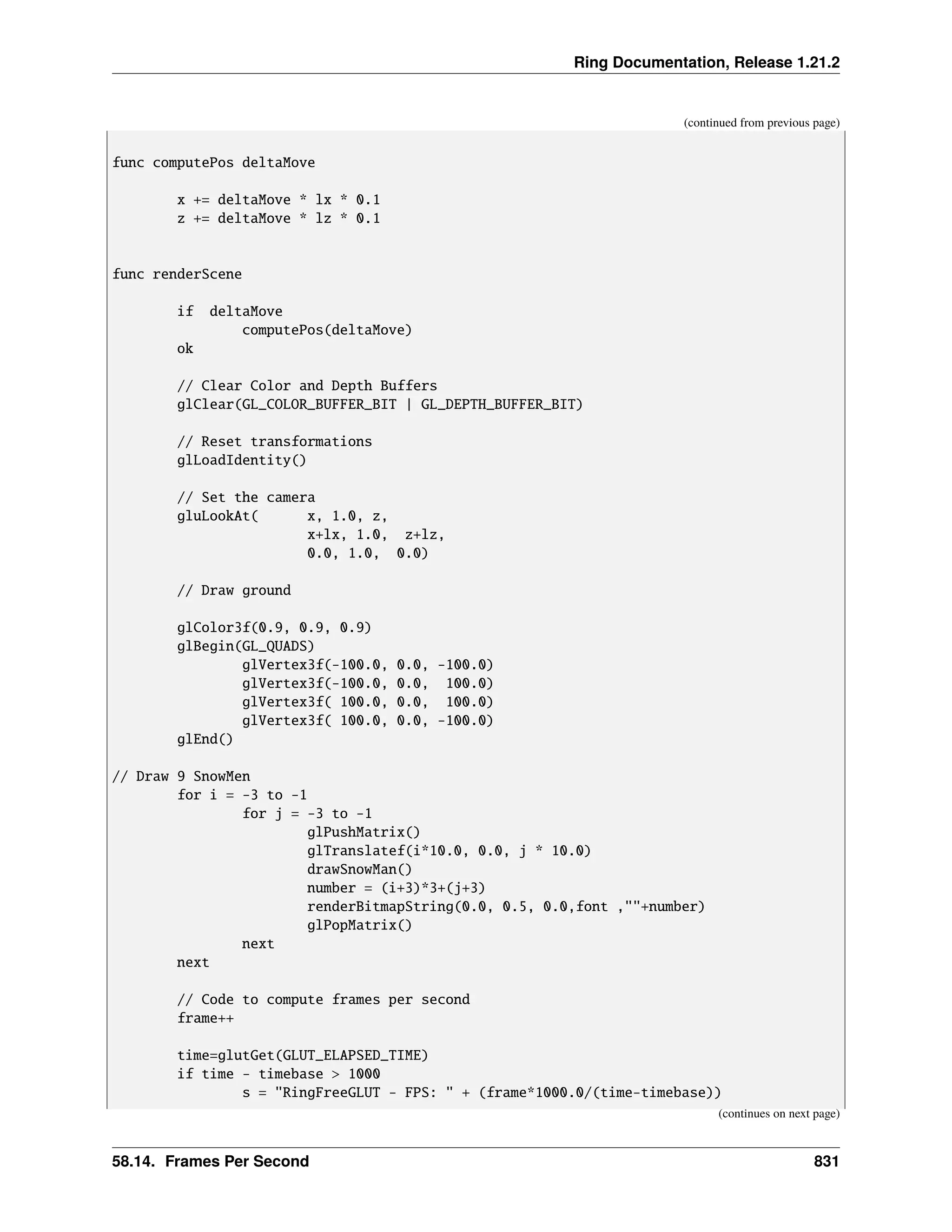 Ring Documentation, Release 1.21.2 (continued from previous page) func computePos deltaMove x += deltaMove * lx * 0.1 z += deltaMove * lz * 0.1 func renderScene if deltaMove computePos(deltaMove) ok // Clear Color and Depth Buffers glClear(GL_COLOR_BUFFER_BIT | GL_DEPTH_BUFFER_BIT) // Reset transformations glLoadIdentity() // Set the camera gluLookAt( x, 1.0, z, x+lx, 1.0, z+lz, 0.0, 1.0, 0.0) // Draw ground glColor3f(0.9, 0.9, 0.9) glBegin(GL_QUADS) glVertex3f(-100.0, 0.0, -100.0) glVertex3f(-100.0, 0.0, 100.0) glVertex3f( 100.0, 0.0, 100.0) glVertex3f( 100.0, 0.0, -100.0) glEnd() // Draw 9 SnowMen for i = -3 to -1 for j = -3 to -1 glPushMatrix() glTranslatef(i*10.0, 0.0, j * 10.0) drawSnowMan() number = (i+3)*3+(j+3) renderBitmapString(0.0, 0.5, 0.0,font ,""+number) glPopMatrix() next next // Code to compute frames per second frame++ time=glutGet(GLUT_ELAPSED_TIME) if time - timebase > 1000 s = "RingFreeGLUT - FPS: " + (frame*1000.0/(time-timebase)) (continues on next page) 58.14. Frames Per Second 831 