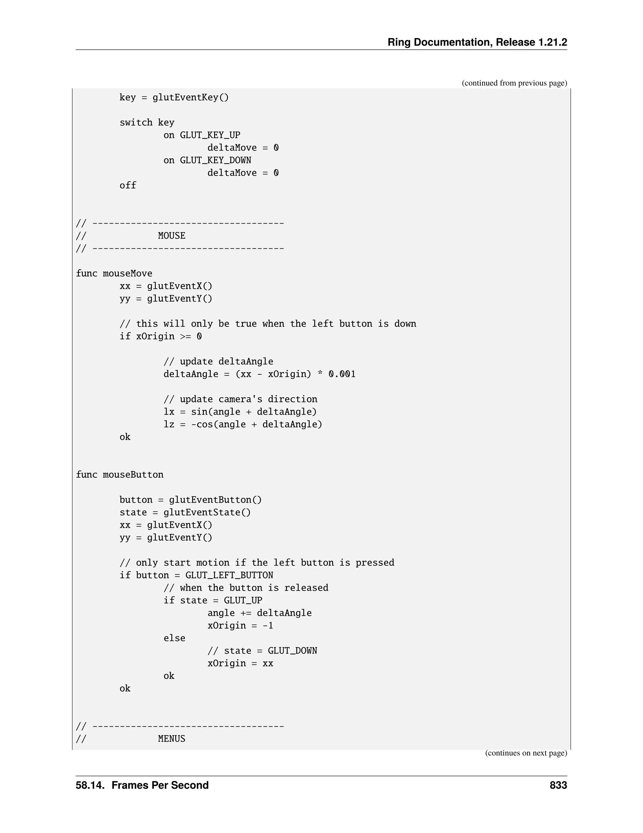 Ring Documentation, Release 1.21.2 (continued from previous page) key = glutEventKey() switch key on GLUT_KEY_UP deltaMove = 0 on GLUT_KEY_DOWN deltaMove = 0 off // ----------------------------------- // MOUSE // ----------------------------------- func mouseMove xx = glutEventX() yy = glutEventY() // this will only be true when the left button is down if xOrigin >= 0 // update deltaAngle deltaAngle = (xx - xOrigin) * 0.001 // update camera's direction lx = sin(angle + deltaAngle) lz = -cos(angle + deltaAngle) ok func mouseButton button = glutEventButton() state = glutEventState() xx = glutEventX() yy = glutEventY() // only start motion if the left button is pressed if button = GLUT_LEFT_BUTTON // when the button is released if state = GLUT_UP angle += deltaAngle xOrigin = -1 else // state = GLUT_DOWN xOrigin = xx ok ok // ----------------------------------- // MENUS (continues on next page) 58.14. Frames Per Second 833 