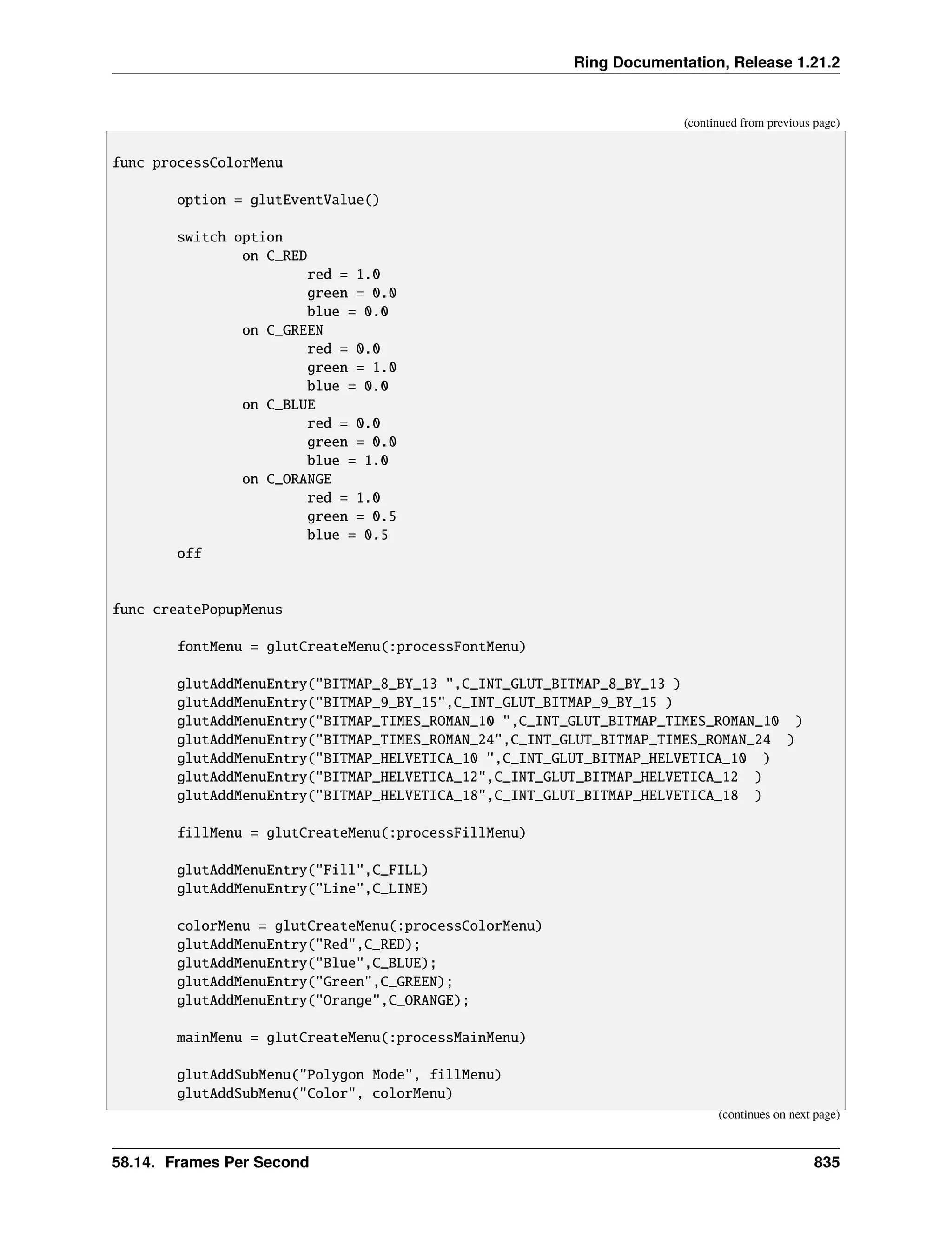 Ring Documentation, Release 1.21.2 (continued from previous page) func processColorMenu option = glutEventValue() switch option on C_RED red = 1.0 green = 0.0 blue = 0.0 on C_GREEN red = 0.0 green = 1.0 blue = 0.0 on C_BLUE red = 0.0 green = 0.0 blue = 1.0 on C_ORANGE red = 1.0 green = 0.5 blue = 0.5 off func createPopupMenus fontMenu = glutCreateMenu(:processFontMenu) glutAddMenuEntry("BITMAP_8_BY_13 ",C_INT_GLUT_BITMAP_8_BY_13 ) glutAddMenuEntry("BITMAP_9_BY_15",C_INT_GLUT_BITMAP_9_BY_15 ) glutAddMenuEntry("BITMAP_TIMES_ROMAN_10 ",C_INT_GLUT_BITMAP_TIMES_ROMAN_10 ) glutAddMenuEntry("BITMAP_TIMES_ROMAN_24",C_INT_GLUT_BITMAP_TIMES_ROMAN_24 ) glutAddMenuEntry("BITMAP_HELVETICA_10 ",C_INT_GLUT_BITMAP_HELVETICA_10 ) glutAddMenuEntry("BITMAP_HELVETICA_12",C_INT_GLUT_BITMAP_HELVETICA_12 ) glutAddMenuEntry("BITMAP_HELVETICA_18",C_INT_GLUT_BITMAP_HELVETICA_18 ) fillMenu = glutCreateMenu(:processFillMenu) glutAddMenuEntry("Fill",C_FILL) glutAddMenuEntry("Line",C_LINE) colorMenu = glutCreateMenu(:processColorMenu) glutAddMenuEntry("Red",C_RED); glutAddMenuEntry("Blue",C_BLUE); glutAddMenuEntry("Green",C_GREEN); glutAddMenuEntry("Orange",C_ORANGE); mainMenu = glutCreateMenu(:processMainMenu) glutAddSubMenu("Polygon Mode", fillMenu) glutAddSubMenu("Color", colorMenu) (continues on next page) 58.14. Frames Per Second 835 