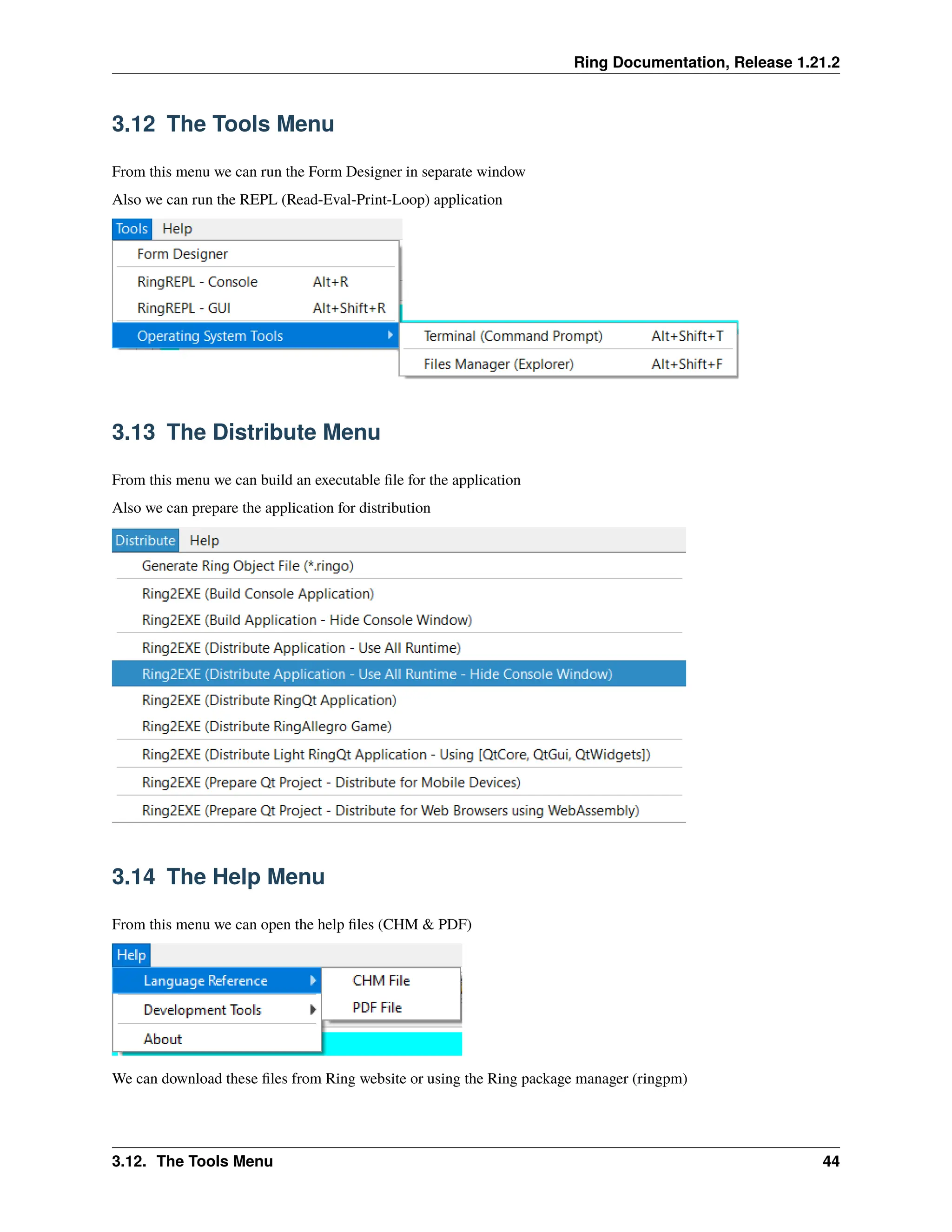 Ring Documentation, Release 1.21.2 3.12 The Tools Menu From this menu we can run the Form Designer in separate window Also we can run the REPL (Read-Eval-Print-Loop) application 3.13 The Distribute Menu From this menu we can build an executable file for the application Also we can prepare the application for distribution 3.14 The Help Menu From this menu we can open the help files (CHM & PDF) We can download these files from Ring website or using the Ring package manager (ringpm) 3.12. The Tools Menu 44 