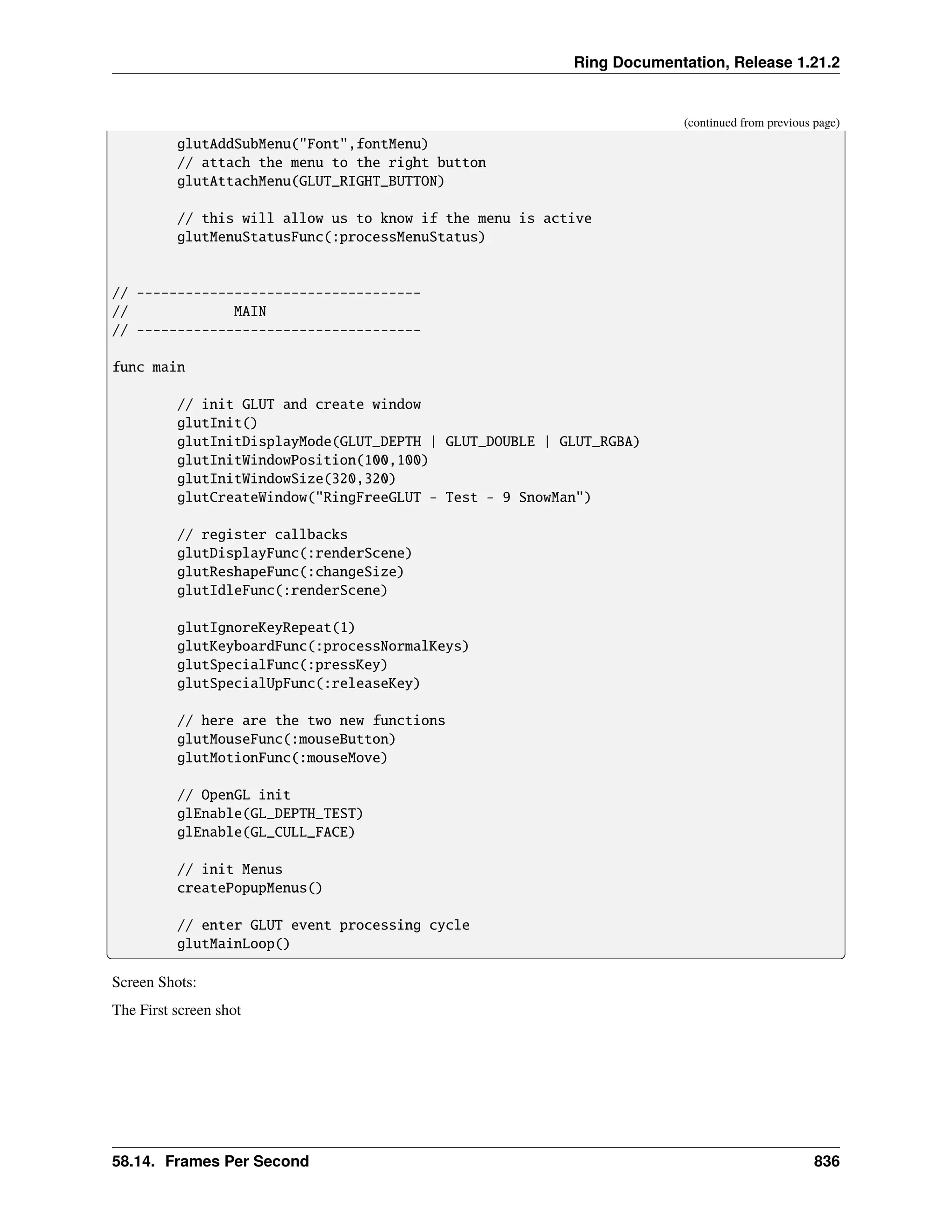 Ring Documentation, Release 1.21.2 (continued from previous page) glutAddSubMenu("Font",fontMenu) // attach the menu to the right button glutAttachMenu(GLUT_RIGHT_BUTTON) // this will allow us to know if the menu is active glutMenuStatusFunc(:processMenuStatus) // ----------------------------------- // MAIN // ----------------------------------- func main // init GLUT and create window glutInit() glutInitDisplayMode(GLUT_DEPTH | GLUT_DOUBLE | GLUT_RGBA) glutInitWindowPosition(100,100) glutInitWindowSize(320,320) glutCreateWindow("RingFreeGLUT - Test - 9 SnowMan") // register callbacks glutDisplayFunc(:renderScene) glutReshapeFunc(:changeSize) glutIdleFunc(:renderScene) glutIgnoreKeyRepeat(1) glutKeyboardFunc(:processNormalKeys) glutSpecialFunc(:pressKey) glutSpecialUpFunc(:releaseKey) // here are the two new functions glutMouseFunc(:mouseButton) glutMotionFunc(:mouseMove) // OpenGL init glEnable(GL_DEPTH_TEST) glEnable(GL_CULL_FACE) // init Menus createPopupMenus() // enter GLUT event processing cycle glutMainLoop() Screen Shots: The First screen shot 58.14. Frames Per Second 836 