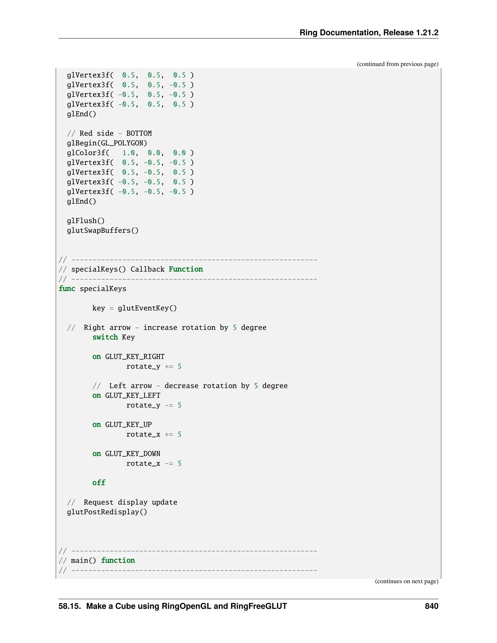 Ring Documentation, Release 1.21.2 (continued from previous page) glVertex3f( 0.5, 0.5, 0.5 ) glVertex3f( 0.5, 0.5, -0.5 ) glVertex3f( -0.5, 0.5, -0.5 ) glVertex3f( -0.5, 0.5, 0.5 ) glEnd() // Red side - BOTTOM glBegin(GL_POLYGON) glColor3f( 1.0, 0.0, 0.0 ) glVertex3f( 0.5, -0.5, -0.5 ) glVertex3f( 0.5, -0.5, 0.5 ) glVertex3f( -0.5, -0.5, 0.5 ) glVertex3f( -0.5, -0.5, -0.5 ) glEnd() glFlush() glutSwapBuffers() // ---------------------------------------------------------- // specialKeys() Callback Function // ---------------------------------------------------------- func specialKeys key = glutEventKey() // Right arrow - increase rotation by 5 degree switch Key on GLUT_KEY_RIGHT rotate_y += 5 // Left arrow - decrease rotation by 5 degree on GLUT_KEY_LEFT rotate_y -= 5 on GLUT_KEY_UP rotate_x += 5 on GLUT_KEY_DOWN rotate_x -= 5 off // Request display update glutPostRedisplay() // ---------------------------------------------------------- // main() function // ---------------------------------------------------------- (continues on next page) 58.15. Make a Cube using RingOpenGL and RingFreeGLUT 840 