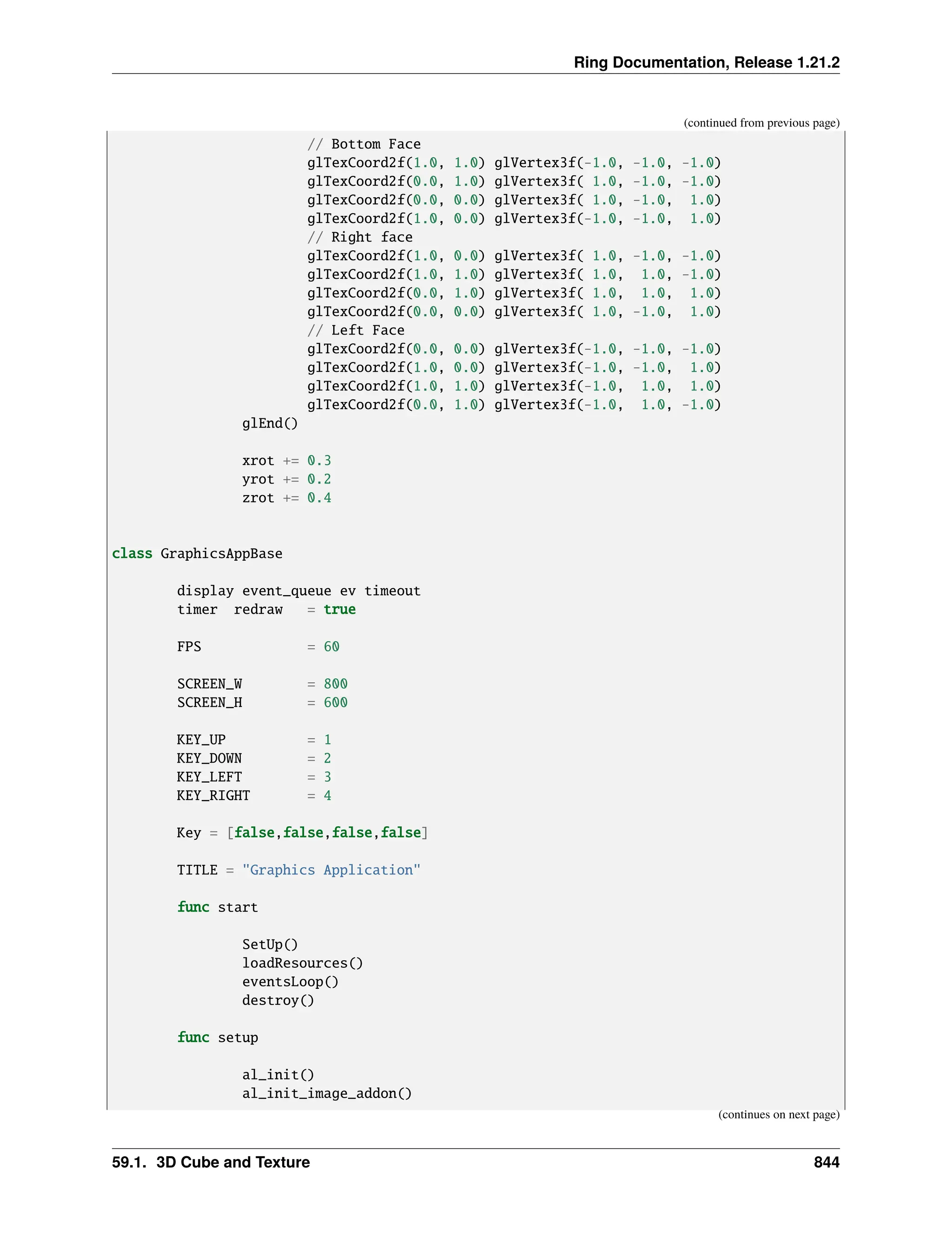 Ring Documentation, Release 1.21.2 (continued from previous page) // Bottom Face glTexCoord2f(1.0, 1.0) glVertex3f(-1.0, -1.0, -1.0) glTexCoord2f(0.0, 1.0) glVertex3f( 1.0, -1.0, -1.0) glTexCoord2f(0.0, 0.0) glVertex3f( 1.0, -1.0, 1.0) glTexCoord2f(1.0, 0.0) glVertex3f(-1.0, -1.0, 1.0) // Right face glTexCoord2f(1.0, 0.0) glVertex3f( 1.0, -1.0, -1.0) glTexCoord2f(1.0, 1.0) glVertex3f( 1.0, 1.0, -1.0) glTexCoord2f(0.0, 1.0) glVertex3f( 1.0, 1.0, 1.0) glTexCoord2f(0.0, 0.0) glVertex3f( 1.0, -1.0, 1.0) // Left Face glTexCoord2f(0.0, 0.0) glVertex3f(-1.0, -1.0, -1.0) glTexCoord2f(1.0, 0.0) glVertex3f(-1.0, -1.0, 1.0) glTexCoord2f(1.0, 1.0) glVertex3f(-1.0, 1.0, 1.0) glTexCoord2f(0.0, 1.0) glVertex3f(-1.0, 1.0, -1.0) glEnd() xrot += 0.3 yrot += 0.2 zrot += 0.4 class GraphicsAppBase display event_queue ev timeout timer redraw = true FPS = 60 SCREEN_W = 800 SCREEN_H = 600 KEY_UP = 1 KEY_DOWN = 2 KEY_LEFT = 3 KEY_RIGHT = 4 Key = [false,false,false,false] TITLE = "Graphics Application" func start SetUp() loadResources() eventsLoop() destroy() func setup al_init() al_init_image_addon() (continues on next page) 59.1. 3D Cube and Texture 844 