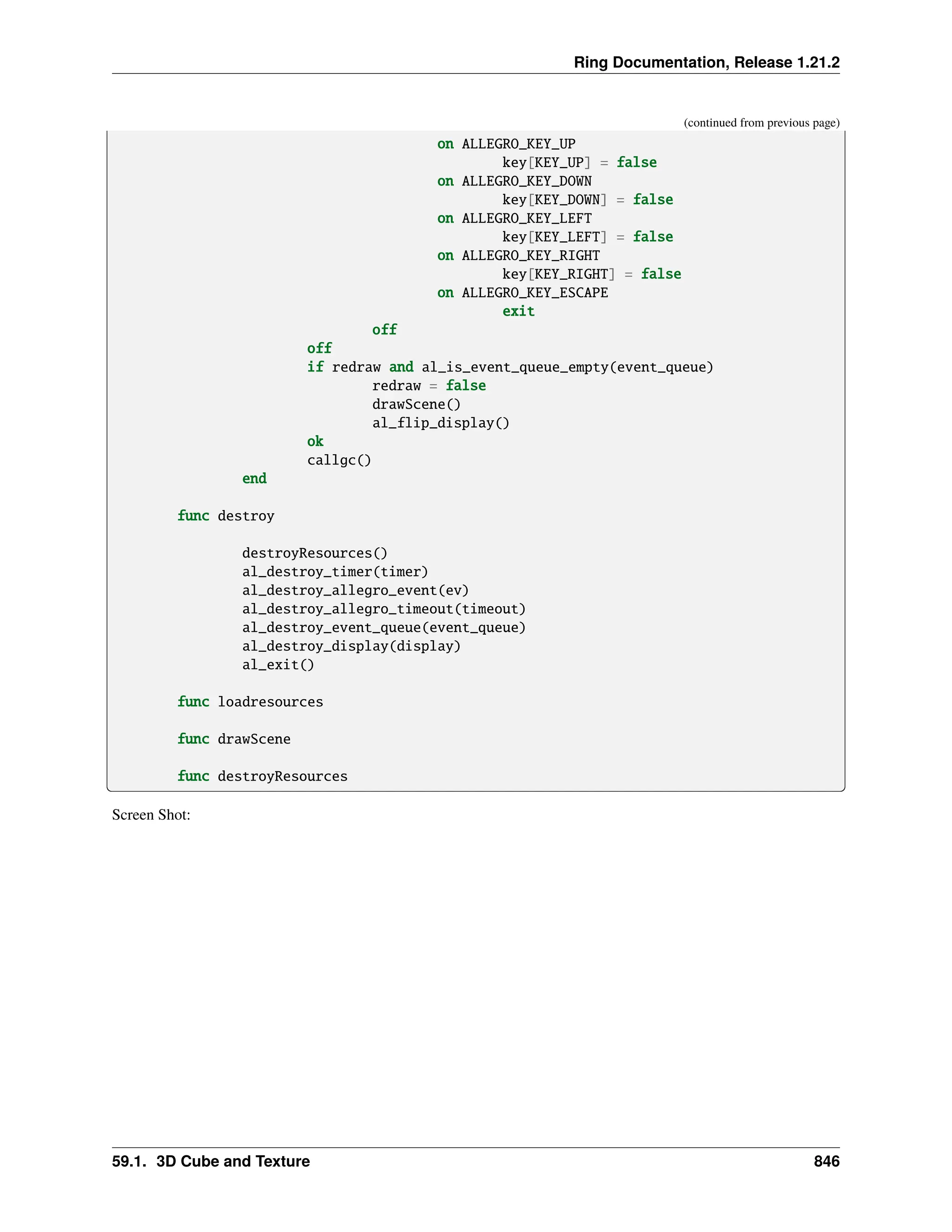 Ring Documentation, Release 1.21.2 (continued from previous page) on ALLEGRO_KEY_UP key[KEY_UP] = false on ALLEGRO_KEY_DOWN key[KEY_DOWN] = false on ALLEGRO_KEY_LEFT key[KEY_LEFT] = false on ALLEGRO_KEY_RIGHT key[KEY_RIGHT] = false on ALLEGRO_KEY_ESCAPE exit off off if redraw and al_is_event_queue_empty(event_queue) redraw = false drawScene() al_flip_display() ok callgc() end func destroy destroyResources() al_destroy_timer(timer) al_destroy_allegro_event(ev) al_destroy_allegro_timeout(timeout) al_destroy_event_queue(event_queue) al_destroy_display(display) al_exit() func loadresources func drawScene func destroyResources Screen Shot: 59.1. 3D Cube and Texture 846 
