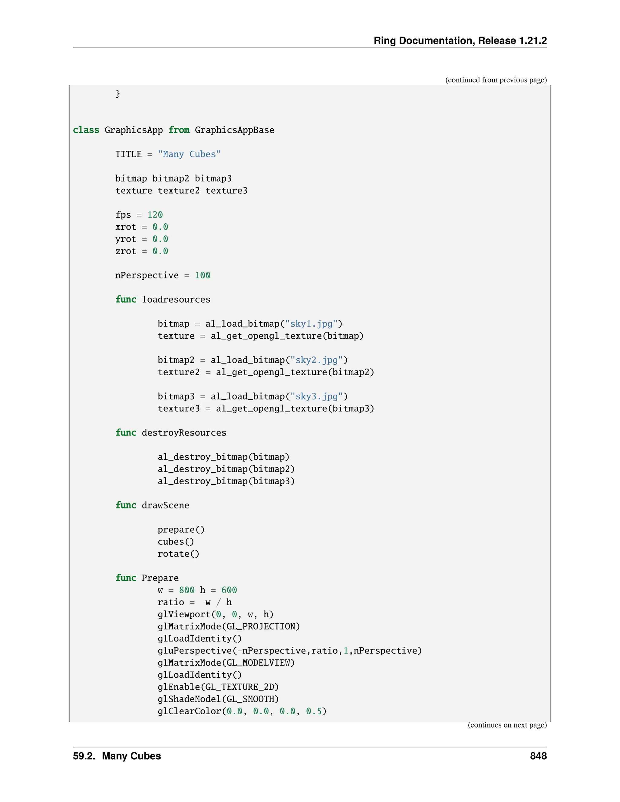 Ring Documentation, Release 1.21.2 (continued from previous page) } class GraphicsApp from GraphicsAppBase TITLE = "Many Cubes" bitmap bitmap2 bitmap3 texture texture2 texture3 fps = 120 xrot = 0.0 yrot = 0.0 zrot = 0.0 nPerspective = 100 func loadresources bitmap = al_load_bitmap("sky1.jpg") texture = al_get_opengl_texture(bitmap) bitmap2 = al_load_bitmap("sky2.jpg") texture2 = al_get_opengl_texture(bitmap2) bitmap3 = al_load_bitmap("sky3.jpg") texture3 = al_get_opengl_texture(bitmap3) func destroyResources al_destroy_bitmap(bitmap) al_destroy_bitmap(bitmap2) al_destroy_bitmap(bitmap3) func drawScene prepare() cubes() rotate() func Prepare w = 800 h = 600 ratio = w / h glViewport(0, 0, w, h) glMatrixMode(GL_PROJECTION) glLoadIdentity() gluPerspective(-nPerspective,ratio,1,nPerspective) glMatrixMode(GL_MODELVIEW) glLoadIdentity() glEnable(GL_TEXTURE_2D) glShadeModel(GL_SMOOTH) glClearColor(0.0, 0.0, 0.0, 0.5) (continues on next page) 59.2. Many Cubes 848 