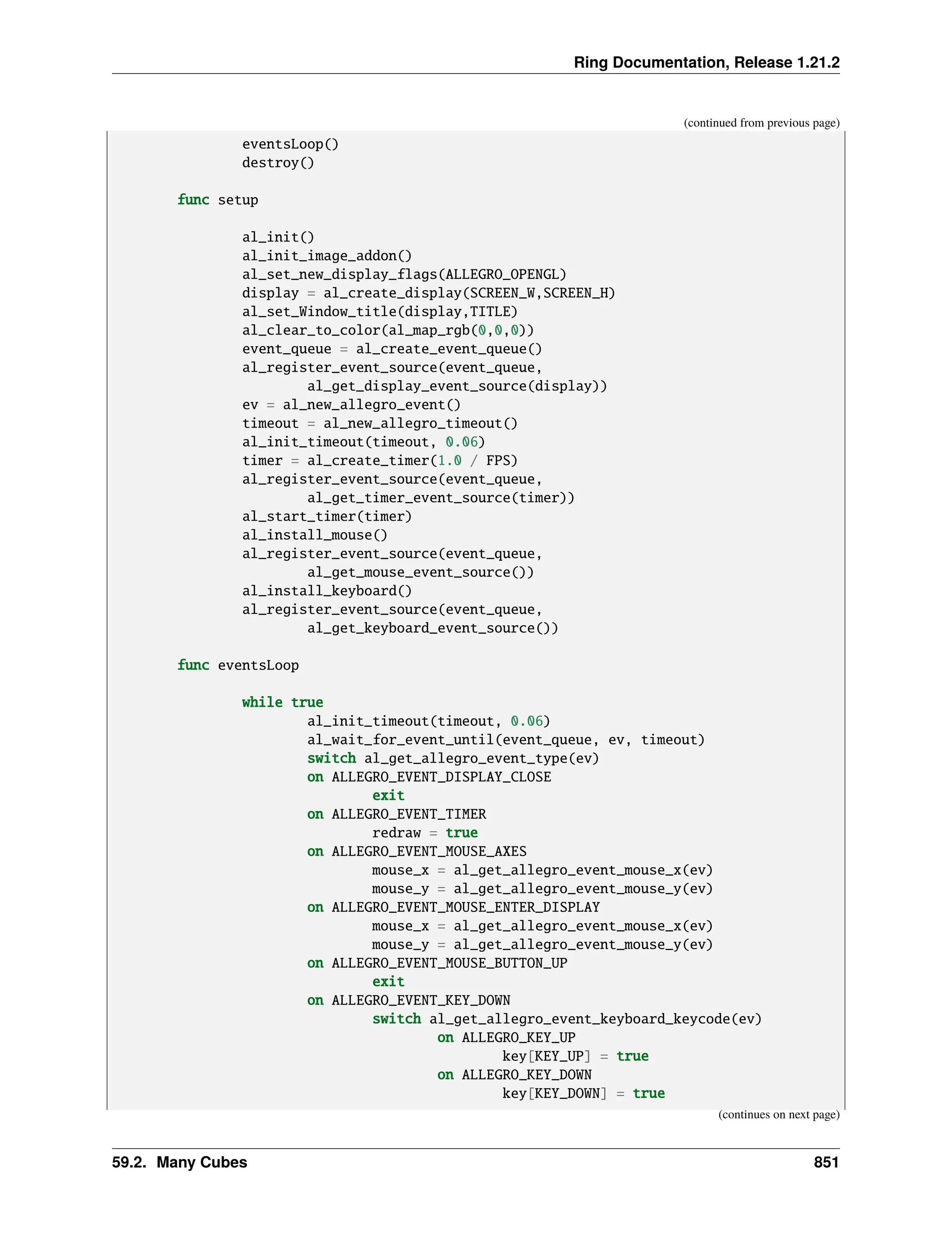 Ring Documentation, Release 1.21.2 (continued from previous page) eventsLoop() destroy() func setup al_init() al_init_image_addon() al_set_new_display_flags(ALLEGRO_OPENGL) display = al_create_display(SCREEN_W,SCREEN_H) al_set_Window_title(display,TITLE) al_clear_to_color(al_map_rgb(0,0,0)) event_queue = al_create_event_queue() al_register_event_source(event_queue, al_get_display_event_source(display)) ev = al_new_allegro_event() timeout = al_new_allegro_timeout() al_init_timeout(timeout, 0.06) timer = al_create_timer(1.0 / FPS) al_register_event_source(event_queue, al_get_timer_event_source(timer)) al_start_timer(timer) al_install_mouse() al_register_event_source(event_queue, al_get_mouse_event_source()) al_install_keyboard() al_register_event_source(event_queue, al_get_keyboard_event_source()) func eventsLoop while true al_init_timeout(timeout, 0.06) al_wait_for_event_until(event_queue, ev, timeout) switch al_get_allegro_event_type(ev) on ALLEGRO_EVENT_DISPLAY_CLOSE exit on ALLEGRO_EVENT_TIMER redraw = true on ALLEGRO_EVENT_MOUSE_AXES mouse_x = al_get_allegro_event_mouse_x(ev) mouse_y = al_get_allegro_event_mouse_y(ev) on ALLEGRO_EVENT_MOUSE_ENTER_DISPLAY mouse_x = al_get_allegro_event_mouse_x(ev) mouse_y = al_get_allegro_event_mouse_y(ev) on ALLEGRO_EVENT_MOUSE_BUTTON_UP exit on ALLEGRO_EVENT_KEY_DOWN switch al_get_allegro_event_keyboard_keycode(ev) on ALLEGRO_KEY_UP key[KEY_UP] = true on ALLEGRO_KEY_DOWN key[KEY_DOWN] = true (continues on next page) 59.2. Many Cubes 851 