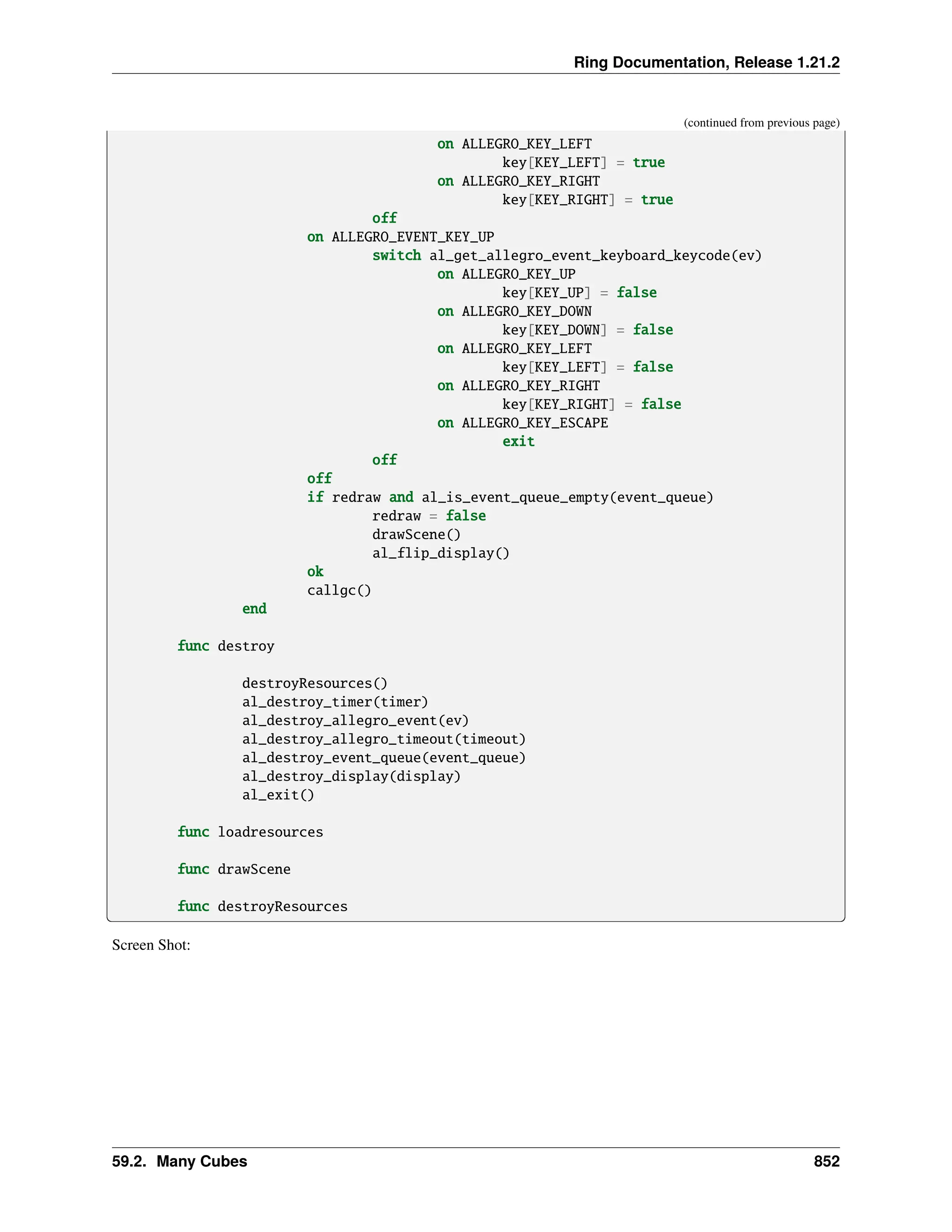 Ring Documentation, Release 1.21.2 (continued from previous page) on ALLEGRO_KEY_LEFT key[KEY_LEFT] = true on ALLEGRO_KEY_RIGHT key[KEY_RIGHT] = true off on ALLEGRO_EVENT_KEY_UP switch al_get_allegro_event_keyboard_keycode(ev) on ALLEGRO_KEY_UP key[KEY_UP] = false on ALLEGRO_KEY_DOWN key[KEY_DOWN] = false on ALLEGRO_KEY_LEFT key[KEY_LEFT] = false on ALLEGRO_KEY_RIGHT key[KEY_RIGHT] = false on ALLEGRO_KEY_ESCAPE exit off off if redraw and al_is_event_queue_empty(event_queue) redraw = false drawScene() al_flip_display() ok callgc() end func destroy destroyResources() al_destroy_timer(timer) al_destroy_allegro_event(ev) al_destroy_allegro_timeout(timeout) al_destroy_event_queue(event_queue) al_destroy_display(display) al_exit() func loadresources func drawScene func destroyResources Screen Shot: 59.2. Many Cubes 852 