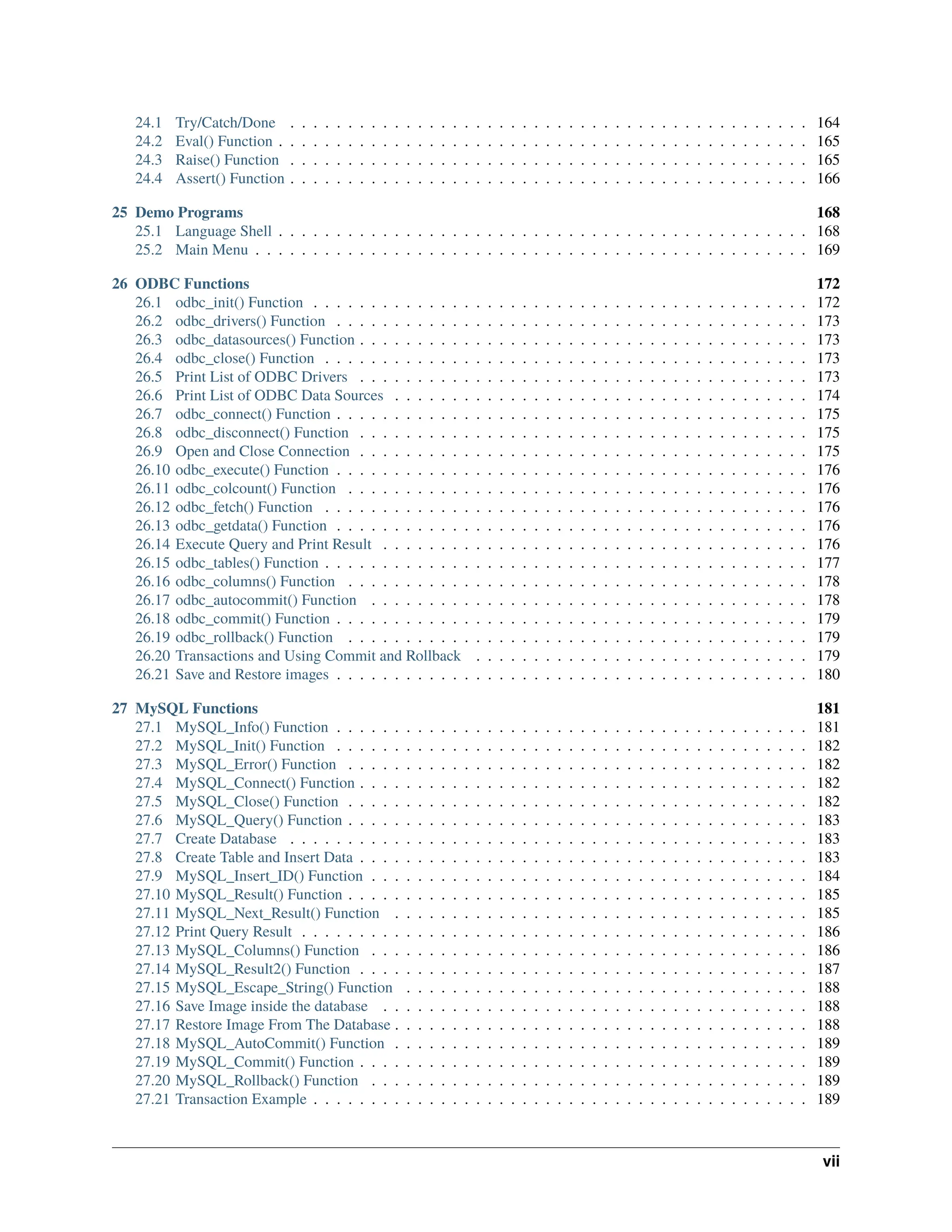 24.1 Try/Catch/Done . . . . . . . . . . . . . . . . . . . . . . . . . . . . . . . . . . . . . . . . . . . . . 164 24.2 Eval() Function . . . . . . . . . . . . . . . . . . . . . . . . . . . . . . . . . . . . . . . . . . . . . . 165 24.3 Raise() Function . . . . . . . . . . . . . . . . . . . . . . . . . . . . . . . . . . . . . . . . . . . . . 165 24.4 Assert() Function . . . . . . . . . . . . . . . . . . . . . . . . . . . . . . . . . . . . . . . . . . . . . 166 25 Demo Programs 168 25.1 Language Shell . . . . . . . . . . . . . . . . . . . . . . . . . . . . . . . . . . . . . . . . . . . . . . 168 25.2 Main Menu . . . . . . . . . . . . . . . . . . . . . . . . . . . . . . . . . . . . . . . . . . . . . . . . 169 26 ODBC Functions 172 26.1 odbc_init() Function . . . . . . . . . . . . . . . . . . . . . . . . . . . . . . . . . . . . . . . . . . . 172 26.2 odbc_drivers() Function . . . . . . . . . . . . . . . . . . . . . . . . . . . . . . . . . . . . . . . . . 173 26.3 odbc_datasources() Function . . . . . . . . . . . . . . . . . . . . . . . . . . . . . . . . . . . . . . . 173 26.4 odbc_close() Function . . . . . . . . . . . . . . . . . . . . . . . . . . . . . . . . . . . . . . . . . . 173 26.5 Print List of ODBC Drivers . . . . . . . . . . . . . . . . . . . . . . . . . . . . . . . . . . . . . . . 173 26.6 Print List of ODBC Data Sources . . . . . . . . . . . . . . . . . . . . . . . . . . . . . . . . . . . . 174 26.7 odbc_connect() Function . . . . . . . . . . . . . . . . . . . . . . . . . . . . . . . . . . . . . . . . . 175 26.8 odbc_disconnect() Function . . . . . . . . . . . . . . . . . . . . . . . . . . . . . . . . . . . . . . . 175 26.9 Open and Close Connection . . . . . . . . . . . . . . . . . . . . . . . . . . . . . . . . . . . . . . . 175 26.10 odbc_execute() Function . . . . . . . . . . . . . . . . . . . . . . . . . . . . . . . . . . . . . . . . . 176 26.11 odbc_colcount() Function . . . . . . . . . . . . . . . . . . . . . . . . . . . . . . . . . . . . . . . . 176 26.12 odbc_fetch() Function . . . . . . . . . . . . . . . . . . . . . . . . . . . . . . . . . . . . . . . . . . 176 26.13 odbc_getdata() Function . . . . . . . . . . . . . . . . . . . . . . . . . . . . . . . . . . . . . . . . . 176 26.14 Execute Query and Print Result . . . . . . . . . . . . . . . . . . . . . . . . . . . . . . . . . . . . . 176 26.15 odbc_tables() Function . . . . . . . . . . . . . . . . . . . . . . . . . . . . . . . . . . . . . . . . . . 177 26.16 odbc_columns() Function . . . . . . . . . . . . . . . . . . . . . . . . . . . . . . . . . . . . . . . . 178 26.17 odbc_autocommit() Function . . . . . . . . . . . . . . . . . . . . . . . . . . . . . . . . . . . . . . 178 26.18 odbc_commit() Function . . . . . . . . . . . . . . . . . . . . . . . . . . . . . . . . . . . . . . . . . 179 26.19 odbc_rollback() Function . . . . . . . . . . . . . . . . . . . . . . . . . . . . . . . . . . . . . . . . 179 26.20 Transactions and Using Commit and Rollback . . . . . . . . . . . . . . . . . . . . . . . . . . . . . 179 26.21 Save and Restore images . . . . . . . . . . . . . . . . . . . . . . . . . . . . . . . . . . . . . . . . . 180 27 MySQL Functions 181 27.1 MySQL_Info() Function . . . . . . . . . . . . . . . . . . . . . . . . . . . . . . . . . . . . . . . . . 181 27.2 MySQL_Init() Function . . . . . . . . . . . . . . . . . . . . . . . . . . . . . . . . . . . . . . . . . 182 27.3 MySQL_Error() Function . . . . . . . . . . . . . . . . . . . . . . . . . . . . . . . . . . . . . . . . 182 27.4 MySQL_Connect() Function . . . . . . . . . . . . . . . . . . . . . . . . . . . . . . . . . . . . . . . 182 27.5 MySQL_Close() Function . . . . . . . . . . . . . . . . . . . . . . . . . . . . . . . . . . . . . . . . 182 27.6 MySQL_Query() Function . . . . . . . . . . . . . . . . . . . . . . . . . . . . . . . . . . . . . . . . 183 27.7 Create Database . . . . . . . . . . . . . . . . . . . . . . . . . . . . . . . . . . . . . . . . . . . . . 183 27.8 Create Table and Insert Data . . . . . . . . . . . . . . . . . . . . . . . . . . . . . . . . . . . . . . . 183 27.9 MySQL_Insert_ID() Function . . . . . . . . . . . . . . . . . . . . . . . . . . . . . . . . . . . . . . 184 27.10 MySQL_Result() Function . . . . . . . . . . . . . . . . . . . . . . . . . . . . . . . . . . . . . . . . 185 27.11 MySQL_Next_Result() Function . . . . . . . . . . . . . . . . . . . . . . . . . . . . . . . . . . . . 185 27.12 Print Query Result . . . . . . . . . . . . . . . . . . . . . . . . . . . . . . . . . . . . . . . . . . . . 186 27.13 MySQL_Columns() Function . . . . . . . . . . . . . . . . . . . . . . . . . . . . . . . . . . . . . . 186 27.14 MySQL_Result2() Function . . . . . . . . . . . . . . . . . . . . . . . . . . . . . . . . . . . . . . . 187 27.15 MySQL_Escape_String() Function . . . . . . . . . . . . . . . . . . . . . . . . . . . . . . . . . . . 188 27.16 Save Image inside the database . . . . . . . . . . . . . . . . . . . . . . . . . . . . . . . . . . . . . 188 27.17 Restore Image From The Database . . . . . . . . . . . . . . . . . . . . . . . . . . . . . . . . . . . . 188 27.18 MySQL_AutoCommit() Function . . . . . . . . . . . . . . . . . . . . . . . . . . . . . . . . . . . . 189 27.19 MySQL_Commit() Function . . . . . . . . . . . . . . . . . . . . . . . . . . . . . . . . . . . . . . . 189 27.20 MySQL_Rollback() Function . . . . . . . . . . . . . . . . . . . . . . . . . . . . . . . . . . . . . . 189 27.21 Transaction Example . . . . . . . . . . . . . . . . . . . . . . . . . . . . . . . . . . . . . . . . . . . 189 vii 