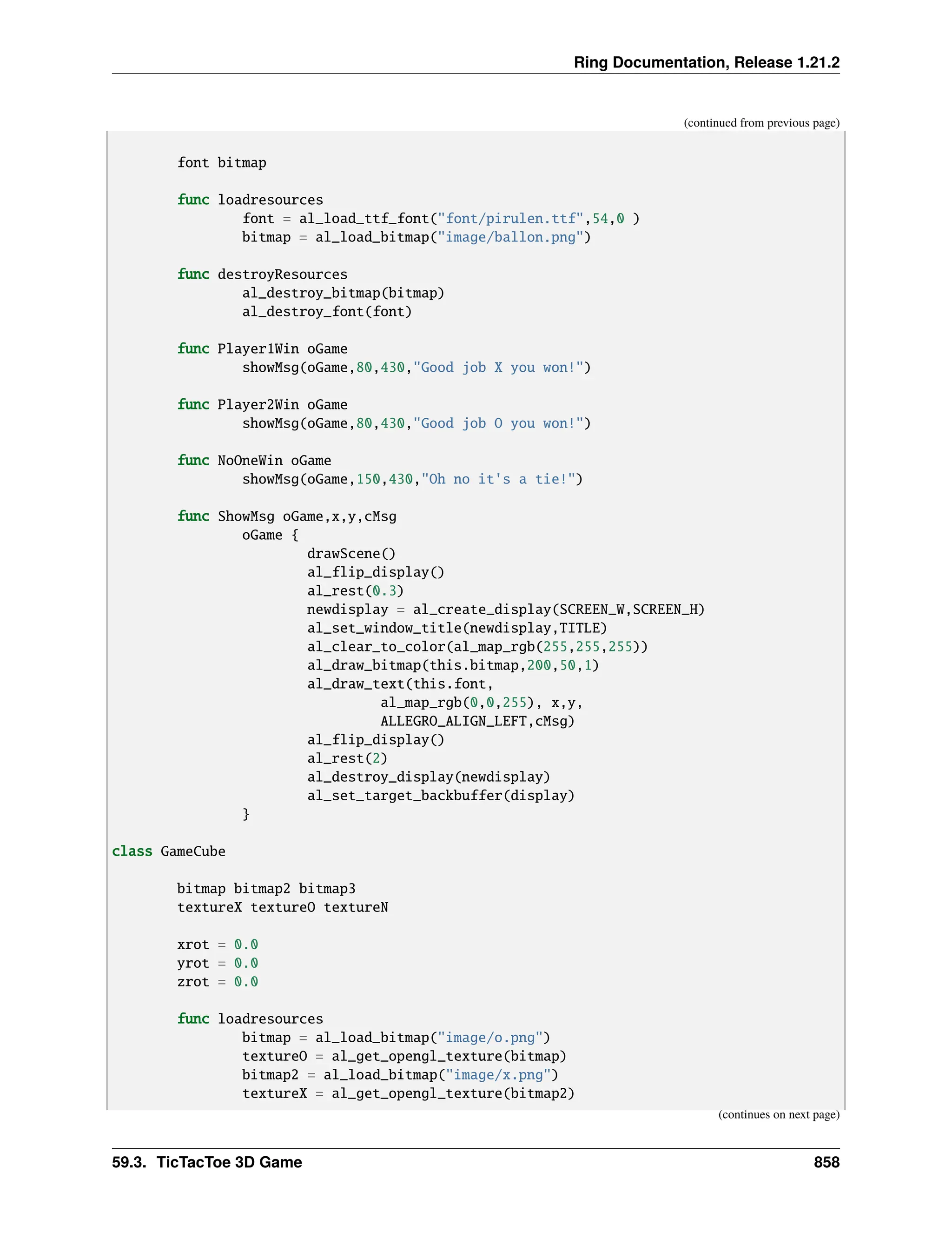 Ring Documentation, Release 1.21.2 (continued from previous page) font bitmap func loadresources font = al_load_ttf_font("font/pirulen.ttf",54,0 ) bitmap = al_load_bitmap("image/ballon.png") func destroyResources al_destroy_bitmap(bitmap) al_destroy_font(font) func Player1Win oGame showMsg(oGame,80,430,"Good job X you won!") func Player2Win oGame showMsg(oGame,80,430,"Good job O you won!") func NoOneWin oGame showMsg(oGame,150,430,"Oh no it's a tie!") func ShowMsg oGame,x,y,cMsg oGame { drawScene() al_flip_display() al_rest(0.3) newdisplay = al_create_display(SCREEN_W,SCREEN_H) al_set_window_title(newdisplay,TITLE) al_clear_to_color(al_map_rgb(255,255,255)) al_draw_bitmap(this.bitmap,200,50,1) al_draw_text(this.font, al_map_rgb(0,0,255), x,y, ALLEGRO_ALIGN_LEFT,cMsg) al_flip_display() al_rest(2) al_destroy_display(newdisplay) al_set_target_backbuffer(display) } class GameCube bitmap bitmap2 bitmap3 textureX textureO textureN xrot = 0.0 yrot = 0.0 zrot = 0.0 func loadresources bitmap = al_load_bitmap("image/o.png") textureO = al_get_opengl_texture(bitmap) bitmap2 = al_load_bitmap("image/x.png") textureX = al_get_opengl_texture(bitmap2) (continues on next page) 59.3. TicTacToe 3D Game 858 