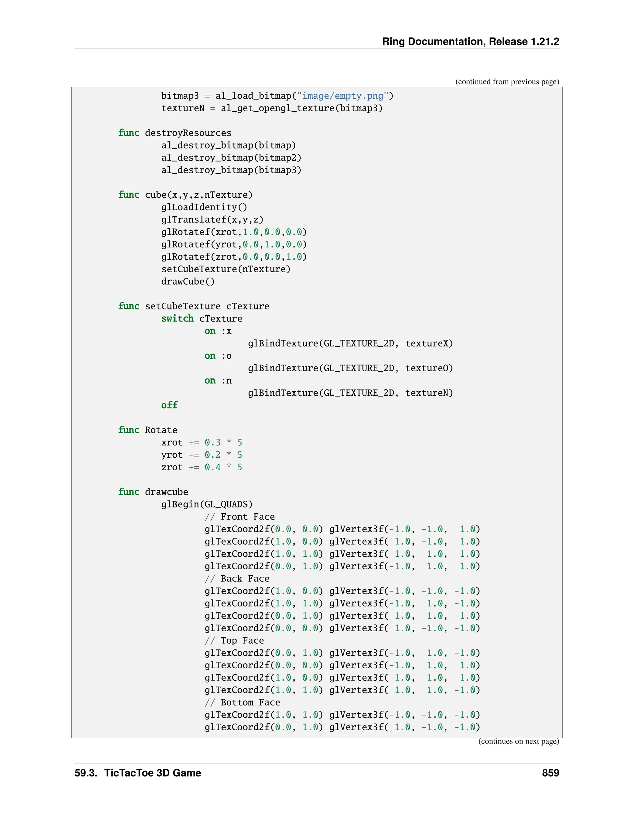 Ring Documentation, Release 1.21.2 (continued from previous page) bitmap3 = al_load_bitmap("image/empty.png") textureN = al_get_opengl_texture(bitmap3) func destroyResources al_destroy_bitmap(bitmap) al_destroy_bitmap(bitmap2) al_destroy_bitmap(bitmap3) func cube(x,y,z,nTexture) glLoadIdentity() glTranslatef(x,y,z) glRotatef(xrot,1.0,0.0,0.0) glRotatef(yrot,0.0,1.0,0.0) glRotatef(zrot,0.0,0.0,1.0) setCubeTexture(nTexture) drawCube() func setCubeTexture cTexture switch cTexture on :x glBindTexture(GL_TEXTURE_2D, textureX) on :o glBindTexture(GL_TEXTURE_2D, textureO) on :n glBindTexture(GL_TEXTURE_2D, textureN) off func Rotate xrot += 0.3 * 5 yrot += 0.2 * 5 zrot += 0.4 * 5 func drawcube glBegin(GL_QUADS) // Front Face glTexCoord2f(0.0, 0.0) glVertex3f(-1.0, -1.0, 1.0) glTexCoord2f(1.0, 0.0) glVertex3f( 1.0, -1.0, 1.0) glTexCoord2f(1.0, 1.0) glVertex3f( 1.0, 1.0, 1.0) glTexCoord2f(0.0, 1.0) glVertex3f(-1.0, 1.0, 1.0) // Back Face glTexCoord2f(1.0, 0.0) glVertex3f(-1.0, -1.0, -1.0) glTexCoord2f(1.0, 1.0) glVertex3f(-1.0, 1.0, -1.0) glTexCoord2f(0.0, 1.0) glVertex3f( 1.0, 1.0, -1.0) glTexCoord2f(0.0, 0.0) glVertex3f( 1.0, -1.0, -1.0) // Top Face glTexCoord2f(0.0, 1.0) glVertex3f(-1.0, 1.0, -1.0) glTexCoord2f(0.0, 0.0) glVertex3f(-1.0, 1.0, 1.0) glTexCoord2f(1.0, 0.0) glVertex3f( 1.0, 1.0, 1.0) glTexCoord2f(1.0, 1.0) glVertex3f( 1.0, 1.0, -1.0) // Bottom Face glTexCoord2f(1.0, 1.0) glVertex3f(-1.0, -1.0, -1.0) glTexCoord2f(0.0, 1.0) glVertex3f( 1.0, -1.0, -1.0) (continues on next page) 59.3. TicTacToe 3D Game 859 