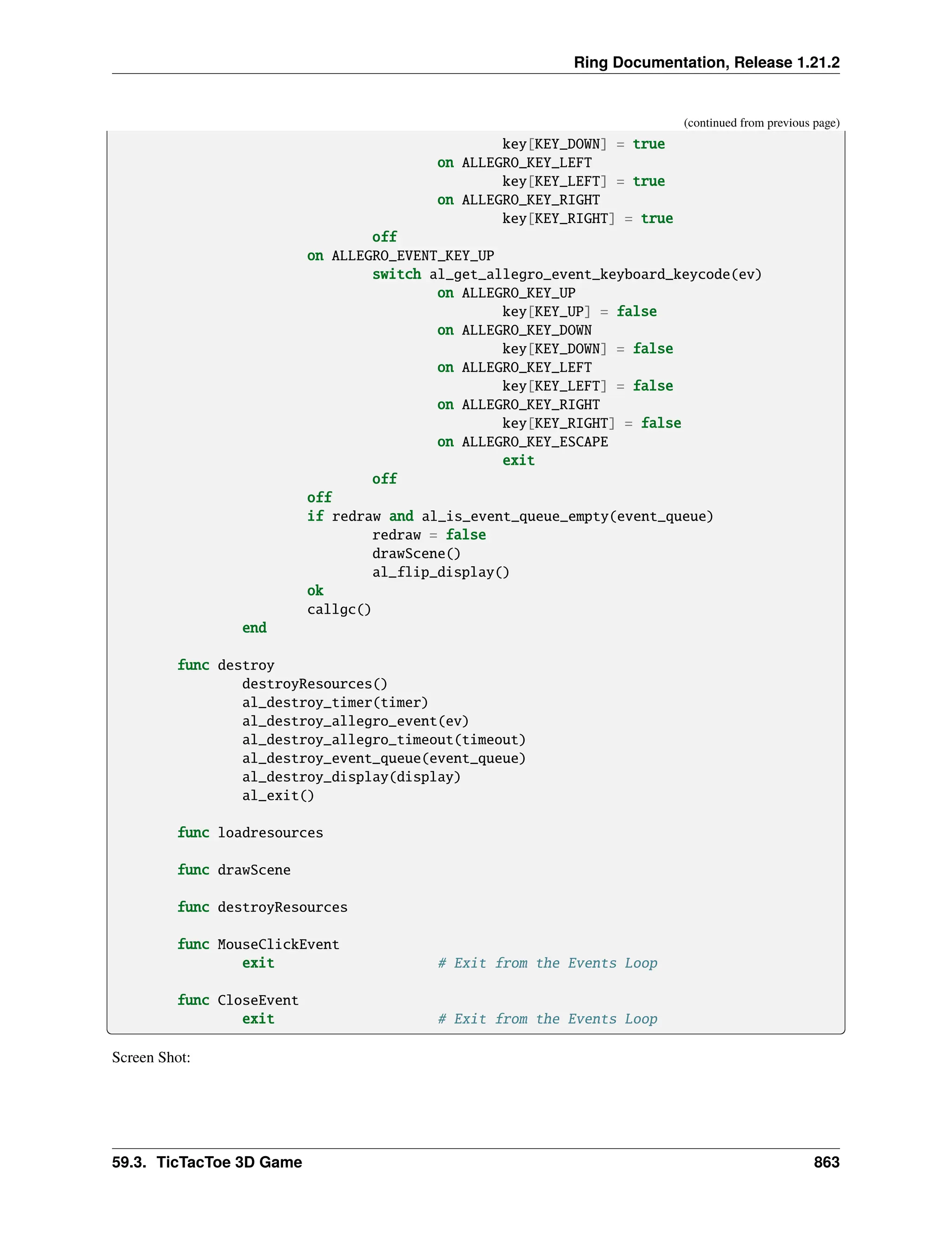 Ring Documentation, Release 1.21.2 (continued from previous page) key[KEY_DOWN] = true on ALLEGRO_KEY_LEFT key[KEY_LEFT] = true on ALLEGRO_KEY_RIGHT key[KEY_RIGHT] = true off on ALLEGRO_EVENT_KEY_UP switch al_get_allegro_event_keyboard_keycode(ev) on ALLEGRO_KEY_UP key[KEY_UP] = false on ALLEGRO_KEY_DOWN key[KEY_DOWN] = false on ALLEGRO_KEY_LEFT key[KEY_LEFT] = false on ALLEGRO_KEY_RIGHT key[KEY_RIGHT] = false on ALLEGRO_KEY_ESCAPE exit off off if redraw and al_is_event_queue_empty(event_queue) redraw = false drawScene() al_flip_display() ok callgc() end func destroy destroyResources() al_destroy_timer(timer) al_destroy_allegro_event(ev) al_destroy_allegro_timeout(timeout) al_destroy_event_queue(event_queue) al_destroy_display(display) al_exit() func loadresources func drawScene func destroyResources func MouseClickEvent exit # Exit from the Events Loop func CloseEvent exit # Exit from the Events Loop Screen Shot: 59.3. TicTacToe 3D Game 863 