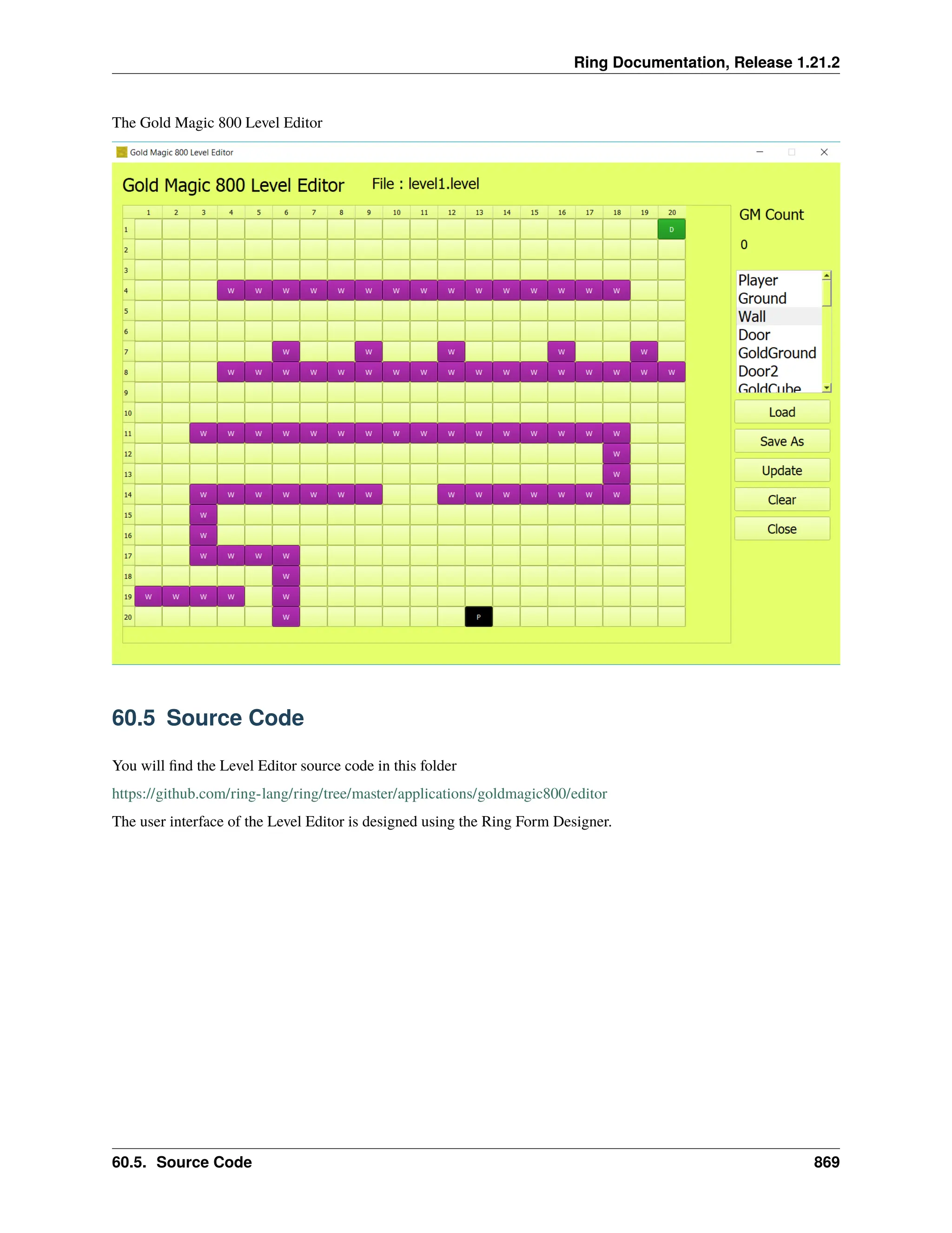 Ring Documentation, Release 1.21.2 The Gold Magic 800 Level Editor 60.5 Source Code You will find the Level Editor source code in this folder https://github.com/ring-lang/ring/tree/master/applications/goldmagic800/editor The user interface of the Level Editor is designed using the Ring Form Designer. 60.5. Source Code 869 