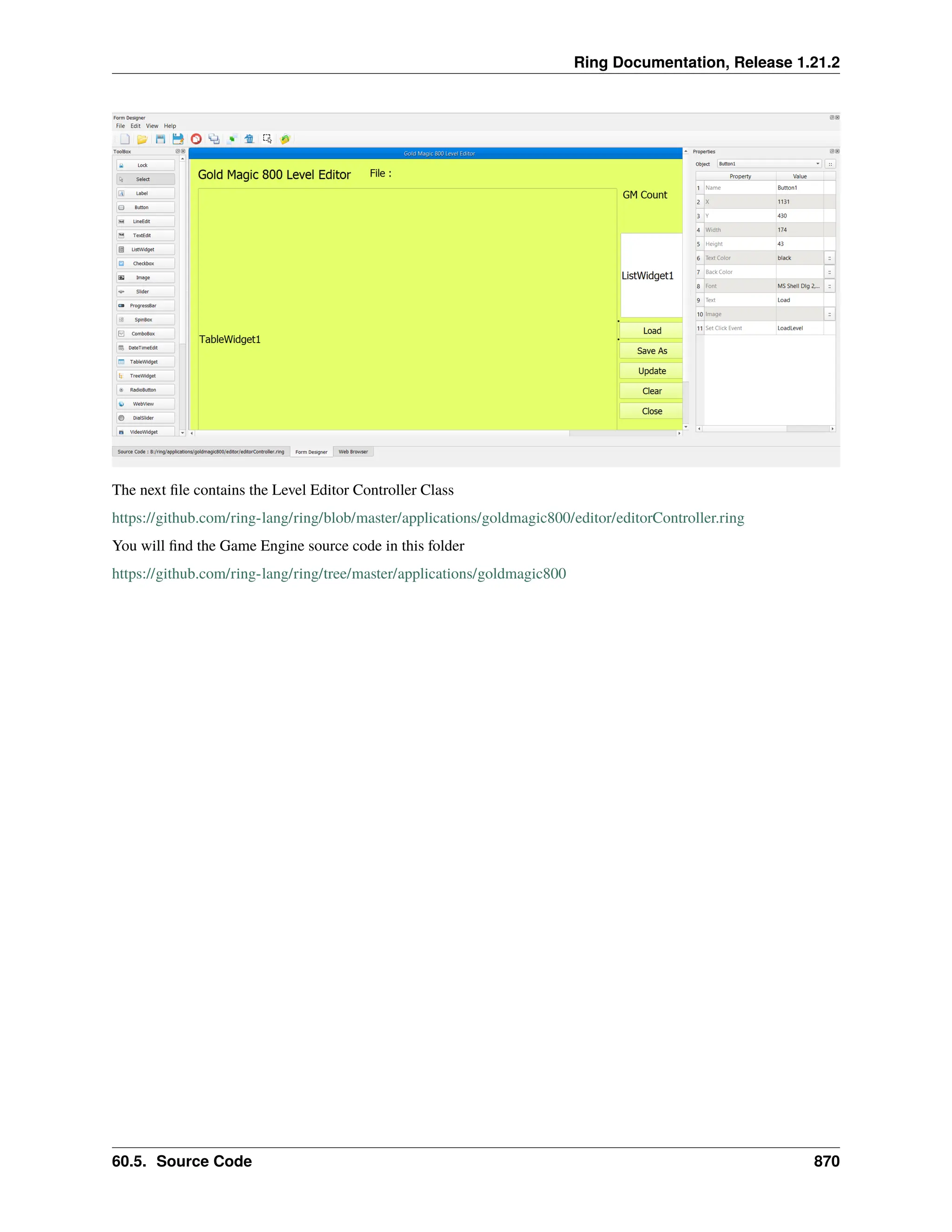 Ring Documentation, Release 1.21.2 The next file contains the Level Editor Controller Class https://github.com/ring-lang/ring/blob/master/applications/goldmagic800/editor/editorController.ring You will find the Game Engine source code in this folder https://github.com/ring-lang/ring/tree/master/applications/goldmagic800 60.5. Source Code 870 