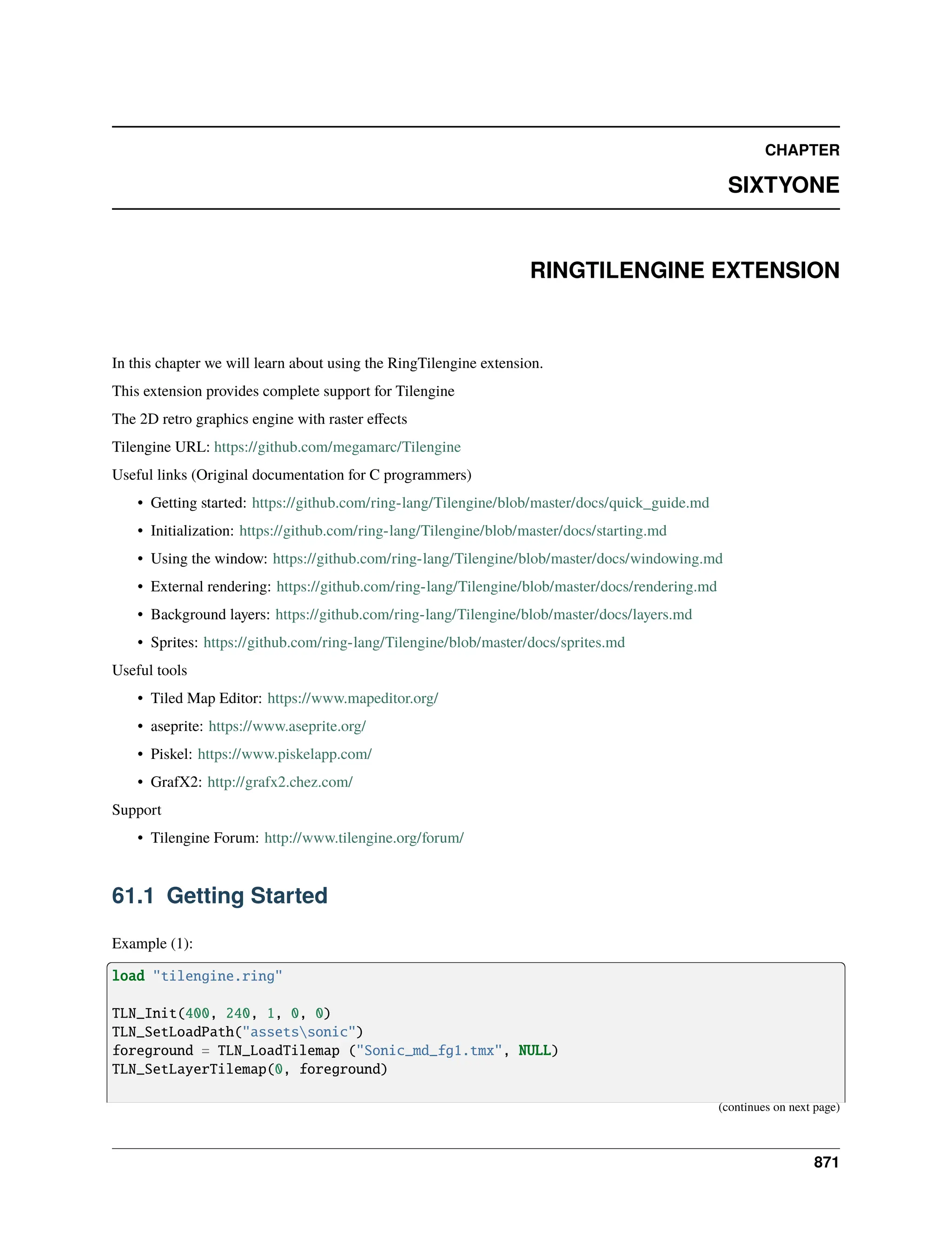 CHAPTER SIXTYONE RINGTILENGINE EXTENSION In this chapter we will learn about using the RingTilengine extension. This extension provides complete support for Tilengine The 2D retro graphics engine with raster effects Tilengine URL: https://github.com/megamarc/Tilengine Useful links (Original documentation for C programmers) • Getting started: https://github.com/ring-lang/Tilengine/blob/master/docs/quick_guide.md • Initialization: https://github.com/ring-lang/Tilengine/blob/master/docs/starting.md • Using the window: https://github.com/ring-lang/Tilengine/blob/master/docs/windowing.md • External rendering: https://github.com/ring-lang/Tilengine/blob/master/docs/rendering.md • Background layers: https://github.com/ring-lang/Tilengine/blob/master/docs/layers.md • Sprites: https://github.com/ring-lang/Tilengine/blob/master/docs/sprites.md Useful tools • Tiled Map Editor: https://www.mapeditor.org/ • aseprite: https://www.aseprite.org/ • Piskel: https://www.piskelapp.com/ • GrafX2: http://grafx2.chez.com/ Support • Tilengine Forum: http://www.tilengine.org/forum/ 61.1 Getting Started Example (1): load "tilengine.ring" TLN_Init(400, 240, 1, 0, 0) TLN_SetLoadPath("assetssonic") foreground = TLN_LoadTilemap ("Sonic_md_fg1.tmx", NULL) TLN_SetLayerTilemap(0, foreground) (continues on next page) 871 