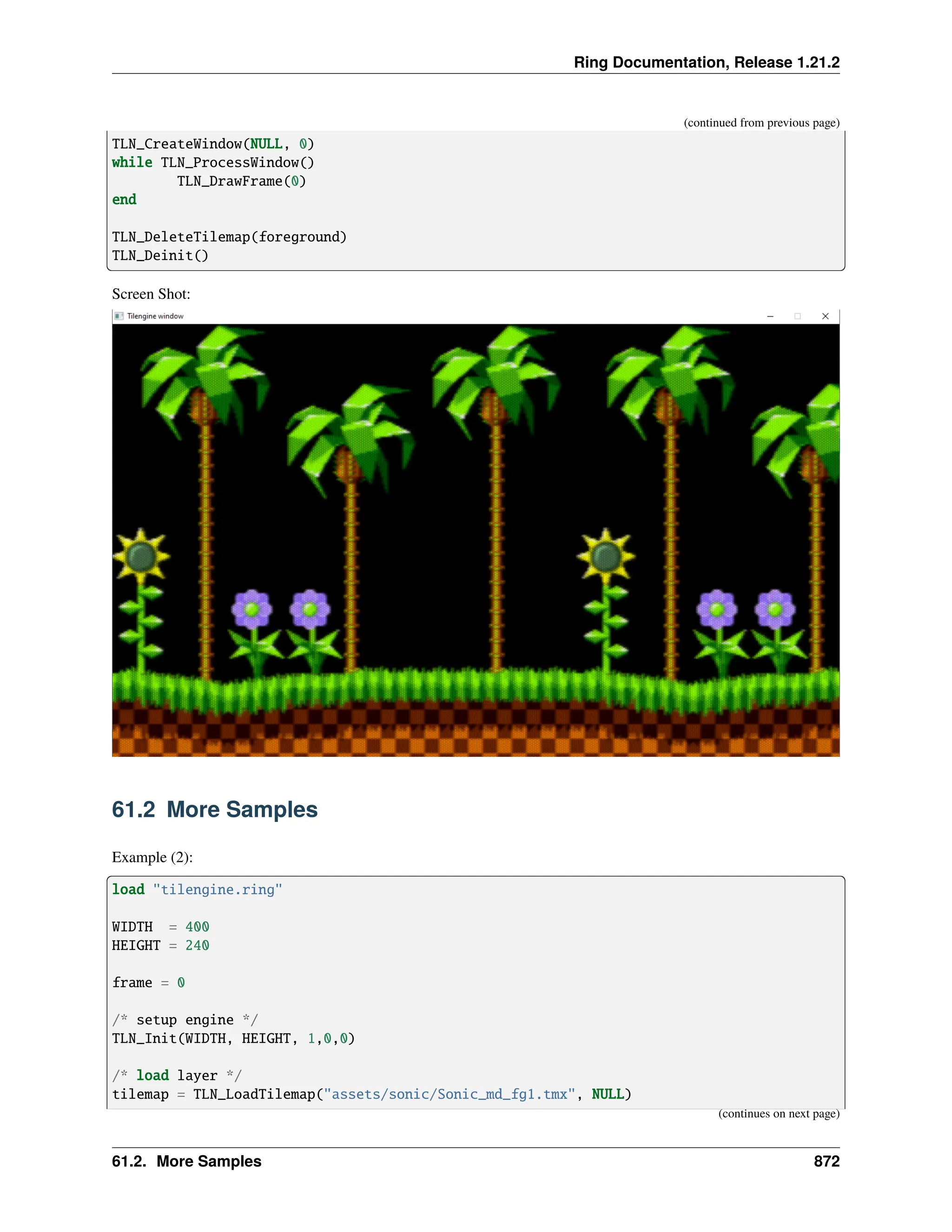 Ring Documentation, Release 1.21.2 (continued from previous page) TLN_CreateWindow(NULL, 0) while TLN_ProcessWindow() TLN_DrawFrame(0) end TLN_DeleteTilemap(foreground) TLN_Deinit() Screen Shot: 61.2 More Samples Example (2): load "tilengine.ring" WIDTH = 400 HEIGHT = 240 frame = 0 /* setup engine */ TLN_Init(WIDTH, HEIGHT, 1,0,0) /* load layer */ tilemap = TLN_LoadTilemap("assets/sonic/Sonic_md_fg1.tmx", NULL) (continues on next page) 61.2. More Samples 872 