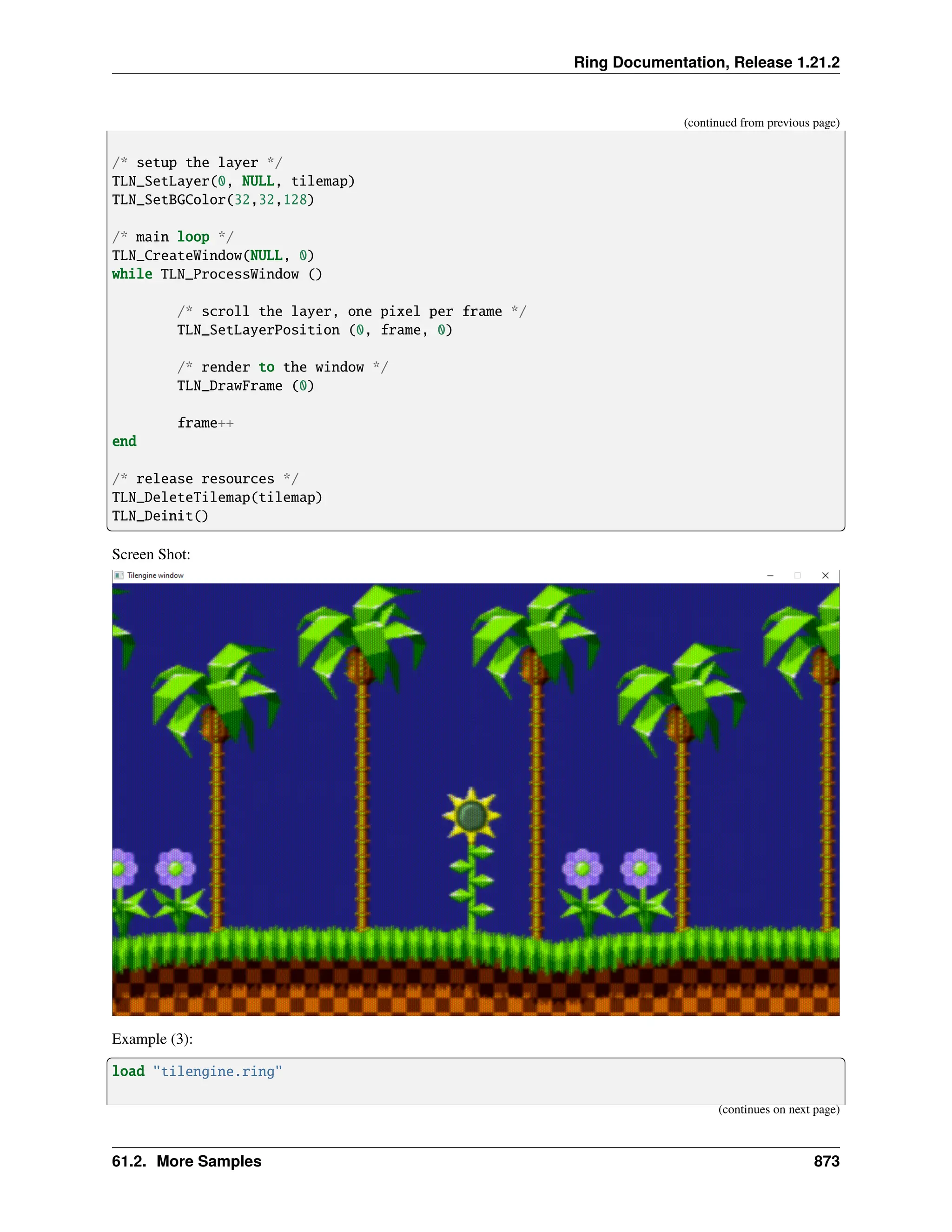 Ring Documentation, Release 1.21.2 (continued from previous page) /* setup the layer */ TLN_SetLayer(0, NULL, tilemap) TLN_SetBGColor(32,32,128) /* main loop */ TLN_CreateWindow(NULL, 0) while TLN_ProcessWindow () /* scroll the layer, one pixel per frame */ TLN_SetLayerPosition (0, frame, 0) /* render to the window */ TLN_DrawFrame (0) frame++ end /* release resources */ TLN_DeleteTilemap(tilemap) TLN_Deinit() Screen Shot: Example (3): load "tilengine.ring" (continues on next page) 61.2. More Samples 873 