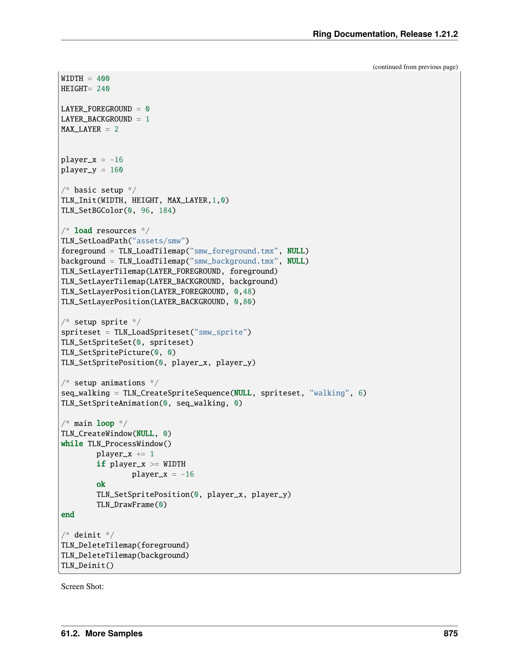 Ring Documentation, Release 1.21.2 (continued from previous page) WIDTH = 400 HEIGHT= 240 LAYER_FOREGROUND = 0 LAYER_BACKGROUND = 1 MAX_LAYER = 2 player_x = -16 player_y = 160 /* basic setup */ TLN_Init(WIDTH, HEIGHT, MAX_LAYER,1,0) TLN_SetBGColor(0, 96, 184) /* load resources */ TLN_SetLoadPath("assets/smw") foreground = TLN_LoadTilemap("smw_foreground.tmx", NULL) background = TLN_LoadTilemap("smw_background.tmx", NULL) TLN_SetLayerTilemap(LAYER_FOREGROUND, foreground) TLN_SetLayerTilemap(LAYER_BACKGROUND, background) TLN_SetLayerPosition(LAYER_FOREGROUND, 0,48) TLN_SetLayerPosition(LAYER_BACKGROUND, 0,80) /* setup sprite */ spriteset = TLN_LoadSpriteset("smw_sprite") TLN_SetSpriteSet(0, spriteset) TLN_SetSpritePicture(0, 0) TLN_SetSpritePosition(0, player_x, player_y) /* setup animations */ seq_walking = TLN_CreateSpriteSequence(NULL, spriteset, "walking", 6) TLN_SetSpriteAnimation(0, seq_walking, 0) /* main loop */ TLN_CreateWindow(NULL, 0) while TLN_ProcessWindow() player_x += 1 if player_x >= WIDTH player_x = -16 ok TLN_SetSpritePosition(0, player_x, player_y) TLN_DrawFrame(0) end /* deinit */ TLN_DeleteTilemap(foreground) TLN_DeleteTilemap(background) TLN_Deinit() Screen Shot: 61.2. More Samples 875 
