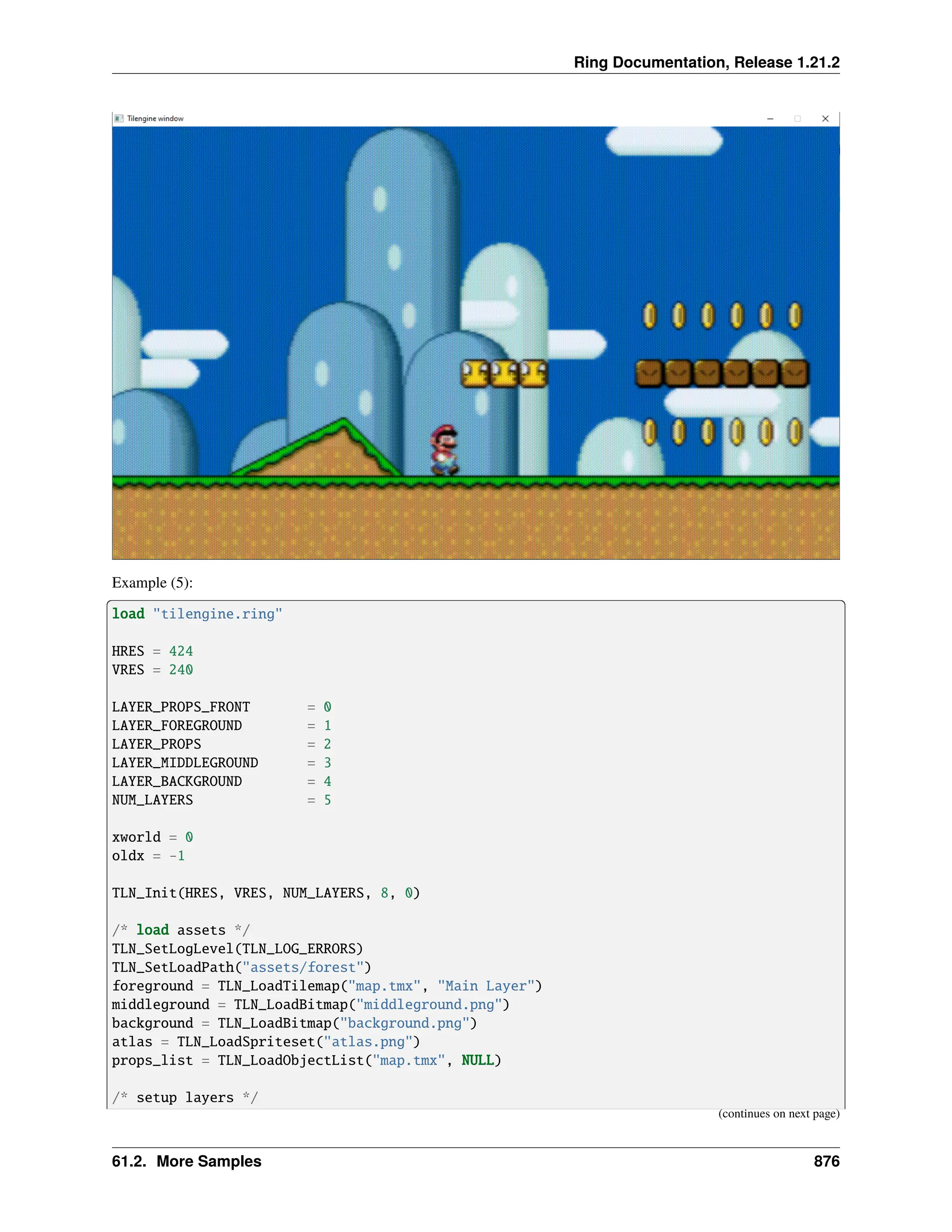 Ring Documentation, Release 1.21.2 Example (5): load "tilengine.ring" HRES = 424 VRES = 240 LAYER_PROPS_FRONT = 0 LAYER_FOREGROUND = 1 LAYER_PROPS = 2 LAYER_MIDDLEGROUND = 3 LAYER_BACKGROUND = 4 NUM_LAYERS = 5 xworld = 0 oldx = -1 TLN_Init(HRES, VRES, NUM_LAYERS, 8, 0) /* load assets */ TLN_SetLogLevel(TLN_LOG_ERRORS) TLN_SetLoadPath("assets/forest") foreground = TLN_LoadTilemap("map.tmx", "Main Layer") middleground = TLN_LoadBitmap("middleground.png") background = TLN_LoadBitmap("background.png") atlas = TLN_LoadSpriteset("atlas.png") props_list = TLN_LoadObjectList("map.tmx", NULL) /* setup layers */ (continues on next page) 61.2. More Samples 876 