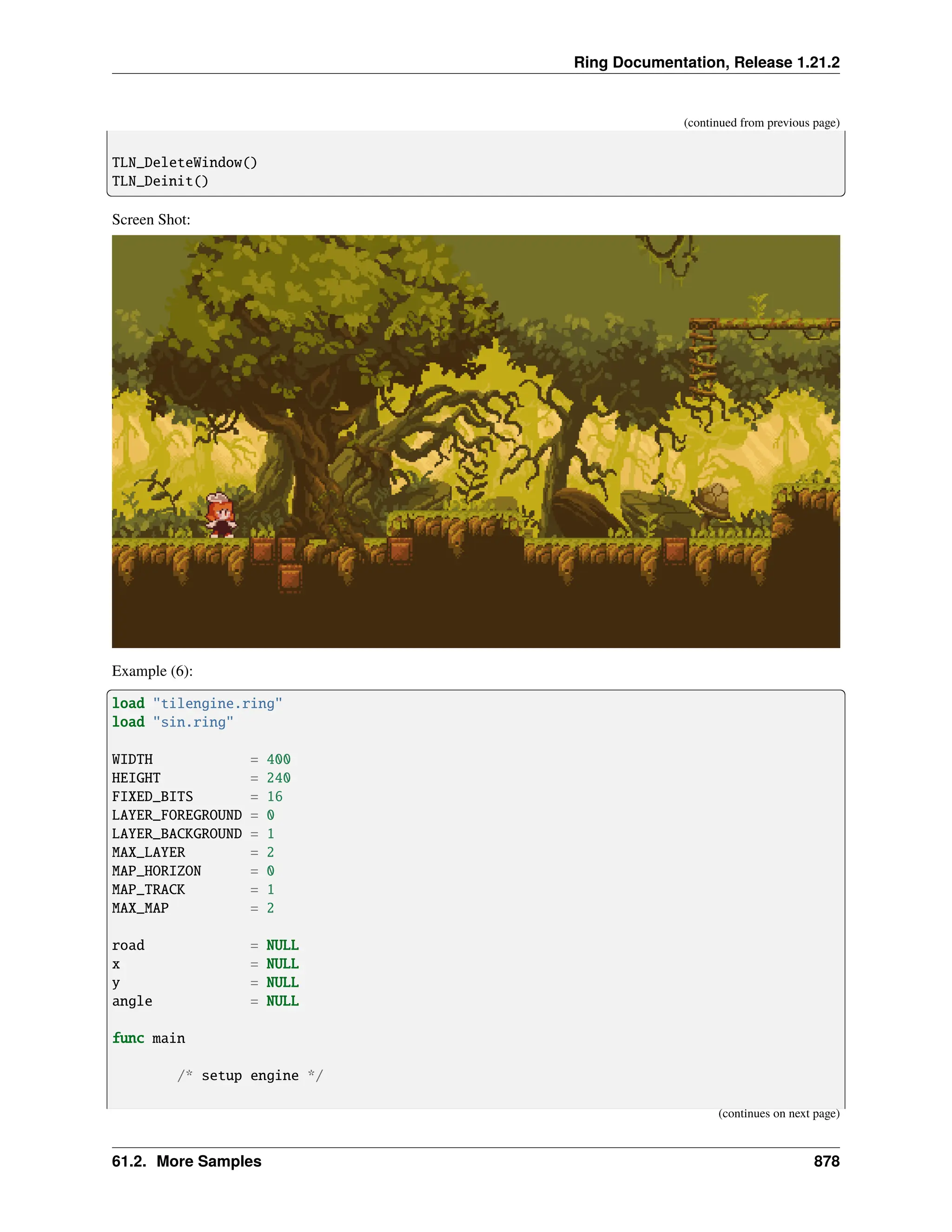 Ring Documentation, Release 1.21.2 (continued from previous page) TLN_DeleteWindow() TLN_Deinit() Screen Shot: Example (6): load "tilengine.ring" load "sin.ring" WIDTH = 400 HEIGHT = 240 FIXED_BITS = 16 LAYER_FOREGROUND = 0 LAYER_BACKGROUND = 1 MAX_LAYER = 2 MAP_HORIZON = 0 MAP_TRACK = 1 MAX_MAP = 2 road = NULL x = NULL y = NULL angle = NULL func main /* setup engine */ (continues on next page) 61.2. More Samples 878 