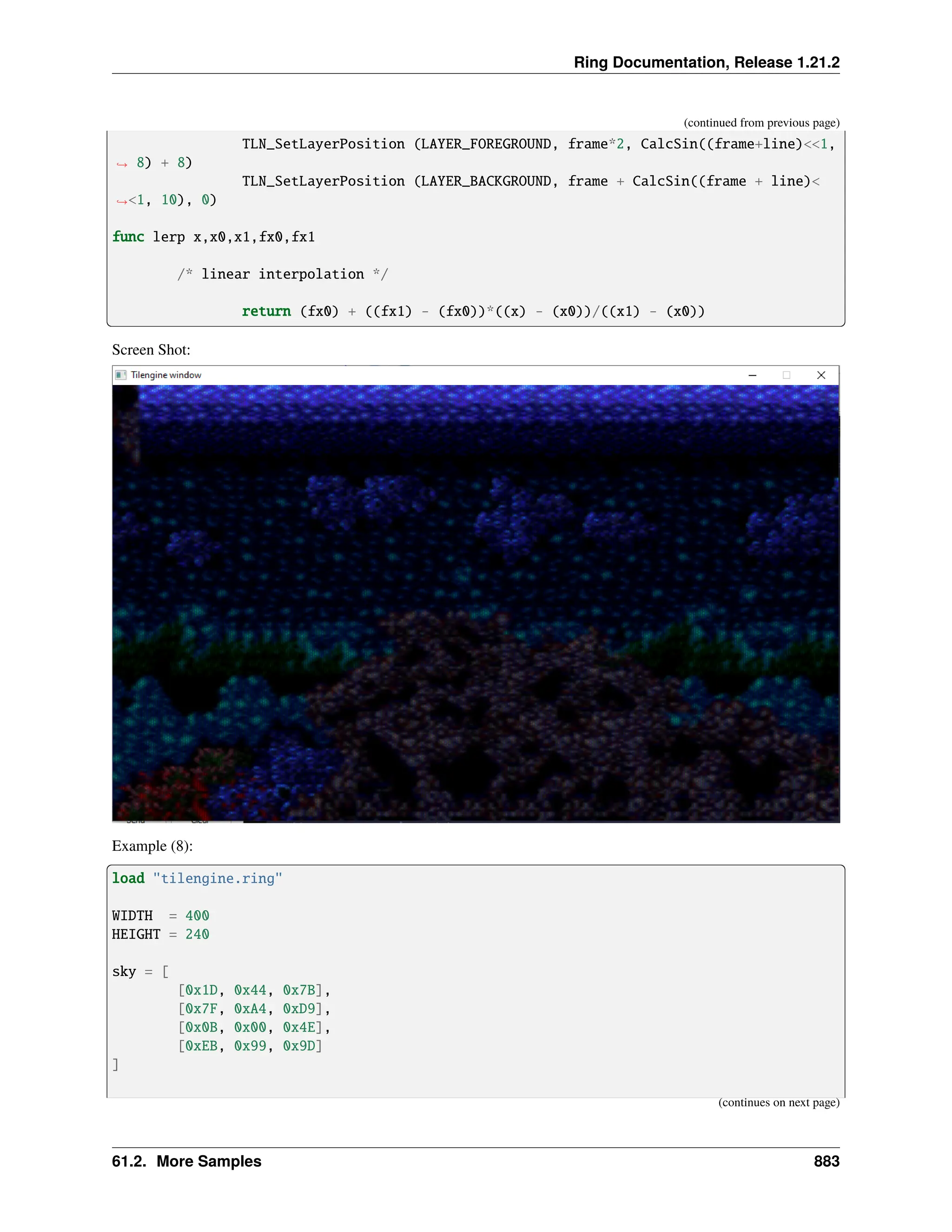 Ring Documentation, Release 1.21.2 (continued from previous page) TLN_SetLayerPosition (LAYER_FOREGROUND, frame*2, CalcSin((frame+line)<<1, ˓ → 8) + 8) TLN_SetLayerPosition (LAYER_BACKGROUND, frame + CalcSin((frame + line)< ˓ →<1, 10), 0) func lerp x,x0,x1,fx0,fx1 /* linear interpolation */ return (fx0) + ((fx1) - (fx0))*((x) - (x0))/((x1) - (x0)) Screen Shot: Example (8): load "tilengine.ring" WIDTH = 400 HEIGHT = 240 sky = [ [0x1D, 0x44, 0x7B], [0x7F, 0xA4, 0xD9], [0x0B, 0x00, 0x4E], [0xEB, 0x99, 0x9D] ] (continues on next page) 61.2. More Samples 883 