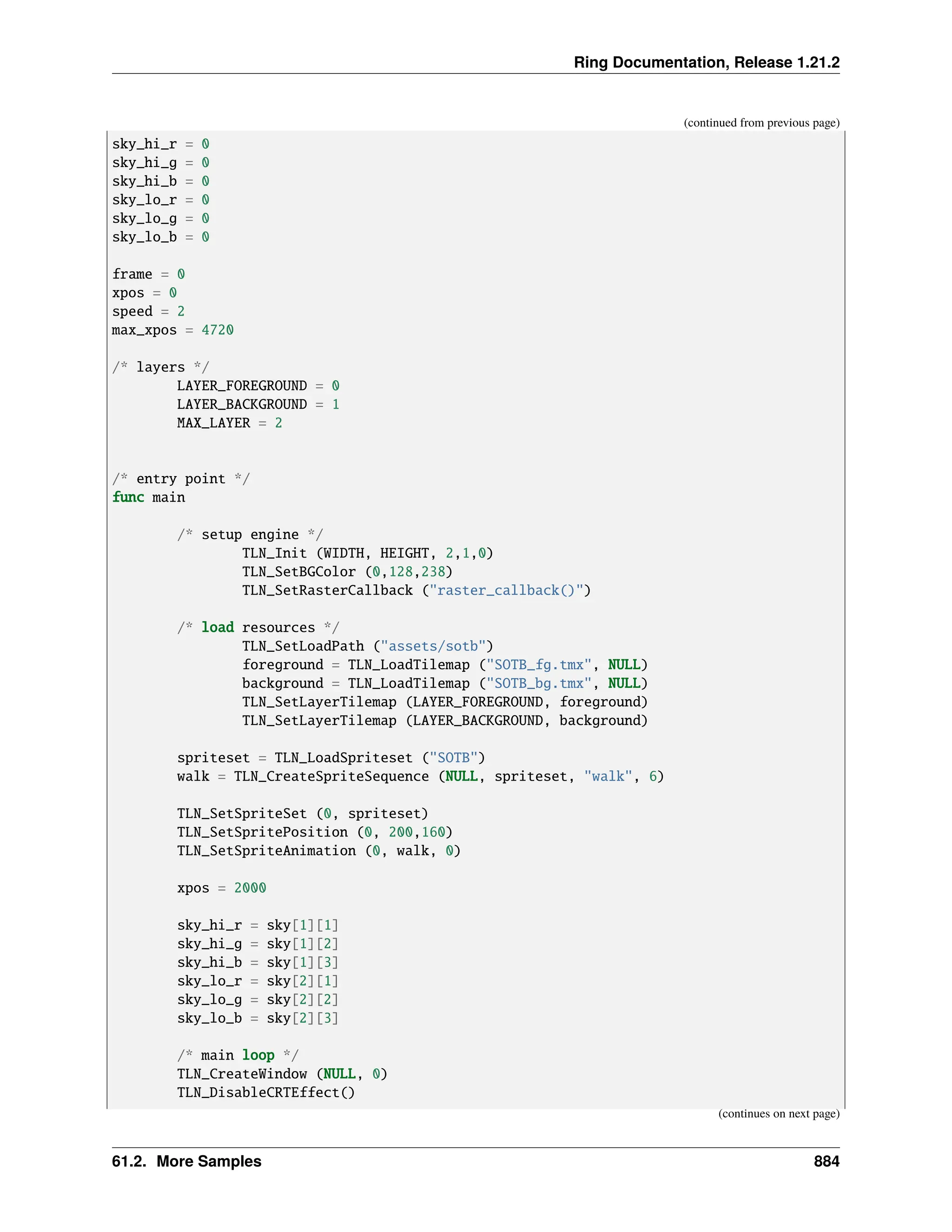 Ring Documentation, Release 1.21.2 (continued from previous page) sky_hi_r = 0 sky_hi_g = 0 sky_hi_b = 0 sky_lo_r = 0 sky_lo_g = 0 sky_lo_b = 0 frame = 0 xpos = 0 speed = 2 max_xpos = 4720 /* layers */ LAYER_FOREGROUND = 0 LAYER_BACKGROUND = 1 MAX_LAYER = 2 /* entry point */ func main /* setup engine */ TLN_Init (WIDTH, HEIGHT, 2,1,0) TLN_SetBGColor (0,128,238) TLN_SetRasterCallback ("raster_callback()") /* load resources */ TLN_SetLoadPath ("assets/sotb") foreground = TLN_LoadTilemap ("SOTB_fg.tmx", NULL) background = TLN_LoadTilemap ("SOTB_bg.tmx", NULL) TLN_SetLayerTilemap (LAYER_FOREGROUND, foreground) TLN_SetLayerTilemap (LAYER_BACKGROUND, background) spriteset = TLN_LoadSpriteset ("SOTB") walk = TLN_CreateSpriteSequence (NULL, spriteset, "walk", 6) TLN_SetSpriteSet (0, spriteset) TLN_SetSpritePosition (0, 200,160) TLN_SetSpriteAnimation (0, walk, 0) xpos = 2000 sky_hi_r = sky[1][1] sky_hi_g = sky[1][2] sky_hi_b = sky[1][3] sky_lo_r = sky[2][1] sky_lo_g = sky[2][2] sky_lo_b = sky[2][3] /* main loop */ TLN_CreateWindow (NULL, 0) TLN_DisableCRTEffect() (continues on next page) 61.2. More Samples 884 