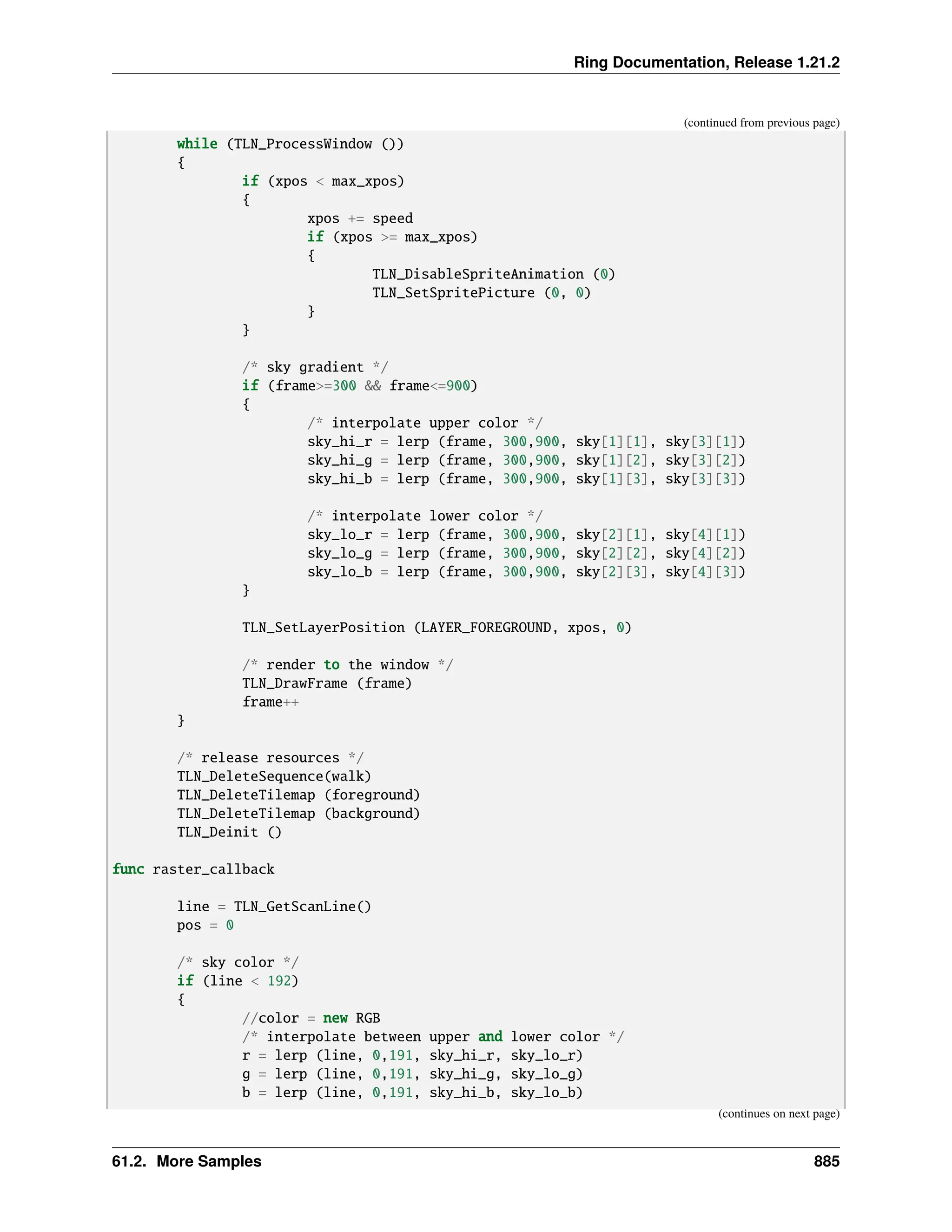 Ring Documentation, Release 1.21.2 (continued from previous page) while (TLN_ProcessWindow ()) { if (xpos < max_xpos) { xpos += speed if (xpos >= max_xpos) { TLN_DisableSpriteAnimation (0) TLN_SetSpritePicture (0, 0) } } /* sky gradient */ if (frame>=300 && frame<=900) { /* interpolate upper color */ sky_hi_r = lerp (frame, 300,900, sky[1][1], sky[3][1]) sky_hi_g = lerp (frame, 300,900, sky[1][2], sky[3][2]) sky_hi_b = lerp (frame, 300,900, sky[1][3], sky[3][3]) /* interpolate lower color */ sky_lo_r = lerp (frame, 300,900, sky[2][1], sky[4][1]) sky_lo_g = lerp (frame, 300,900, sky[2][2], sky[4][2]) sky_lo_b = lerp (frame, 300,900, sky[2][3], sky[4][3]) } TLN_SetLayerPosition (LAYER_FOREGROUND, xpos, 0) /* render to the window */ TLN_DrawFrame (frame) frame++ } /* release resources */ TLN_DeleteSequence(walk) TLN_DeleteTilemap (foreground) TLN_DeleteTilemap (background) TLN_Deinit () func raster_callback line = TLN_GetScanLine() pos = 0 /* sky color */ if (line < 192) { //color = new RGB /* interpolate between upper and lower color */ r = lerp (line, 0,191, sky_hi_r, sky_lo_r) g = lerp (line, 0,191, sky_hi_g, sky_lo_g) b = lerp (line, 0,191, sky_hi_b, sky_lo_b) (continues on next page) 61.2. More Samples 885 