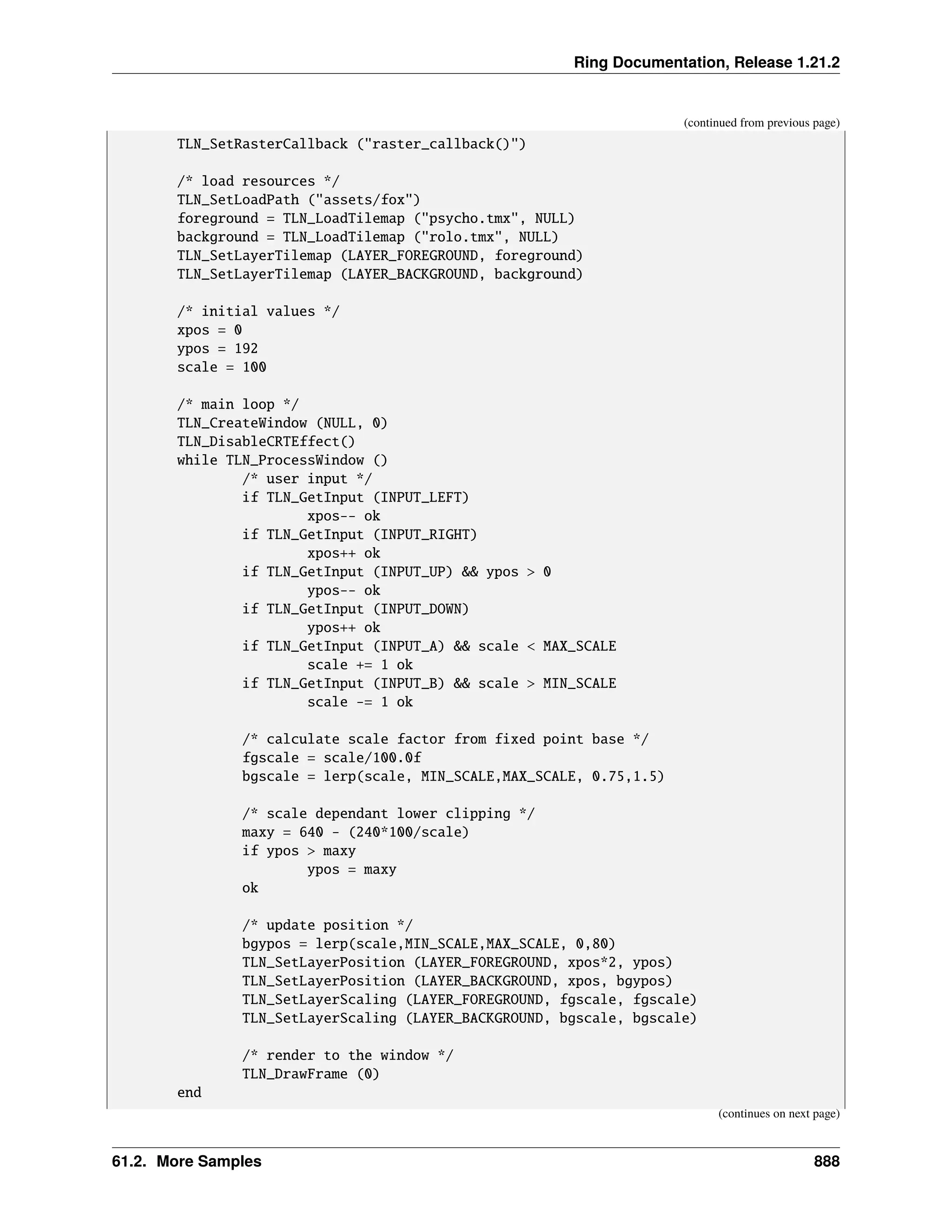 Ring Documentation, Release 1.21.2 (continued from previous page) TLN_SetRasterCallback ("raster_callback()") /* load resources */ TLN_SetLoadPath ("assets/fox") foreground = TLN_LoadTilemap ("psycho.tmx", NULL) background = TLN_LoadTilemap ("rolo.tmx", NULL) TLN_SetLayerTilemap (LAYER_FOREGROUND, foreground) TLN_SetLayerTilemap (LAYER_BACKGROUND, background) /* initial values */ xpos = 0 ypos = 192 scale = 100 /* main loop */ TLN_CreateWindow (NULL, 0) TLN_DisableCRTEffect() while TLN_ProcessWindow () /* user input */ if TLN_GetInput (INPUT_LEFT) xpos-- ok if TLN_GetInput (INPUT_RIGHT) xpos++ ok if TLN_GetInput (INPUT_UP) && ypos > 0 ypos-- ok if TLN_GetInput (INPUT_DOWN) ypos++ ok if TLN_GetInput (INPUT_A) && scale < MAX_SCALE scale += 1 ok if TLN_GetInput (INPUT_B) && scale > MIN_SCALE scale -= 1 ok /* calculate scale factor from fixed point base */ fgscale = scale/100.0f bgscale = lerp(scale, MIN_SCALE,MAX_SCALE, 0.75,1.5) /* scale dependant lower clipping */ maxy = 640 - (240*100/scale) if ypos > maxy ypos = maxy ok /* update position */ bgypos = lerp(scale,MIN_SCALE,MAX_SCALE, 0,80) TLN_SetLayerPosition (LAYER_FOREGROUND, xpos*2, ypos) TLN_SetLayerPosition (LAYER_BACKGROUND, xpos, bgypos) TLN_SetLayerScaling (LAYER_FOREGROUND, fgscale, fgscale) TLN_SetLayerScaling (LAYER_BACKGROUND, bgscale, bgscale) /* render to the window */ TLN_DrawFrame (0) end (continues on next page) 61.2. More Samples 888 