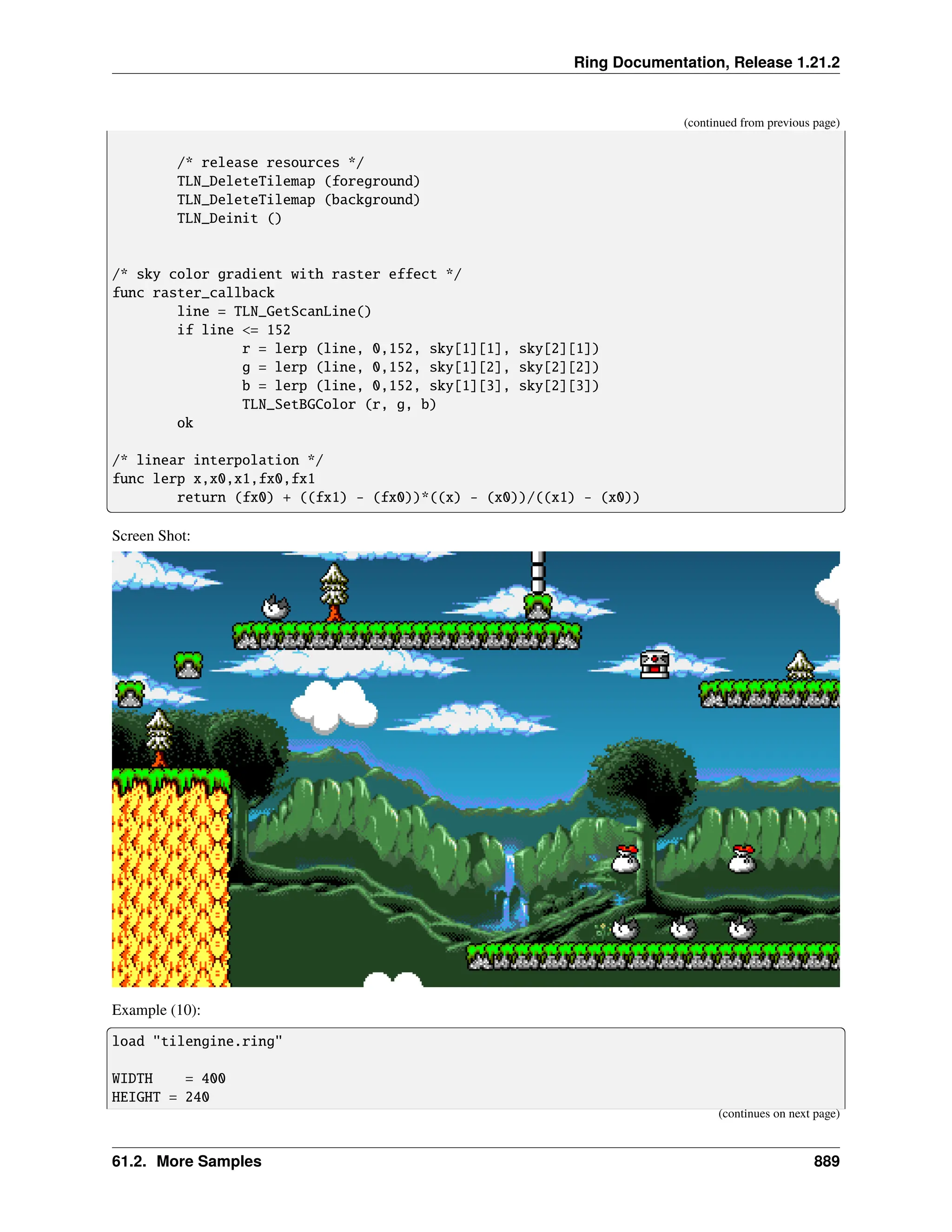 Ring Documentation, Release 1.21.2 (continued from previous page) /* release resources */ TLN_DeleteTilemap (foreground) TLN_DeleteTilemap (background) TLN_Deinit () /* sky color gradient with raster effect */ func raster_callback line = TLN_GetScanLine() if line <= 152 r = lerp (line, 0,152, sky[1][1], sky[2][1]) g = lerp (line, 0,152, sky[1][2], sky[2][2]) b = lerp (line, 0,152, sky[1][3], sky[2][3]) TLN_SetBGColor (r, g, b) ok /* linear interpolation */ func lerp x,x0,x1,fx0,fx1 return (fx0) + ((fx1) - (fx0))*((x) - (x0))/((x1) - (x0)) Screen Shot: Example (10): load "tilengine.ring" WIDTH = 400 HEIGHT = 240 (continues on next page) 61.2. More Samples 889 