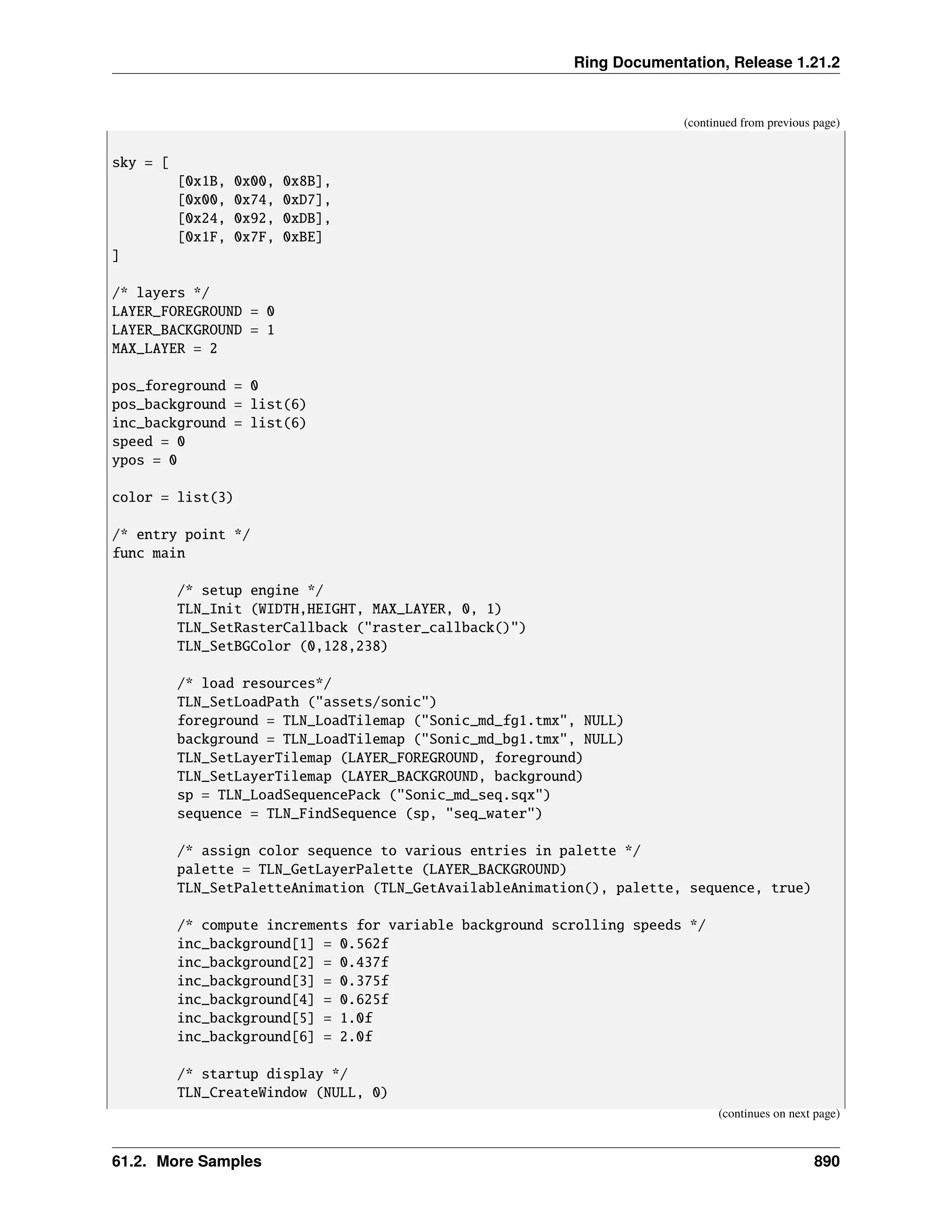 Ring Documentation, Release 1.21.2 (continued from previous page) sky = [ [0x1B, 0x00, 0x8B], [0x00, 0x74, 0xD7], [0x24, 0x92, 0xDB], [0x1F, 0x7F, 0xBE] ] /* layers */ LAYER_FOREGROUND = 0 LAYER_BACKGROUND = 1 MAX_LAYER = 2 pos_foreground = 0 pos_background = list(6) inc_background = list(6) speed = 0 ypos = 0 color = list(3) /* entry point */ func main /* setup engine */ TLN_Init (WIDTH,HEIGHT, MAX_LAYER, 0, 1) TLN_SetRasterCallback ("raster_callback()") TLN_SetBGColor (0,128,238) /* load resources*/ TLN_SetLoadPath ("assets/sonic") foreground = TLN_LoadTilemap ("Sonic_md_fg1.tmx", NULL) background = TLN_LoadTilemap ("Sonic_md_bg1.tmx", NULL) TLN_SetLayerTilemap (LAYER_FOREGROUND, foreground) TLN_SetLayerTilemap (LAYER_BACKGROUND, background) sp = TLN_LoadSequencePack ("Sonic_md_seq.sqx") sequence = TLN_FindSequence (sp, "seq_water") /* assign color sequence to various entries in palette */ palette = TLN_GetLayerPalette (LAYER_BACKGROUND) TLN_SetPaletteAnimation (TLN_GetAvailableAnimation(), palette, sequence, true) /* compute increments for variable background scrolling speeds */ inc_background[1] = 0.562f inc_background[2] = 0.437f inc_background[3] = 0.375f inc_background[4] = 0.625f inc_background[5] = 1.0f inc_background[6] = 2.0f /* startup display */ TLN_CreateWindow (NULL, 0) (continues on next page) 61.2. More Samples 890 